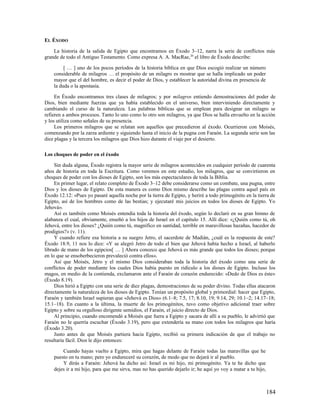 EL ÉXODO

    La historia de la salida de Egipto que encontramos en Éxodo 3–12, narra la serie de conflictos más
grande de todo el Antiguo Testamento. Como expresa A. A. MacRae,20 el libro de Éxodo describe:

         [ … ] uno de los pocos períodos de la historia bíblica en que Dios escogió realizar un número
    considerable de milagros … el propósito de un milagro es mostrar que se halla implicado un poder
    mayor que el del hombre, es decir el poder de Dios, y establecer la autoridad divina en presencia de
    la duda o la apostasía.

     En Éxodo encontramos tres clases de milagros; y por milagros entiendo demostraciones del poder de
Dios, bien mediante fuerzas que ya había establecido en el universo, bien interviniendo directamente y
cambiando el curso de la naturaleza. Las palabras bíblicas que se emplean para designar un milagro se
refieren a ambos procesos. Tanto lo uno como lo otro son milagros, ya que Dios se halla envuelto en la acción
y los utiliza como señales de su presencia.
     Los primeros milagros que se relatan son aquellos que precedieron al éxodo. Ocurrieron con Moisés,
comenzando por la zarza ardiente y siguiendo hasta el inicio de la pugna con Faraón. La segunda serie son las
diez plagas y la tercera los milagros que Dios hizo durante el viaje por el desierto.

Los choques de poder en el éxodo

     Sin duda alguna, Éxodo registra la mayor serie de milagros acontecidos en cualquier período de cuarenta
años de historia en toda la Escritura. Como veremos en este estudio, los milagros, que se convirtieron en
choques de poder con los dioses de Egipto, son los más espectaculares de toda la Biblia.
     En primer lugar, el relato completo de Éxodo 3–12 debe considerarse como un combate, una pugna, entre
Dios y los dioses de Egipto. De esta manera es como Dios mismo describe las plagas contra aquel país en
Éxodo 12.12: «Pues yo pasaré aquella noche por la tierra de Egipto, y heriré a todo primogénito en la tierra de
Egipto, así de los hombres como de las bestias; y ejecutaré mis juicios en todos los dioses de Egipto. Yo
Jehová».
     Así es también como Moisés entendía toda la historia del éxodo, según lo declaró en su gran himno de
alabanza el cual, obviamente, enseñó a los hijos de Israel en el capítulo 15. Allí dice: «¿Quién como tú, oh
Jehová, entre los dioses? ¿Quién como tú, magnífico en santidad, terrible en maravillosas hazañas, hacedor de
prodigios?» (v. 11).
     Y cuando refiere esa historia a su suegro Jetro, el sacerdote de Madián, ¿cuál es la respuesta de este?
Éxodo 18.9, 11 nos lo dice: «Y se alegró Jetro de todo el bien que Jehová había hecho a Israel, al haberlo
librado de mano de los egipcios[ … ] Ahora conozco que Jehová es más grande que todos los dioses; porque
en lo que se ensoberbecieron prevaleció contra ellos».
     Así que Moisés, Jetro y el mismo Dios consideraban toda la historia del éxodo como una serie de
conflictos de poder mediante los cuales Dios había puesto en ridículo a los dioses de Egipto. Incluso los
magos, en medio de la contienda, exclamaron ante el Faraón de corazón endurecido: «Dedo de Dios es éste»
(Éxodo 8.19).
     Dios hirió a Egipto con una serie de diez plagas, demostraciones de su poder divino. Todas ellas atacaron
directamente la naturaleza de los dioses de Egipto. Tenían un propósito global y primordial: hacer que Egipto,
Faraón y también Israel supieran que «Jehová es Dios» (6.1–8; 7.5, 17; 8.10, 19; 9.14, 29; 10.1–2; 14.17–18;
15.1–18). En cuanto a la última, la muerte de los primogénitos, tuvo como objetivo adicional traer sobre
Egipto y sobre su orgulloso dirigente semidios, el Faraón, el juicio directo de Dios.
     Al principio, cuando encomendó a Moisés que fuera a Egipto y sacara de allí a su pueblo, le advirtió que
Faraón no le querría escuchar (Éxodo 3.19), pero que extendería su mano con todos los milagros que haría
(Éxodo 3.20).
     Justo antes de que Moisés partiera hacia Egipto, recibió su primera indicación de que el trabajo no
resultaría fácil. Dios le dijo entonces:

        Cuando hayas vuelto a Egipto, mira que hagas delante de Faraón todas las maravillas que he
    puesto en tu mano; pero yo endureceré su corazón, de modo que no dejará ir al pueblo.
        Y dirás a Faraón: Jehová ha dicho así: Israel es mi hijo, mi primogénito. Ya te he dicho que
    dejes ir a mi hijo, para que me sirva, mas no has querido dejarlo ir; he aquí yo voy a matar a tu hijo,



                                                                                                              184
 