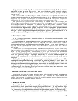 Luego, comenzando con la plaga de los insectos, fracasaron estrepitosamente (8.18–19). Lo intentaron
una vez más con la de las úlceras, pero volvieron a fallar (9.11); después de lo cual se dieron por vencidos y
uniéndose al «equipo» de Moisés y Aarón rogaron al Faraón de corazón endurecido que dejara ir a Israel
(8.18–19; 10.7s).
     Este es el único relato de un choque de poder en toda la Escritura en el que se permite a los servidores de
«los que no son dioses» reproducir las demostraciones poderosas de los siervos de Dios durante algún tiempo.
Aunque a la larga sólo sirvió para intensificar las manifestaciones finales de fuerza y hacer más grande el
poder absoluto del Dios Todopoderoso, debió resultar desconcertante para Moisés y Aarón.
     Este relato sí que suscita cuestiones muy polémicas acerca del poder de Satanás y de sus demonios para
realizar milagros creativos. Dejo las mismas a los expertos. Dios permite que el mundo sobrenatural del mal
use los poderes existentes en la naturaleza y los manipulen para sus fines malvados y engañosos. De esta
manera los demonios pueden producir tempestades, enfermedades y todo tipo de daños, como claramente
revelan las Escrituras. En los últimos tiempos, el anticristo poseerá, evidentemente, poderes milagrosos
mayores de los que jamás haya manifestado el poder sobrenatural perverso. Vendrá «por obra de Satanás, con
gran poder y señales y prodigios mentirosos y con todo engaño de iniquidad» (2 Tesalonicenses 2.9–10), de
un modo semejante a la batalla que me contó mi amigo el Dr. Petros Octavianus de Indonesia.

Un choque de poder moderno

     El Dr. Octavianus fue desafiado a un choque de poder por cierto obrador de milagros pagano, el más
conocido de toda Indonesia.
     Octavianus me dijo que nunca responde ligeramente a esa clase de desafíos serios de demostraciones de
poder. El choque de poder forma parte de su ministerio, trabajando como lo hace con musulmanes populares,
que son tan animistas como mahometanos. Pero con los choques de poder a los que asisten espectadores, él,
muy cauto, antes de aceptarlos busca la voluntad de Dios. En aquel caso, según me explicó, Dios le dijo que
fuera adelante.
     Cuando llegó el día del enfrentamiento público, el hombre endemoniado tomó la iniciativa, y ante cientos
de personas eligió a un perro que había cerca y dijo: «Para demostrarte el poder de mis dioses, voy a quitarle
la vida a ese perro sin tocarlo siquiera. ¿Puede hacer esto tu Dios?» Luego, señalando al perro, dio una orden
y el animal cayó fulminado. La multitud se quedó atónita. Sin dudarlo un momento, el Dr. Octavianus se
dirigió hacia el obrador de milagros y, señalándolo, expresó: «Mi Dios no quita la vida por capricho. Él vino
para dar vida. Él quiere darte vida a ti también. En el nombre del Señor Jesucristo te despojo de todo tu poder
demoníaco».
     De inmediato el mago cayó al suelo inconsciente, y la multitud pensó que estaba muerto. El Dr.
Octavianus se arrodilló entonces al lado de la figura inerte del obrador de milagros y le tocó la cabeza. Este
revivió al instante y, allí mismo, en el suelo, recibió a Cristo. Más tarde hubo que quitarle de las piernas unas
largas agujas doradas que constituían los amuletos de poder físico de sus demonios, las cuales, clavadas bajo
la superficie de su piel, emergieron milagrosamente por sí solas en respuesta a la oración. 23
Todos conocemos el resto de la narración de Éxodo: Dios sacó a su pueblo elegido de la esclavitud de Egipto
con su poder. Había nacido la nación de Israel. 24

LOS CHOQUES CONTINUOS CON «LOS QUE NO SON DIOSES»

     Las porciones principales del Antiguo Testamento que se refieren posteriormente a la guerra espiritual
tienen un tema común. Se trata de un área de conflicto que llegó a convertirse en el mayor problema para
Israel en toda su historia: los choques con los ídolos de las naciones paganas que les rodeaban, tanto en el
desierto como una vez que entraron en la Tierra Prometida.

La preparación con Josué

     En el capítulo 24 del libro que lleva su nombre, Josué sabe que pronto va a morir y a dejar sola a la
inconstante nación que ha estado guiando desde la muerte de Moisés. Conoce a esa gente demasiado bien y
sabe que son todavía sensuales, mundanos y están abiertos de par en par a los espíritus religiosos que engañan
a sus adeptos satisfaciendo primeramente la mayor parte de sus necesidades egoístas, físicas y emocionales.
     Josué quiere llevar al pueblo a un nuevo encuentro con Dios; quien, utilizándolo como profeta, les habla


                                                                                                            186
 