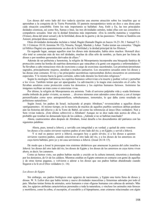 Los dioses del «otro lado del río» todavía ejercían una enorme atracción sobre los israelitas que se
aprestaban a la conquista de la Tierra Prometida. El panteón mesopotámico tenía un dios o una diosa para
cada situación concebible. Entre los más importantes se hallaban: Anu, Enlit y Ea, las tres principales
deidades cósmicas, así como Sin, Samas e Istar, las tres divinidades astrales, todas ellas con sus consortes o
compañeros sexuales. Istar era la deidad femenina más importante: «Era la estrella matutina y vespertina
(Venus), diosa del amor sexual y de la fertilidad, diosa de la guerra y de las pasiones». 1 Pronto se fundiría con
Astoret, principal diosa cananea.
     Otras divinidades destacadas incluían a Adad, Dagán (llamado Dagón en Jueces 16.23–30; 1 Samuel 5.2–
10; 1 Crónicas 10.10; Jeremías 50–52), Ninurta, Nergal, Marduk y Ashur. Todos tenían sus consortes. 2 Dagán
(el bíblico Dagón) era aparentemente un dios de la fertilidad y la deidad principal de los filisteos. 3
     En segundo lugar, aunque aquellos eran los dioses más destacados, había otros muchos. Horsnell dice:
«En total se conocían más de tres mil deidades, muchas de ellas sólo de nombre, ya fuera por las listas de
dioses o por nombres personales derivados de ellas». 4
     Además de ser politeísta y henoteísta, la religión de Mesopotamia incorporaba una búsqueda fanática de
protección contra las hordas de espíritus demoníacos que «atacaban a la gente con angustia y enfermedades». 5
Se llevaban a cabo minuciosos ritos de exorcismo a cargo de exorcistas sacerdotales. Los prostituto/prostitutas
sagrados, principalmente mujeres, atendían a muchos santuarios. Los encuentros sexuales entre los dioses y
las diosas eran comunes. El rey y las principales sacerdotisas representaban dichos encuentros en ceremonias
especiales. Y lo mismo hacía la gente corriente, sobre todo durante los festivales religiosos. 6
     Según la «teología» babilónica, los espíritus humanos sobrevivían a la muerte y podían volver y perturbar
a los vivos. También tenían que ser apaciguados. La adivinación y la magia eran esenciales en el culto. Se
llevaban amuletos como protección contra los demonios y los espíritus humanos furiosos. Asimismo las
imágenes recibían un trato como si estuvieran vivas.
     Por último, la religión de Mesopotamia era animista. Todo el universo palpitaba vida y «cada fenómeno
estaba imbuido de poder viviente, su numen … diversos númenes eran adorados como dioses y con el tiempo
personificados como seres antropomórficos, sobrehumanos, inmortales, lo que daba como resultado un
politeísmo naturalista». 7
     Según Josué, los padres de Israel, incluyendo al propio Abraham, 8 reverenciaban a aquellos dioses
«antiguamente». Al mismo tiempo, en la memoria de muchos de aquellos pueblos semíticos debían perdurar
aún las historias del diluvio y de la Torre de Babel, así como las referencias al único Dios verdadero. Noé y
Sem vivían todavía. ¡Este último sobrevivió a Abraham! Aunque no se dice nada más acerca de ellos, es
probable que residían no demasiado lejos de los caldeos. ¿Adónde si no se habrían marchado?
     Ahora, cuatrocientos años después de Abraham, Josué desafía a los descendientes del patriarca con las
siguientes palabras:

         Ahora, pues, temed a Jehová, y servidle con integridad y en verdad; y quitad de entre vosotros
    los dioses a los cuales sirvieron vuestros padres al otro lado del río, y en Egipto; y servid a Jehová.
         Y si mal os parece servir a Jehová, escogeos hoy a quién sirváis; si a los dioses a quienes
    sirvieron vuestros padres, cuando estuvieron al otro lado del río, o a los dioses de los amorreos en
    cuya tierra habitáis, pero yo y mi casa serviremos a Jehová. (Josué 24.14–15).

     De modo que a Josué le preocupan tres sistemas idolátricos que amenazan la pureza del culto israelita a
Jehová: los dioses del otro lado del río, los dioses de Egipto y los dioses de los amorreos en cuya tierra viven
ahora, es decir, los cananeos.
     Como ya hemos visto, sus padres habían nacido y crecido en la cultura inmoral, sincretista y dominada
por los demonios, de Ur de los caldeos. Mientras estaban en Egipto entraron en contacto con gente de aquellas
y de otras tierras paganas, y volvieron a adorar a los dioses que sus padres habían abandonado cuando
llegaron a la fe en el Dios verdadero (v. 14).

Los dioses de Egipto

     Sin embargo, sus padres biológicos eran egipcios de nacimiento, y Egipto una tierra llena de dioses y
diosas. W. S. LaSor dice que había treinta y nueve divinidades masculinas y femeninas adoradas por todo el
país. Muchas tenían forma de animales, seres humanos o eran «figuras humanas con cabezas de animal». Más
aún, los egipcios atribuían características personales a toda la naturaleza, e «incluso los animales más feroces
y mortíferos, como la cobra, el escorpión, el cocodrilo y el hipopótamo, eran criaturas relacionadas con algún


                                                                                                              188
 