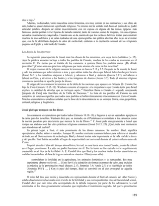 dios o rey». 9
     Además, la desnudez, tanto masculina como femenina, era muy común en sus santuarios y sus obras de
arte, todas las cuales tenían un significado religioso. Yo mismo me he sentido mal, hasta el punto de no poder
articular palabra, después de entrar inocentemente con mi esposa en alguna de las ruinas egipcias más
famosas, donde podían verse figuras de tamaño natural, tanto de varones como de mujeres, con sus órganos
sexuales enormemente exagerados. Cuando uno se da cuenta de que los esclavos hebreos tenían que construir
muchos de esos edificios y se veían rodeados de una «pornografía» tan gráfica año tras año, no es de extrañar
que, con la fe debilitada después de años de esclavitud, cedieran a la excitación sensual de las religiones
paganas de Egipto y más tarde de Canaán.

Los dioses de los amorreos

     La siguiente preocupación de Josué eran los dioses de los amorreos, «en cuya tierra habitáis» (v. 15).
Aquí la palabra amorreo incluye a todos los pueblos de Canaán, muchos de los cuales se enumeran en el
versículo 11. De modo que se trataba de los cananeos, a quienes llamo los pueblos «eos». ¿De dónde
procedían? ¿Cuáles eran sus prácticas religiosas que tanto atraían a la carne de los israelitas?
     El mejor resumen de la religión cananea lo tenemos en Jueces 2.13 y 3.7. Después de la muerte de Josué
y «de los ancianos que sobrevivieron a éste y que sabían todas las obras que Jehová había hecho por Israel»
(Josué 24.31), los israelitas «dejaron a Jehová, y adoraron a Baal y Astarot» (Jueces 2.13); «olvidaron a
Jehová su Dios, y sirvieron a los baales y a las imágenes de Asera» (Jueces 3.7). Todo el sistema religioso
cananeo se centraba en aquella pareja de dioses.
     El origen de los cananeos lo tenemos en la tabla de las naciones que aparece en Génesis 10. Canaán fue
hijo de Cam (Génesis 10.15–19). Wenham comenta al respecto: «La importancia que Canaán tenía para Israel
explica la cantidad de detalles que se incluyen aquí». 10 Hamilton llama a Canaán el segundo antepasado
[después de Cam] más fructífero de la Tabla de Naciones. 11 La lista de los pueblos de Canaán no está
completa; ni tampoco significa que todos esos pueblos se hallen étnicamente relacionados con Cam o Canaán.
Muchos comentaristas eruditos señalan que la base de la descendencia no es siempre étnica, sino geopolítica,
cultural, religiosa y lingüística.

Josué pide que rompan con los dioses

     Los cananeos se esparcieron por todos lados (Génesis 10.18–19) y llegaron a ser un verdadero aguijón en
la carne para los israelitas. Wenham dice que, «a menudo, en el Pentateuco se considera a los cananeos como
la nación pecadora por excelencia que merece la ira de Dios». 12 Y Josué pide enérgicamente a Israel que
rompa sus ataduras con las viles prácticas religiosas cananeas (Josué 24.15, 23). ¿Qué pedía con insistencia
que abandonara el pueblo?
     En primer lugar, a Baal, el más prominente de los dioses cananeos. Su nombre, Baal, significa
«propietario, dueño, señor o marido». Aunque El, nombre corriente cananeo-hebreo para referirse al creador
de todo, era el Dios supremo de su teología, Baal y Astoret tenían más importancia en la vida real de la tierra
y del pueblo. Baal había ascendido al lugar de superioridad casi universal durante el primer milenio antes de
Cristo.
     Empezó siendo el dios del tiempo atmosférico; lo cual, en una tierra seca como Canaán, pronto le colocó
en el lugar prominente. La vida no podía funcionar sin él. Por lo tanto no fue extraño verle seguidamente
convertido en el dios de la fertilidad. A. E. Cundall dice que Baal y los muchos baales locales constituían en
realidad un solo dios: el dios de la gran naturaleza cósmica. Ellos (como «él»)

         controlaban la fertilidad en la agricultura, los animales domésticos y la humanidad. Era muy
    importante obtener su favor[ … ] Esto llevó a la adopción de formas extremas de culto, que incluían
    la práctica de la prostitución ritual (Jueces 2.17; Jeremías 7.9; Amós 2.7) y el sacrificio de niños
    (Jeremías 19.5)[ … ] Con el paso del tiempo, Baal se convirtió en el dios principal de aquella
    región.13

     El mito del dios que moría y resucitaba era representado durante el festival cananeo del Año Nuevo y
estaba directamente relacionado con el ciclo de la fertilidad y sus correspondientes ritos de fecundidad sexual.
Cundall dice que este mito «iba acompañado de la debida respuesta por parte de los adoradores, la cual
culminaba en los ritos groseramente sensuales que implicaba el matrimonio sagrado, del que la prostitución


                                                                                                           189
 