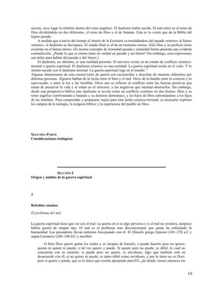 secreto, tuvo lugar la rebelión dentro del reino angélico. El dualismo había nacido. El mal entró en el reino de
Dios dividiéndolo en dos diferentes, el reino de Dios y el de Satanás. Esta es la visión que da la Biblia del
lejano pasado.
     A medida que a través del tiempo el interés de la Escritura va trasladándose del pasado «eterno» al futuro
«eterno», el dualismo se desvanece. El estado final es el de un monismo eterno. Sólo Dios y su perfecto reino
existirán en el futuro eterno. (El mismo concepto de eternidad pasada y eternidad futura presenta una evidente
contradicción. ¿Puede lo que es eterno tener en verdad un pasado y un futuro? Sin embargo, esas expresiones
son útiles para hablar del pasado y del futuro.)
     El dualismo, no obstante, es una realidad presente. El universo existe en un estado de conflicto cósmico-
terrenal o guerra espiritual. El dualismo cósmico es una realidad: La guerra espiritual existe en el cielo. Y lo
mismo sucede con el dualismo terrenal: La guerra espiritual ruge en el mundo.13
Algunas dimensiones de esta cosmovisión de guerra son reconocidas y descritas de maneras diferentes por
distintas personas. Algunos hablan de la lucha entre el bien y el mal. Otros de la batalla entre lo correcto y lo
equivocado, o entre la luz y las tinieblas. Otros aun se refieren al conflicto entre las fuerzas positivas que
tratan de preservar la vida y el orden en el universo, y las negativas que intentan destruirlos. Sin embargo,
desde una perspectiva bíblica este dualismo se revela como un conflicto continuo en dos frentes: Dios y su
reino angélico confrontando a Satanás y su dominio demoníaco, y los hijos de Dios enfrentándose a los hijos
de las tinieblas. Para comprender y prepararse mejor para esta lucha cósmico-terrenal, es necesario explorar
los campos de la teología, la exégesis bíblica y la experiencia del pueblo de Dios.




SEGUNDA PARTE
Consideraciones teológicas




                SECCIÓN I
Origen y ámbito de la guerra espiritual



3

Rebelión cósmica

El problema del mal

La guerra espiritual tiene que ver con el mal. La guerra en sí es algo perverso y si el mal no existiera, tampoco
habría guerra de ningún tipo. El mal es el problema más desconcertante que jamás ha enfrentado la
humanidad. Los pensadores llevan milenios forcejeando con él. El filósofo griego Epicuro (341–270 a.C.),
según Lactancio (260–340 d.C.), escribió:

        O bien Dios quiere quitar los males y es incapaz de hacerlo, o puede hacerlo pero no quiere;
    quizás ni quiere ni puede, o tal vez quiere y puede. Si quiere pero no puede, es débil, lo cual no
    concuerda con su carácter; si puede pero no quiere, es envidioso, algo que también está en
    desacuerdo con él; si no quiere ni puede, es tanto débil como envidioso, y por lo tanto no es Dios;
    pero si quiere y puede, que es lo único que resulta apropiado para Éll, ¿de dónde vienen entonces los


                                                                                                              19
 