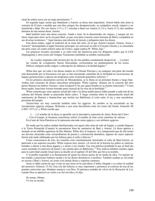 ritual de ambos sexos era un rasgo prominente». 14
     En segundo lugar, tenían que abandonar a Astoret, su diosa más importante. Astoret había sido antes la
consorte de El pero a medida que este dios antiguo fue desapareciendo, su compañera sexual, empezó a ser
transferida a Baal. Por eso Jueces 2.13 y 3.7 vinculan a Baal con Astarot (2.13) y Asera (3.7), dos nombres
distintos de una misma diosa: Astoret.
     Baal también tenía otra diosa consorte: Anath o Anat. Se la denominaba «la virgen», y aunque tal vez
fuera virgen para otros, no lo era para Baal, ya que «era tanto consorte como hermana de Baal y compañera en
sus diversas aventuras». 15 Aquí tenemos una relación de incesto y poligamia entre los dioses.
     Esta diosa madre, según la tradición de la reina del cielo, en la que Astoret (Astarté, Astarot, Asera o
Astoret)16 desempeñaba el papel femenino principal, era universal en todo el Cercano Oriente y se remontaba
tan atrás como «el cuarto milenio antes de Cristo», según explica W. White, hijo. 17
     Las prácticas sexuales asociadas a su culto eran tan repulsivas para los dirigentes judíos que la LXX
[Septuaginta] y otros textos del Antiguo Testamento mutilaban su nombre sustituyendo

         las vocales originales [del mismo] por las de otra palabra comúnmente despectiva[ … ] (como)
    las vocales de «vergüenza» fueron intercaladas, excluyéndose así perpetuamente de los textos
    bíblicos cualquier poder mágico o adscripción de alabanza a la deidad pagana. 18

     White dice que «el culto a las diosas madres en el Oriente Próximo y en cualquier otra parte del mundo
está demostrado por la frecuencia con que se han encontrado estatuillas de la fertilidad en excavaciones de
lugares pertenecientes a épocas tan tempranas como el período paleolítico inferior». 19
     En los primeros documentos escritos de Mesopotamia, se la llama en un principio Inanna y luego Istar.
Ambas eran consortes de dioses masculinos principales. White expresa: «Inanna era la consorte del dios
pastor Dumuzi (en hebreo Tammuz; véase Ezequiel 8.14), por quien lloraba en su muerte estacional». 20 Como
diosa madre, Inna-Istar-Astoret formaba parte esencial de los ritos de la fertilidad. 21
     White comenta que «este aspecto sexual del culto a la diosa madre parece haber pasado a cada una de las
culturas del Oriente donde se practicaba dicho culto». Y luego comenta sobre la representación anual del
matrimonio de Dumuzi e Inanna-Istar que incluía (en Babilonia) el coito entre el rey y una sacerdotisa-
prostituta del templo.
     Astoret-Istar era muy conocida también entre los egipcios. Su nombre se ha encontrado en las
inscripciones egipcias antiguas. Referente a una carta descubierta entre los restos del faraón Amenofis III
(1405–1357 a.C.), White escribe que:

        [ … ] el nombre de la diosa se apostilla con la descriptiva expresión de «Istar, Reina del Cielo»
    … Con el tiempo, la literatura cuneiforme utilizó el nombre de Istar como sinónimo de «diosa» …
    En el arte de Siria-Palestina se la representa ataviada como egipcia y con atributos egipcios.

     De modo que los judíos estaban familiarizados con aquel culto antes de salir de Egipto, y cuando llegaron
a la Tierra Prometida (Canaán) la encontraron llena de santuarios de Baal y Astoret. La diosa aparece a
menudo en las tablillas ugaríticas de Ras Shamra. White dice al respecto: «La comprensión que de ella tenían
sus devotos alcanzaba cotas extraordinarias de poesía y construcción dramática, algunos de cuyos aspectos
fueron más tarde sublimados por los hebreos para el culto a Jehová». 22
     Como consecuencia de esto, los israelitas eran constantemente arrastrados al culto de Baal-Astoret, en
particular a sus aspectos sexuales. White expresa muy sincero: «A través de la historia los judíos se sintieron
tentados a adorar a esta diosa pagana y a asistir a sus rituales. Fue esta práctica prohibida la que al final dio
como resultado el cautiverio de Israel y sus setenta años en Babilonia». 23 Pero todavía faltaban muchos siglos
para la cautividad cuando Josué lanza su desafío en el capítulo 24 del libro que lleva su nombre.
     Y el pueblo respondió a su llamamiento de quitar los dioses ajenos de en medio de ellos. Un registro de
sus tiendas y posesiones hubiera sacado a la luz dioses domésticos o terafines. También estaban ya sirviendo
en secreto a Baal y Astoret, así como a los demás dioses y espíritus cananeos.
     Josué se daba cuenta de que vivían en una tierra en la cual ahora sí había «llegado a su colmo la maldad
del amorreo» (Génesis 15.16). Esta cita del Génesis es muy importante y pertenece al contexto de una de las
grandes entrevistas que Abraham mantuvo con Dios. El patriarca acababa de volver de la liberación de Lot,
cuando Dios se apareció en visión a su fiel servidor y le dijo:

    No temas, Abram;
    Yo soy tu escudo,


                                                                                                            190
 