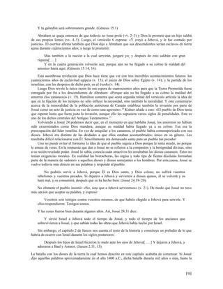 Y tu galardón será sobremanera grande. (Génesis 15.1)

     Abraham se queja entonces de que todavía no tiene prole (vv. 2–3) y Dios le promete que un hijo saldrá
de sus propios lomos (vv. 4–5). Luego, el versículo 6 expresa: «Y creyó a Jehová, y le fue contado por
justicia». El escritor afirma también que Dios dijo a Abraham que sus descendientes serían esclavos en tierra
ajena durante cuatrocientos años, y luego le prometió:

        Mas también a la nación a la cual servirán, juzgaré yo; y después de esto saldrán con gran
    riqueza[ … ]
        Y en la cuarta generación volverán acá; porque aún no ha llegado a su colmo la maldad del
    amorreo hasta aquí. (Génesis 15.14, 16).

     Esta asombrosa revelación que Dios hace tiene que ver con tres increíbles acontecimientos futuros: los
cuatrocientos años de esclavitud egipcia (v. 13); el juicio de Dios sobre Egipto (v. 14); y la partida de los
israelitas, con los despojos de dicho país, en el éxodo (v. 14).
     Luego Dios revela la única razón de esa espera de cuatrocientos años para que la Tierra Prometida fuese
entregada por fin a los descendientes de Abraham: «Porque aún no ha llegado a su colmo la maldad del
amorreo (los cananeos)» (v. 15). Hamilton comenta que «esta segunda mitad del versículo articula la idea de
que en la fijación de los tiempos no sólo influye la necesidad, sino también la moralidad. Y este comentario
acerca de la inmoralidad de la población autóctona de Canaán establece también la invasión por parte de
Josué como un acto de justicia en vez de como una agresión». 24 Kidner añade a esto: «El pueblo de Dios tenía
que esperar hasta que fuera justa la invasión, aunque ello les supusiera varios siglos de penalidades. Este es
uno de los dichos centrales del Antiguo Testamento». 25
     Volviendo a Josué 24 podemos decir que, en el momento en que hablaba Josué, los amorreos no habían
sido exterminados como Dios mandara, aunque su maldad había llegado ya a su colmo. Esa era la
preocupación del líder israelita. En vez de aniquilar a los cananeos, el pueblo había contemporizado con sus
dioses. Jehová era distinto de las deidades a que ellos estaban acostumbrados; único en su género. Les
resultaba difícil relacionarse con Él. Sencillamente era demasiado santo para un pueblo tan pecador.
     Uno no puede evitar el formarse la idea de que el pueblo seguía a Dios porque le tenía miedo, no porque
le amase de veras. En la respuesta que dan a Josué no se refieren a la compasión y la benignidad divinas, sino
a su recién revelado poder. Josué lo sabía; conocía cuán atractivos les resultaban los dioses cananeos. Estos no
tenían exigencias morales. En realidad las borracheras, las orgías y todo tipo de fiestas disolutas formaban
parte de la manera de «adorar» a aquellos dioses y diosas semejantes a los hombres. Por esta causa, Josué se
vuelve todavía más directo en sus palabras y responde al pueblo:

        No podréis servir a Jehová, porque Él es Dios santo, y Dios celoso; no sufrirá vuestras
    rebeliones y vuestros pecados. Si dejareis a Jehová y sirviereis a dioses ajenos, él se volverá y os
    hará mal, y os consumirá, después que os ha hecho bien. (Josué 24.19–20).

    No obstante el pueblo insistió: «No, sino que a Jehová serviremos» (v. 21). De modo que Josué no tuvo
más opción que aceptar su palabra, y expresó:

         Vosotros sois testigos contra vosotros mismos, de que habéis elegido a Jehová para servirle. Y
    ellos respondieron: Testigos somos.

    Y las cosas fueron bien durante algunos años. Así, Josué 24.31 dice:

        Y sirvió Israel a Jehová todo el tiempo de Josué, y todo el tiempo de los ancianos que
    sobrevivieron a Josué, y que sabían todas las obras que Jehová había hecho por Israel.

    Sin embargo, el capítulo 2 de Jueces nos cuenta el resto de la historia y constituye un preludio de lo que
habría de ocurrir con Israel durante los siglos posteriores:

        Después los hijos de Israel hicieron lo malo ante los ojos de Jehová[ … ] Y dejaron a Jehová, y
    adoraron a Baal y Astarot. (Jueces 2.11, 13).

La batalla con los dioses de la tierra la cual hemos descrito en este capítulo acababa de comenzar. Si Josué
dijo aquellas palabras aproximadamente en el año 1400 a.C., dicha batalla duraría mil años o más, hasta la



                                                                                                           191
 