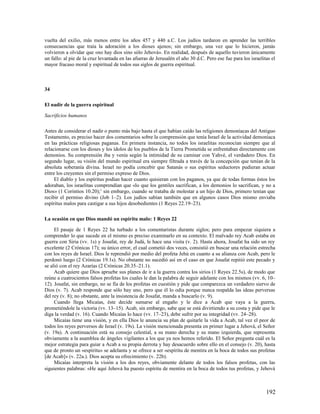 vuelta del exilio, más menos entre los años 457 y 440 a.C. Los judíos tardaron en aprender las terribles
consecuencias que traía la adoración a los dioses ajenos; sin embargo, una vez que lo hicieron, jamás
volvieron a olvidar que «no hay dios sino sólo Jehová». En realidad, después de aquello tuvieron únicamente
un fallo: al pie de la cruz levantada en las afueras de Jerusalén el año 30 d.C. Pero ese fue para los israelitas el
mayor fracaso moral y espiritual de todos sus siglos de guerra espiritual.



34

El nadir de la guerra espiritual

Sacrificios humanos

Antes de considerar el nadir o punto más bajo hasta el que habían caído las religiones demoníacas del Antiguo
Testamento, es preciso hacer dos comentarios sobre la comprensión que tenía Israel de la actividad demoníaca
en las prácticas religiosas paganas. En primera instancia, no todos los israelitas reconocían siempre que al
relacionarse con los dioses y los ídolos de los pueblos de la Tierra Prometida se enfrentaban directamente con
demonios. Su comprensión iba y venía según la intimidad de su caminar con Yahvé, el verdadero Dios. En
segundo lugar, su visión del mundo espiritual era siempre filtrada a través de la concepción que tenían de la
absoluta soberanía divina. Israel no podía concebir que Satanás o sus espíritus seductores pudieran actuar
entre los creyentes sin el permiso expreso de Dios.
     El diablo y los espíritus podían hacer cuanto quisieran con los paganos, ya que de todas formas éstos los
adoraban, los israelitas comprendían que «lo que los gentiles sacrifican, a los demonios lo sacrifican, y no a
Dios» (1 Corintios 10.20);1 sin embargo, cuando se trataba de molestar a un hijo de Dios, primero tenían que
recibir el permiso divino (Job 1–2). Los judíos sabían también que en algunos casos Dios mismo enviaba
espíritus malos para castigar a sus hijos desobedientes (1 Reyes 22.19–23).

La ocasión en que Dios mandó un espíritu malo: 1 Reyes 22

     El pasaje de 1 Reyes 22 ha turbado a los comentaristas durante siglos; pero para empezar siquiera a
comprender lo que sucede en el mismo es preciso examinarlo en su contexto. El malvado rey Acab estaba en
guerra con Siria (vv. 1s) y Josafat, rey de Judá, le hace una visita (v. 2). Hasta ahora, Josafat ha sido un rey
excelente (2 Crónicas 17); su único error, el cual cometió dos veces, consistió en buscar una relación estrecha
con los reyes de Israel. Dios le reprendió por medio del profeta Jehú en cuanto a su alianza con Acab, pero le
perdonó luego (2 Crónicas 19.1s). No obstante no sucedió así en el caso en que Josafat repitió este pecado y
se alió con el rey Azarías (2 Crónicas 20.35–21.1).
     Acab quiere que Dios apruebe sus planes de ir a la guerra contra los sirios (1 Reyes 22.5s), de modo que
reúne a cuatrocientos falsos profetas los cuales le dan la palabra de seguir adelante con los mismos (vv. 6, 10–
12). Josafat, sin embargo, no se fía de los profetas en cuestión y pide que comparezca un verdadero siervo de
Dios (v. 7). Acab responde que sólo hay uno, pero que él lo odia porque nunca respalda las ideas perversas
del rey (v. 8); no obstante, ante la insistencia de Josafat, manda a buscarlo (v. 9).
     Cuando llega Micaías, éste decide sumarse al engaño y le dice a Acab que vaya a la guerra,
prometiéndole la victoria (vv. 13–15). Acab, sin embargo, sabe que se está divirtiendo a su costa y pide que le
diga la verdad (v. 16). Cuando Micaías lo hace (vv. 17–23), debe sufrir por su integridad (vv. 24–28).
     Micaías tiene una visión, y en ella Dios le anuncia su plan de quitarle la vida a Acab, tal vez el peor de
todos los reyes perversos de Israel (v. 19s). La visión mencionada presenta en primer lugar a Jehová, el Señor
(v. 19a). A continuación está su consejo celestial, a su mano derecha y su mano izquierda, que representa
obviamente a la asamblea de ángeles vigilantes a los que ya nos hemos referido. El Señor pregunta cuál es la
mejor estrategia para guiar a Acab a su propia derrota y hay desacuerdo sobre ello en el consejo (v. 20), hasta
que de pronto un «espíritu» se adelanta y se ofrece a ser «espíritu de mentira en la boca de todos sus profetas
[de Acab]» (v. 22a.). Dios acepta su ofrecimiento (v. 22b).
     Micaías interpreta la visión a los dos reyes, obviamente delante de todos los falsos profetas, con las
siguientes palabras: «He aquí Jehová ha puesto espíritu de mentira en la boca de todos tus profetas, y Jehová



                                                                                                               192
 