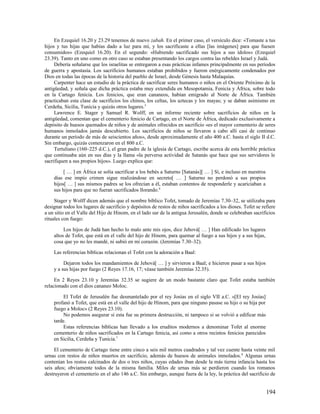 En Ezequiel 16.20 y 23.29 tenemos de nuevo zabah. En el primer caso, el versículo dice: «Tomaste a tus
hijos y tus hijas que habías dado a luz para mí, y los sacrificaste a ellas [las imágenes] para que fuesen
consumidos» (Ezequiel 16.20). En el segundo: «Habiendo sacrificado sus hijos a sus ídolos» (Ezequiel
23.39). Tanto en uno como en otro caso se estaban presentando los cargos contra las rebeldes Israel y Judá.
     Debería señalarse que los israelitas se entregaron a esas prácticas infames principalmente en sus períodos
de guerra y apostasía. Los sacrificios humanos estaban prohibidos y fueron enérgicamente condenados por
Dios en todas las épocas de la historia del pueblo de Israel, desde Génesis hasta Malaquías.
     Carpenter hace un estudio de la práctica de sacrificar seres humanos o niños en el Oriente Próximo de la
antigüedad, y señala que dicha práctica estaba muy extendida en Mesopotamia, Fenicia y África, sobre todo
en la Cartago fenicia. Los fenicios, que eran cananeos, habían emigrado al Norte de África. También
practicaban esta clase de sacrificios los chinos, los celtas, los aztecas y los mayas; y se daban asimismo en
Cerdeña, Sicilia, Tunicia y quizás otros lugares.5
     Lawrence E. Stager y Samuel R. Wolff, en un informe reciente sobre sacrificios de niños en la
antigüedad, comentan que el cementerio fenicio de Cartago, en el Norte de África, dedicado exclusivamente a
depósito de huesos quemados de niños y de animales ofrecidos en sacrificio «es el mayor cementerio de seres
humanos inmolados jamás descubierto. Los sacrificios de niños se llevaron a cabo allí casi de continuo
durante un período de más de seiscientos años», desde aproximadamente el año 400 a.C. hasta el siglo II d.C.
Sin embargo, quizás comenzaron en el 800 a.C.
     Tertuliano (160–225 d.C.), el gran padre de la iglesia de Cartago, escribe acerca de esta horrible práctica
que continuaba aún en sus días y la llama «la perversa actividad de Satanás que hace que sus servidores le
sacrifiquen a sus propios hijos». Luego explica que:

         [ … ] en África se solía sacrificar a los bebés a Saturno [Satanás][ … ] Sí, e incluso en nuestros
    días ese impío crimen sigue realizándose en secreto[ … ] Saturno no perdonó a sus propios
    hijos[ … ] sus mismos padres se los ofrecían a él, estaban contentos de responderle y acariciaban a
    sus hijos para que no fueran sacrificados llorando.6

     Stager y Wolff dicen además que el nombre bíblico Tofet, tomado de Jeremías 7.30–32, se utilizaba para
designar todos los lugares de sacrificio y depósitos de restos de niños sacrificados a los dioses. Tofet se refiere
a un sitio en el Valle del Hijo de Hinom, en el lado sur de la antigua Jerusalén, donde se celebraban sacrificios
rituales con fuego:

         Los hijos de Judá han hecho lo malo ante mis ojos, dice Jehová[ … ] Han edificado los lugares
    altos de Tofet, que está en el valle del hijo de Hinom, para quemar al fuego a sus hijos y a sus hijas,
    cosa que yo no les mandé, ni subió en mi corazón. (Jeremías 7.30–32).

    Las referencias bíblicas relacionan el Tofet con la adoración a Baal:

         Dejaron todos los mandamientos de Jehová[ … ] y sirvieron a Baal; e hicieron pasar a sus hijos
    y a sus hijas por fuego (2 Reyes 17.16, 17; véase también Jeremías 32.35).

     En 2 Reyes 23.10 y Jeremías 32.35 se sugiere de un modo bastante claro que Tofet estaba también
relacionado con el dios cananeo Moloc.

         El Tofet de Jerusalén fue desmantelado por el rey Josías en el siglo VII a.C. «[El rey Josías]
    profanó a Tofet, que está en el valle del hijo de Hinom, para que ninguno pasase su hijo o su hija por
    fuego a Moloc» (2 Reyes 23.10).
         No podemos asegurar si esta fue su primera destrucción, ni tampoco si se volvió a edificar más
    tarde.
         Estas referencias bíblicas han llevado a los eruditos modernos a denominar Tofet al enorme
    cementerio de niños sacrificados en la Cartago fenicia, así como a otros recintos fenicios parecidos
    en Sicilia, Cerdeña y Tunicia.7

     El cementerio de Cartago tiene entre cinco a seis mil metros cuadrados y tal vez cuente hasta veinte mil
urnas con restos de niños muertos en sacrificio, además de huesos de animales inmolados. 8 Algunas urnas
contenían los restos calcinados de dos o tres niños, cuyas edades iban desde la más tierna infancia hasta los
seis años; obviamente todos de la misma familia. Miles de urnas más se perdieron cuando los romanos
destruyeron el cementerio en el año 146 a.C. Sin embargo, aunque fuera de la ley, la práctica del sacrificio de


                                                                                                              194
 