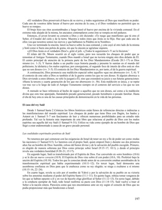 «El verdadero Dios preservará el huevo de su siervo, y todos seguiremos al Dios que manifieste su poder.
Cada uno de vosotros debe lanzar el huevo por encima de la casa, y el Dios verdadero no permitirá que su
huevo se rompa».
     El brujo hizo sus ritos acostumbrados y luego lanzó el huevo por encima de la vivienda comunal. En el
extremo más alejado de la misma, los ancianos contemplaron como éste se rompía en mil pedazos.
     Entonces, el joven levantó su corazón a Dios y oró diciendo: «Te ruego que manifiestes que tú eres el
Señor, el Creador del cielo y de la tierra. Muestra a todos éstos que Jesús es tu Hijo. Haz que cada uno de
ellos vea que nosotros somos tus siervos y que hablamos tu Palabra en tu Nombre».
     Una vez terminada la oración, lanzó su huevo sobre la casa comunal, y este cayó al otro lado de la misma
y botó como si fuera una pelota de goma, sin que la cáscara se agrietase siquiera.
     «¡El Dios Jesús es el verdadero Dios!», gritó el jefe. «¡Todos le seguiremos!» Y así lo hicieron. 1
     El relato del Dr. Mouw ocurrió en el siglo veinte, pero nos recuerda los choques de poder que se
remontan al Antiguo Testamento, cuando Dios mandó a Israel que no tuviera ningún otro dios delante de Él.
El centro principal de atención de la primera parte de los Diez Mandamientos (Éxodo 20.1–17) es Dios
mismo (vv. 1–3). Y fueron dados a un pueblo cuya historia pasada y presente lo sumían en el mundo del
politeísmo, la idolatría y los malos espíritus; por consiguiente, el segundo foco de interés de ellos está en «los
que no son dioses» (vv. 3–5). El contexto de los Diez Mandamientos es, por tanto, el de la guerra espiritual.
     A continuación, Dios pronuncia una maldición especial sobre aquellos «que me aborrecen» (vv. 5, 6). Y
el contexto de este odio a Dios es también el de la guerra contra los que no son dioses. Si alguien aborrece a
Dios sirviendo a estos últimos, no sólo lo juzgará a Él, sino que extenderá su juicio a sus futuras generaciones:
«Hasta la tercera y cuarta generación de los que me aborrecen» (v. 5b). Esta maldición es única, y se repite
vez tras vez a lo largo de todo el Antiguo Testamento siempre en el contexto del servicio a los que no son
dioses.
     A menudo se hace referencia al hecho de seguir a aquellos que no son dioses, así como a la maldición
divina que esto trae aparejado, llamándolo pecado generacional, pecado hereditario o pecado familiar. Hasta
el día de hoy esta es una de las causas principales de demonización en la vida de las personas.

El caso del rey Saúl

     Desde 1 Samuel hasta 2 Crónicas los libros históricos están llenos de referencias directas o indirectas a
las manifestaciones del mundo espiritual. Los choques de poder que tiene Dios con Dagón, los baales y
Astarot en 1 Samuel 5–7 son fascinantes de leer y ofrecen numerosas posibilidades para un estudio más
profundo. Tal vez la historia más importante de este libro que relaciona al pueblo de Dios con los malos
espíritus sea aquella del rey Saúl (1 Samuel 9–31). Utilizo su vida como ejemplo de un hombre de Dios que
llegó a estar endemoniado a causa de un grave pecado personal.

Las cualidades espirituales positivas de Saúl

     No tenemos por qué comenzar con las exigencias de Israel de tener un rey a fin de poder ser como «todas
las naciones» (1 Samuel 8.5). Lo haremos con el propio Saúl, quien empezó bien y durante sus dos primeros
años fue un hombre de Dios: humilde, celoso del honor divino y de la salvación del pueblo escogido. Primero,
es elegido de manera soberana por Dios como príncipe sobre Israel (9.15–17; 10.1), y desde el principio
revela una verdadera humildad (9.20–21; 15.17).
     En segundo lugar, Saúl es transformado por el Espíritu de Dios. Fue convertido en «otro hombre» (10.6)
y se le dio un nuevo corazón (10.9). El Espíritu de Dios vino sobre él con poder (10.6, 10). Profetizó bajo la
unción del Espíritu (10.10). Todos los que lo conocían desde antes de su conversión estaban asombrados de la
transformación espiritual que había experimentado (10.11–12). En tercer lugar, Saúl demuestra una
asombrosa confianza en Dios para que le enaltezca como su rey elegido; se niega a exaltarse a sí mismo
(10.15–16, 22–24).
     En cuarto lugar, revela su celo por el nombre de Yahvé y por la salvación de su pueblo en su victoria
sobre los amonitas mediante el poder del Espíritu Santo (11.1–11). En quinto lugar, rehúsa tomar venganza de
los que se habían opuesto a él y en vez de hacerlo elige glorificar al Señor (11.12–13). En sexto lugar, debido
a la conducta ejemplar de Saúl, todo Israel reafirma su pacto con Dios (11.14–15). Saúl vuelve a traer al
Señor a la nación entera. Pareciera como que nos encontramos ante un rey según el corazón de Dios que no
podía proporcionar más que bendiciones a Israel.



                                                                                                             197
 
