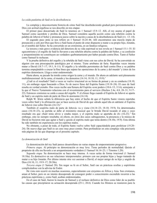La caída paulatina de Saúl en la desobediencia

     La compleja y desconcertante historia de cómo Saúl fue desobedeciendo gradual pero persistentemente a
Dios con actitud orgullosa se nos describe en tres etapas:
     El primer paso descarriado de Saúl lo tenemos en 1 Samuel 13.9–12. Allí, el rey asume el papel de
Samuel como sacerdote y profeta de Dios. Samuel considera aquella acción como una rebelión contra la
palabra de Jehová el Señor y pronuncia juicio sobre la nación a causa de la desobediencia de Saúl (vv. 13–14).
     El segundo paso atrás se nos refiere en 1 Samuel 14.24–46. Allí encontramos una mezcla impía de
presunción y celo por Dios que lleva a Saúl hasta el punto de estar dispuesto a matar a su propio hijo, Jonatán,
en el nombre del Señor. Se ha convertido en un extremista, en un fanático religioso.
     La tercera y más grave evidencia del deterioro de su vida espiritual se nos revela en 1 Samuel 15.1–35. El
egocentrismo y el orgullo de Saúl lo llevaron a una rebelión abierta contra la palabra del Señor, y su confesión
y arrepentimiento no constituyen un verdadero quebrantamiento por haber pecado contra Dios. Tanto el Señor
como Samuel lo rechazan.
     Y la prueba definitiva del orgullo y la rebeldía de Saúl viene con sus celos de David. Se ha convertido en
alguien con una preocupación patológica por sí mismo. Tiene arrebatos de furia. Repetidas veces intenta
matar a David (18.7–17; 19.1, 8–11). El orgullo y la rebeldía persistentes de Saúl contra Dios y su palabra
termina empujándolo a cruzar la fina línea que separa las operaciones de la carne y del mundo 2 y éstos de los
espíritus demoníacos. Llega a estar endemoniado.
     Hasta ahora, su pecado ha tenido como origen la carne y el mundo. De ahora en adelante será plenamente
multidimensional: de la carne, el mundo y los demonios (16.14; 18.10, 11; 19.9).3
     ¿Cuál es el resultado? Saúl a veces se vuelve irracional en su forma de pensar y en su conducta (18.10,
11), sin embargo sigue buscando a Dios. Es de nuevo lleno del Espíritu Santo (19.18–24). El caso de Saúl
resulta en verdad extraño. Dos veces recibe una llenura del Espíritu «con poder» (10.6–13; 11.6), semejante a
la que el Nuevo Testamento relaciona con el revestimiento para el servicio (Hechos 2.4s; 4.8, 28–31; 9.17–
22). Entonces comienza su caída a causa del orgullo. Y el clímax llega cuando el Espíritu de Jehová se aparta
de Saúl y un espíritu malo de parte de Dios lo atormenta (16.14).
     Ralph W. Klein señala la diferencia que hay entre el hecho de que el Espíritu Santo viniera repetidas
veces sobre Saúl y la afirmación que se hace acerca de David de que «desde aquel día en adelante el Espíritu
de Jehová vino sobre David» (16.13).4
     También el «espíritu malo de parte de Jehová» va y viene (16.14–23; 18.10; 19.9). En determinados
casos (16.14–23), su partida se debe al ministerio musical que le brinda David tocando el arpa y cuyo
resultado era que «Saúl tenía alivio y estaba mejor, y el espíritu malo se apartaba de él» (16.23). 5 Sin
embargo, esto no siempre resultaba; en efecto, en otros dos casos subsiguientes, la presencia y la música de
David no hicieron más que agitar a Saúl y quizás al espíritu malo que tenía dentro (18.10s; 19.9). Esta última
ha sido también mi experiencia con los espíritus malos.
     No obstante, a pesar de todo, el Espíritu Santo vuelve sobre Saúl capacitándole para profetizar (19.20–
24). De nuevo digo que Saúl es un caso muy poco común. Para profundizar en esta compleja vida precisaría
más páginas de las que dispongo en el presente capítulo.

La demonización de Saúl

     La demonización del rey Saúl parece desarrollarse en varias etapas de empeoramiento progresivo.
     Primera etapa. Al principio su demonización es muy leve. Tiene períodos de normalidad. Quizás el
propósito de ella era llevarle a un arrepentimiento verdadero (1 Samuel 16.14–23; 1 Timoteo 1.20).
     Segunda etapa. Su demonización se hace muy intensa. A veces actúa de forma irracional (1 Samuel
18.10a). Es destructivo en sus relaciones interpersonales: primero con sus propias hijas y luego tratando de
matar a su hijo Jonatán. Por último intenta otra vez asesinar a David, el mejor amigo de su hijo y ungido de
Dios (18.10, 11; 19.9–17; 20.30s).
     Tercera etapa (1 Samuel 28). Sin negar su fe en el Señor, Saúl cae en prácticas ocultas y espiritistas
complicándose con la adivina de Endor.
     He visto esto ocurrir en muchas ocasiones, especialmente con creyentes en África y Asia. Son cristianos,
aman al Señor, pero en un intento desesperado de conseguir poder o conocimiento escondido recurren a las
prácticas espiritistas y, como Saúl, acaban endemoniados.
     En el caso de Saúl, fueron la muerte de Samuel y el rechazo definitivo de Dios como líder de su pueblo
las causas que precipitaron su actuación desesperada (25.1; 28.6). Cuando los filisteos se reunieron para la


                                                                                                           198
 