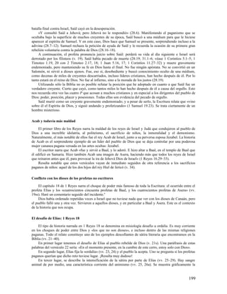 batalla final contra Israel, Saúl cayó en la desesperación.
     «Y consultó Saúl a Jehová; pero Jehová no le respondió» (28.6). Manifestando el paganismo que se
ocultaba bajo la superficie de muchos creyentes de su época, Saúl buscó a una médium para que le hiciese
aparecer al espíritu de Samuel. Y en este caso, Dios hace que Samuel se presente, sorprendiendo incluso a la
adivina (28.7–12). Samuel rechaza la petición de ayuda de Saúl y le recuerda la ocasión de su primera gran
rebelión voluntaria contra la palabra de Dios (28.16–18).
     A continuación, el profeta pronuncia juicio sobre Saúl: perderá su vida al día siguiente e Israel será
derrotado por los filisteos (v. 19). Saúl había pecado de muerte (28.19; 31.1–6; véase 1 Corintios 5.1–5; 1
Timoteo 1.19, 20 con 2 Timoteo 2.17, 18; 1 Juan 5.16, 17; 1 Corintios 11.27–32) y muere gravemente
endemoniado, pero manteniendo su fe en Dios hasta el final. No fue ningún apóstata. No se convirtió en un
Salomón, ni sirvió a dioses ajenos. Fue, eso sí, desobediente y buscó conocimiento oculto de una médium,
como decenas de miles de creyentes descarriados, incluso líderes cristianos, han hecho después de él. Por lo
tanto estará en el reino de Dios. No fue al infierno, sino a la morada de los justos (28.19).
     Utilizando sólo la Biblia no es posible refutar la posición que he adoptado en cuanto a que Saúl fue un
verdadero creyente. Cierto que cayó, como tantos miles lo han hecho después de él a causa del orgullo. Esto
nos recuerda otra vez las cuatro P que acosan a muchos cristianos y en especial a los dirigentes del pueblo de
Dios: poder, posición, placer y posesiones. Todas ellas son evidencia del pecado de orgullo.
     Saúl murió como un creyente gravemente endemoniado; y a pesar de serlo, la Escritura relata que «vino
sobre él el Espíritu de Dios, y siguió andando y profetizando» (1 Samuel 19.23). Se trata ciertamente de un
hombre misterioso.

Acab y todavía más maldad

     El primer libro de los Reyes narra la maldad de los reyes de Israel y Judá que condujeron al pueblo de
Dios a una increíble idolatría, al politeísmo, el sacrificio de niños, la inmoralidad y el demonismo.
Naturalmente, el más notable de ellos fue el rey Acab de Israel, junto a su perversa esposa Jezabel. La historia
de Acab es el sorprendente ejemplo de un líder del pueblo de Dios que se deja controlar por una poderosa
mujer cananea pagana versada en las artes ocultas: Jezabel.
     El escritor narra que Acab «fue y sirvió a Baal, y lo adoró. E hizo altar a Baal, en el templo de Baal que
él edificó en Samaria. Hizo también Acab una imagen de Asera, haciendo más que todos los reyes de Israel
que reinaron antes que él, para provocar la ira de Jehová Dios de Israel» (1 Reyes 16.29–33).
     Resulta notable que estos versículos vayan de inmediato seguidos de otra referencia a los sacrificios
paganos de niños: aquel de los dos hijos del rey Hiel de Jericó (v. 34).

Conflicto con los dioses de los profetas no escritores

     El capítulo 18 de 1 Reyes narra el choque de poder más famoso de toda la Escritura: el ocurrido entre el
profeta Elías y los «cuatrocientos cincuenta profetas de Baal, y los cuatrocientos profetas de Asera» (vv.
19ss). Haré un comentario seguido del incidente.6
     Dios había ordenado repetidas veces a Israel que no tuviese nada que ver con los dioses de Canaán, pero
el pueblo falló una y otra vez. Sirvieron a aquellos dioses, y en particular a Baal y Asera. Este es el contexto
de la historia que nos ocupa.

El desafío de Elías: 1 Reyes 18

    El tipo de historia narrada en 1 Reyes 18 se denomina en misiología desafío u ordalía. Es muy corriente
en los choques de poder entre Dios y «los que no son dioses», e incluso dentro de las mismas religiones
paganas. Todo el relato constituye uno de los ejemplos descollantes de sátira literaria que encontramos en la
Biblia (vv. 21–40).
    En primer lugar tenemos el desafío de Elías al pueblo rebelde de Dios (v. 21s). Una paráfrasis de estas
palabras del versículo 22 sería: «En el momento presente, en la cumbre de este cerro, estoy solo con Dios».
    En segundo lugar, Elías fija la «ordalía» (vv. 23, 24) y el pueblo la acepta. Uno se pregunta si los profetas
paganos querían que dicho reto tuviese lugar. ¡Resulta muy dudoso!
    En tercer lugar, se describe la intensificación de la sátira por parte de Elías (vv. 25–29). Hay sangre
animal de por medio, una característica corriente del animismo (vv. 25, 26a). Se muestra gráficamente la


                                                                                                            199
 