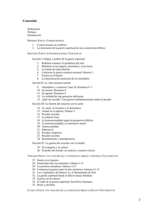 Contenido

   Dedicatoria
   Prefacio
   Introducción

   PRIMERA PARTE: COSMOVISIONES
       1.    Cosmovisiones en conflicto
       2.    La dimensión de la guerra espiritual de una cosmovisión bíblica

   SEGUNDA PARTE: CONSIDERACIONES TEOLÓGICAS

       Sección I: Origen y ámbito de la guerra espiritual
             3.    Rebelión cósmica: El problema del mal
             4.    Rebelión en los lugares celestiales y en la tierra
             5.    La fuente de toda rebelión
             6.    Comienza la guerra cósmico-terrenal: Génesis 3
             7.    Guerra en el huerto
             8.    La demonización potencial de los incrédulos
       Sección II: La vida cristiana normal
             9.    Abundante y victoriosa: Juan 10, Romanos 6–7
             10.   Su éxtasis: Romanos 8
             11.   Su agonía: Romanos 8
             12.   La realidad de una actuación deficiente
             13.   ¿Qué me sucede?: Una guerra multidimensional contra el pecado
       Sección III: La Guerra del creyente con la carne
             14.   La carne, el creyente y lo demoníaco
             15.   Andad en el espíritu: Gálatas 5
             16.   Pecados morales
             17.   La edad de Eros
             18.   La homosexualidad según la perspectiva bíblica
             19.   La homosexualidad y el ministerio actual
             20.   Autosexualidad
             21.   Indecencia
             22.   Pecados religiosos
             23.   Pecados sociales
             24.   Resentimiento e intemperancia
       Sección IV: La guerra del creyente con el mundo
             25. El evangelio y la cultura
             26. El poder del mundo: su carácter y nuestra victoria

   TERCERA PARTE: UN ANÁLISIS DE LA ENSEÑANZA BÍBLICA (ANTIGUO TESTAMENTO)
       27.   Guerra en el paraíso
       28.   Enemistad entre las simientes: Gálatas 3.15
       29.   La promesa mesiánica: Génesis 3.15
       30.   Comienza la guerra entre las dos simientes: Génesis 4.1–8
       31.   Los «vigilantes» de Génesis 6 y el llamamiento de Noé
       32.   La guerra espiritual desde el diluvio hasta Abraham
       33.   Guerra con los dioses
       34.   El nadir de la guerra espiritual: Sacrificios humanos
       35.   Reyes y profetas

   CUARTA PARTE: UN ANÁLISIS DE LA ENSEÑANZA BÍBLICA (NUEVO TESTAMENTO)


                                                                                   2
 
