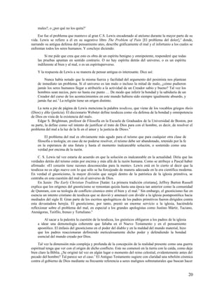 males?, o ¿por qué no los quita?1

    Ese fue el problema que mantuvo al gran C.S. Lewis encadenado al ateísmo durante la mayor parte de su
vida. Lewis se refiere a él en su sugestivo libro The Problem of Pain [El problema del dolor],2 donde,
narrando su antigua defensa del pensamiento ateo, describe gráficamente el mal y el infortunio a los cuales se
enfrentan todos los seres humanos. Y concluye diciendo:

         Si me pide que crea que esto es obra de un espíritu benigno y omnipotente, responderé que todas
    las pruebas apuntan en sentido contrario. O no hay espíritu detrás del universo, o es un espíritu
    indiferente al bien y al mal, o es un espírituperverso.

    Y la respuesta de Lewis a su manera de pensar antigua es interesante. Dice así:

         Nunca había notado que la misma fuerza y facilidad del argumento del pesimista nos plantean
    de inmediato un problema. Si el universo es tan malo o incluso la mitad de malo, ¿cómo pudieron
    jamás los seres humanos llegar a atribuirlo a la actividad de un Creador sabio y bueno? Tal vez los
    hombres sean necios, pero no hasta ese punto … De modo que inferir la bondad y la sabiduría de un
    Creador del curso de los acontecimientos en este mundo hubiera sido siempre igualmente absurdo, y
    jamás fue así.3 La religión tiene un origen distinto.

    La nota a pie de página de Lewis menciona la palabra teodicea, que viene de los vocablos griegos theós
(Dios) y díke (justicia). El diccionario Webster define teodicea como «la defensa de la bondad y omnipotencia
de Dios en vista de la existencia del mal».
    Edgar S. Brightman, profesor de Filosofía en la Escuela de Graduados de la Universidad de Boston, por
su parte, la define como «el intento de justificar el trato de Dios para con el hombre, es decir, de resolver el
problema del mal a la luz de la fe en el amor y la justicia de Dios». 4

         El problema del mal es obviamente más agudo para el teísmo que para cualquier otra clase de
    filosofía o teología; en caso de no poderse resolver, el teísmo debe ser abandonado, retenido por la fe
    en la esperanza de una futura y hasta el momento inalcanzable solución, o sostenido como una
    verdad por encima de la razón.

     C. S. Lewis tal vez estaría de acuerdo en que la solución es inalcanzable en la actualidad. Diría que las
verdades detrás del teísmo están por encima y más allá de la razón humana. Como se atribuye a Pascal haber
afirmado: «El corazón tiene razones desconocidas para la mente». Lewis está en lo cierto al decir que la
teodicea no es algo nuevo con lo que sólo se ha forcejeado de manera adecuada en la era científica moderna.
En verdad el gnosticismo, la mayor división que surgió dentro de la patrística de la iglesia primitiva, se
centraba en esta cuestión del mal en el universo de Dios.
     En Satán: The Early Christian Tradition [Satán: La primera tradición cristiana], Jeffrey Burton Russell
explica que los orígenes del gnosticismo se remontan quizás hasta una época tan anterior como la comunidad
de Qumram, con su teología de conflicto cósmico entre el bien y el mal. 5 Sin embargo, el gnosticismo fue en
esencia un intento cristiano de teodicea que se desvió y amenazó con dividir a la iglesia postapostólica hacia
mediados del siglo II. Gran parte de los escritos apologéticos de los padres primitivos fueron dirigidos contra
esta devastadora herejía. El gnosticismo, por tanto, prestó un enorme servicio a la iglesia, haciéndola
reflexionar sobre el problema del mal, en especial a los grandes apologistas como Justino Mártir, Taciano,
Atenágoras, Teófilo, Ireneo y Tertuliano.6

        Al sacar a la palestra la cuestión de la teodicea, los gnósticos obligaron a los padres de la iglesia
    a idear una demonología coherente que faltaba en el Nuevo Testamento y en el pensamiento
    apostólico. El énfasis del gnosticismo en el poder del diablo y en la maldad del mundo material, hizo
    que los padres reaccionaran definiendo meticulosamente dicho poder y defendiendo la bondad
    esencial del mundo creado por Dios.

     Tal vez la dimensión más compleja y profunda de la concepción de la realidad presente como una guerra
espiritual tenga que ver con el origen de dicho conflicto. Este no comenzó en la tierra con la caída, como deja
bien claro la Biblia. ¿Se originó tal vez en algún lugar o momento del reino celestial, evidentemente antes del
pecado del hombre? Tal parece ser el caso. 7 El Antiguo Testamento sugiere con claridad una rebelión cósmica
contra el gobierno de Dios mediante su frecuente referencia a seres malignos sobrenaturales que buscan hacer


                                                                                                                20
 