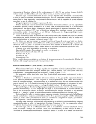 vehemencia del fanatismo religioso de los profetas paganos (vv. 26–29), que continúa sin parar desde la
mañana hasta la hora del sacrificio de la tarde: la hora novena, es decir, las tres de la tarde.
     En cuarto lugar, Elías actúa formulando de nuevo la fe que el pueblo había abandonado y reconstruyendo
el «altar de Jehová» que estaba parcialmente destruido (v. 30). Esto simboliza la vuelta al momento histórico
en que Dios los llamó por primera vez como nación. Es un regreso a la fe de sus padres de la cual se habían
extraviado, un acto de rededicación.
     Enseguida reparamos en los agresivos pasos que da Elías:
     Primero dramatiza la situación poniendo todos los factores físicos en su contra (vv. 32–35). Espera hasta
el momento oportuno, la hora del sacrificio de la tarde, como recordatorio adicional de la fe que habían
abandonado (v. 36a). Luego declara el motivo del desafío, así como que él actúa en el nombre del Señor (v.
36b). Luego ora en público (v. 37) y, por así decirlo, «se la juega». Dios tendrá que contestar o si no quedará
como un falso profeta y el mismo Yahvé no será diferente a Baal y Asera. Los choques de poder provocados
por los siervos de Dios son actos de gran fe.
     Luego se alcanza el clímax de la acción en el versículo 38, cuando Dios responde con fuego de la manera
más espectacular posible. El fuego divino consume el sacrificio de Elías, quema «la leña, las piedras y el
polvo» e incluso lame «el agua que estaba en la zanja» (v. 38).
     Por último, hay que tener siempre en cuenta el propósito del choque de poder y del juicio por desafío.
Este no es sólo para validar la autoridad del siervo de Dios, aunque tal cosa ocurre también por lo general. Su
objetivo es llevar a la gente a un veredicto, a una decisión. Esto lo vemos en el versículo 39: «Viéndolo todo
el pueblo, se postraron y dijeron: ¡Jehová es Dios, Jehová es Dios!» Un resumen de lo que sucedió sería:
     El asunto: Israel había dejado a Dios por «los que no son dioses».
     La ordalía: El verdadero Dios vindicaría su nombre y el de su siervo.
     La nueva formulación de la fe (vv. 30–32).
     El motivo (vv. 36, 37).
     El clímax (v. 38).
     El veredicto (v. 39).
Dicho veredicto da como resultado un movimiento de la gente en dos actos: la reconstrucción del altar del
Señor (vv. 30–32a); y la ejecución de los falsos profetas (v.40).

CONFLICTOS DE LOS PROFETAS ESCRITORES CON LOS DIOSES

     Mencionaré un relato clásico de choque de poder entre los profetas escritores (se llama profetas escritores
a los que van desde Isaías hasta Malaquías, mientras que a Abraham, Samuel, Elías, Eliseo y otros como ellos
se los considera a menudo los profetas «no escritores»). El pasaje es Isaías 57.1–21.
     En la narración hablan tanto Isaías como Dios. Resulta difícil saber cuando comienza uno, lo deja y
empieza el otro.
     Primero se describen los sufrimientos del «justo» anónimo (v. 1a), que podría representar al mismo
Isaías, pero más probablemente a todos los justos de Judá que permanecían fieles a Dios. Estos sufren a
manos de los judíos apóstatas y quizás de algunos de los paganos de la tierra. Los hay, incluso, que han sido
muertos por su fe (vv. 1b, 2). Este es el concepto de «los contrarios», otra idea clave en los choques de poder.
Se trata del «a favor y en contra» que se ve a lo largo de toda la Escritura y de la historia de la iglesia.
     En segundo lugar, se describe la religión pagana antagonista, exactamente como los cultos cananeos que
ya hemos mencionado (v. 3s). Está dirigida por una mujer (v. 3), lo cual también es bastante corriente. Se
trata de una hechicera que conduce al pueblo a participar en orgías sexuales. Ella misma es una prostituta
sagrada (v. 3). Aquellos a los que se llama «hijos» suyos son los judíos enredados con ella en el culto.
     En tercer lugar, los judíos en cuestión estaban totalmente entregados al mencionado culto. Se hallaban en
rebeldía contra Isaías y los justos que intentaban sacarlos de su apostasía. Los judíos rebeldes utilizaban la
«burla»; el desafío verbal («ensanchasteis la boca»); la ridiculización («alargasteis la lengua»); y el embuste.
Estaban engañados y eran al mismo tiempo engañadores (v. 4).
     En cuarto lugar, las orgías religiosas («os enfervorizáis» u os inflamáis) se realizaban en las arboledas
sagradas de las cuales se habla a lo largo de todo el Antiguo Testamento (v. 5a). Una característica cultural
clave de esta abominación era que todo se llevaba a cabo a la vista y en grupos.
     En quinto lugar, cerca de los robles estaban los tofets (si es que también se hacía el entierro allí mismo)
donde sacrificaban a sus hijos ante los dioses. Esto se hacía en hondonadas y en claros rodeados de peñas (v.
5b), donde las llamas no pudieran quemar los «frondosos» árboles. A los niños se los mataba con un cuchillo



                                                                                                           200
 