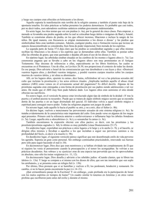 y luego sus cuerpos eran ofrecidos en holocausto a los dioses.
     Aquello suponía la manifestación más terrible de la religión cananea y también el punto más bajo de la
apostasía israelita. En tales prácticas se hallan presentes los poderes demoníacos. Es probable que casi todos,
por no decir todos, esos adoradores ocultistas satánicos estaban gravemente endemoniados.
     En sexto lugar, los ritos tenían que ver con piedras (v. 6a), por lo general de cinco clases. Para empezar, a
menudo se levantaba una piedra sagrada sobre la cual se colocaban luego ídolos o imágenes de Baal y Astarté.
También se construían altares de piedra, en los que ofrecer incienso, libaciones e incluso la sangre de los
niños. De igual manera, con frecuencia se erigían monumentos a los dioses o diosas 7 y las piedras que
simbolizaban falos eran también comunes. Además, cualquier piedra, roca o formación rocosa que tuviese un
aspecto desacostumbrado se consideraba, bien llena de poder impersonal, bien morada de los espíritus.
     La segunda parte de Isaías 57.6 deja claro que las piedras se consideraban sagradas y que ellas mismas
recibían las libaciones a los dioses o los espíritus que se derramaban sobre ellas. También se ponían sobre
ellas las ofrendas de grano, que eran quemadas o dejadas allí para el uso de los dioses (v. 6c).
     En séptimo lugar, las arboledas estaban situadas en las cumbres de los montes o lugares altos (v. 7a). Las
ceremonias paganas que se llevaba a cabo en los «lugares altos» son muy prominentes en el Antiguo
Testamento. Hay docenas de referencias a ellas, especialmente en los libros históricos, las cuales se
encuentran en el Pentateuco. Una de ellas, en Levítico 26.30, nos proporciona el contexto de todas las demás.
En ese pasaje, Dios advierte a Israel de las consecuencias que trae desobedecer a sus leyes y dice: «Destruiré
vuestros lugares altos, y derribaré vuestras imágenes, y pondré vuestros cuerpos muertos sobre los cuerpos
muertos de vuestros ídolos, y mi alma os abominará».
     Allí, en los lugares altos, «pusiste tu cama», dice Isaías, refiriéndose tal vez a las prácticas sexuales del
culto que incluían la prostitución y los actos eróticos rituales. ¿Implicaba también aquello el abuso ritual
satánico (ARS) como vemos en el avivamiento actual del paganismo? Es difícil decirlo. Algunas de las
prostitutas sagradas eran entregadas a esta forma de prostitución por sus padres siendo adolescentes o tal vez
antes. De modo que el ARS muy bien pudo haberse dado. Los lugares altos eran asimismo el sitio donde
ofrecían sus sacrificios.
     En octavo lugar, en el versículo 8a parece estar involucrado algún tipo de símbolo de la deidad: «Y tras la
puerta y el umbral pusiste tu recuerdo». Puede que se tratara de algún símbolo mágico secreto que se escondía
detrás de las puertas o en un lugar disimulado del quicial. El individuo volvía a aquel símbolo mágico o
espiritual para conseguir nuevo poder. Todas las religiones paganas son juegos de poder.
     En noveno lugar, todo aquello lo hacía el pueblo «a otro, y no a mí», dice el Señor (v. 8b).
     En décimo lugar, vuelven a mencionarse las perversiones sexuales de este sistema religioso (v. 8c). Se
trataba evidentemente de la característica más importante del culto. Esto puede verse en algunos de los rasgos
aquí presentes. Primero está la referencia anterior a «enfervorizarse» o inflamarse bajo los árboles frondosos
(v. 5a). Luego, aquella otra a «descubrirse» (v. 8c) y a «ensanchar la cama» (v. 8c).
     También encontramos la expresión «hiciste con ellos pacto»; es decir, con las prostitutas y los
prostituto/prostitutas sagrados (v. 8d), lo último es muy probable (véase Deuteronomio 23.17).
     En undécimo lugar, exportaban sus prácticas a otros lugares a lo largo y a lo ancho (v. 9); y al hacerlo, se
dirigían ellos mismos y llevaban a aquellos a los que incitaban a seguir sus perversos caminos a «la
profundidad del Seol», es decir a la muerte (v. 9b).
     En duodécimo lugar, el siguiente versículo parece significar que este desenfrenado estilo de vida perverso
los agotaba. Suponía un gran coste personal. Sin embargo continuaban practicándolo, renovando sus fuerzas
pero sólo para seguir haciendo el mal (v.10).
     En decimotercer lugar, Dios dice que eran mentirosos y se habían olvidado tan completamente de Él que
ni siquiera les venía al pensamiento cuando la preocupación y el temor los acongojaban. Se volvían a sus
prácticas decadentes. Sus «obras» y su «justicia» eran de una especie tan pervertida que no les aprovechaban
en absoluto, sino sólo les traían vergüenza (vv. 11, 12).
     En decimocuarto lugar, Dios desafía y advierte a los rebeldes judíos: «Cuando clames, que te libren tus
ídolos» (v. 13a). Y luego se compara a sí mismo con los dioses de ellos, que son tan inestables que «un soplo
los arrebatará», y se presenta como un refugio fiel (v. 13b).
     Por último, Dios promete que si se humillan y vuelven a Él, los perdonará, bendecirá y restaurará. En
cambio, si no lo hacen jamás encontrarán la paz (vv.14–21).
     ¡Qué extraordinario pasaje de la Escritura! Y sin embargo, ¡cuán profunda era la participación de Israel
con los malos espíritus en tiempos de Isaías! 8 Un cuadro similar lo tenemos en Jeremías y en otros varios
profetas que escribieron justo antes del exilio y durante el mismo.



                                                                                                             201
 