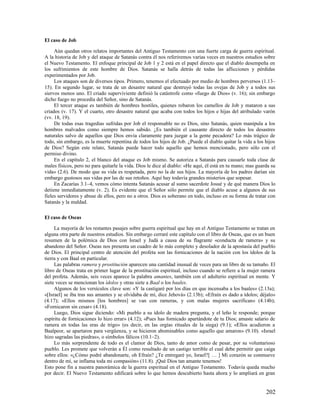 El caso de Job

     Aún quedan otros relatos importantes del Antiguo Testamento con una fuerte carga de guerra espiritual.
A la historia de Job y del ataque de Satanás contra él nos referiremos varias veces en nuestros estudios sobre
el Nuevo Testamento. El enfoque principal de Job 1 y 2 está en el papel directo que el diablo desempeña en
los sufrimientos de este hombre de Dios. Satanás se halla detrás de todas las aflicciones y pérdidas
experimentados por Job.
     Los ataques son de diversos tipos. Primero, tenemos el efectuado por medio de hombres perversos (1.13–
15). En segundo lugar, se trata de un desastre natural que destruyó todas las ovejas de Job y a todos sus
siervos menos uno. El criado superviviente definió la catástrofe como «fuego de Dios» (v. 16); sin embargo
dicho fuego no procedía del Señor, sino de Satanás.
     El tercer ataque es también de hombres hostiles, quienes robaron los camellos de Job y mataron a sus
criados (v. 17). Y el cuarto, otro desastre natural que acaba con todos los hijos e hijas del atribulado varón
(vv. 18, 19).
     De todas esas tragedias sufridas por Job el responsable no es Dios, sino Satanás, quien manipula a los
hombres malvados como siempre hemos sabido. ¿Es también el causante directo de todos los desastres
naturales salvo de aquellos que Dios envía claramente para juzgar a la gente pecadora? Lo más trágico de
todo, sin embargo, es la muerte repentina de todos los hijos de Job. ¿Puede el diablo quitar la vida a los hijos
de Dios? Según este relato, Satanás puede hacer todo aquello que hemos mencionado, pero sólo con el
permiso divino.
     En el capítulo 2, el blanco del ataque es Job mismo. Se autoriza a Satanás para causarle toda clase de
males físicos, pero no para quitarle la vida. Dios le dice al diablo: «He aquí, él está en tu mano; mas guarda su
vida» (2.6). De modo que su vida es respetada, pero no la de sus hijos. La mayoría de los padres darían sin
embargo gustosos sus vidas por las de sus retoños. Aquí hay todavía grandes misterios que sopesar.
     En Zacarías 3.1–4, vemos cómo intenta Satanás acusar al sumo sacerdote Josué y de qué manera Dios lo
detiene inmediatamente (v. 2). Es evidente que el Señor sólo permite que el diablo acuse a algunos de sus
fieles servidores y abuse de ellos, pero no a otros. Dios es soberano en todo, incluso en su forma de tratar con
Satanás y la maldad.

El caso de Oseas

     La mayoría de los restantes pasajes sobre guerra espiritual que hay en el Antiguo Testamento se tratan en
alguna otra parte de nuestros estudios. Sin embargo cerraré este capítulo con el libro de Oseas, que es un buen
resumen de la polémica de Dios con Israel y Judá a causa de su flagrante «conducta de ramera» y su
abandono del Señor. Oseas nos presenta un cuadro de lo más completo y desolador de la apostasía del pueblo
de Dios. El principal centro de atención del profeta son las fornicaciones de la nación con los ídolos de la
tierra y con Baal en particular.
     Las palabras ramera y prostitución aparecen una cantidad inusual de veces para un libro de su tamaño. El
libro de Oseas trata en primer lugar de la prostitución espiritual, incluso cuando se refiere a la mujer ramera
del profeta. Además, seis veces aparece la palabra amantes, también con el adulterio espiritual en mente. Y
siete veces se mencionan los ídolos y otras siete a Baal o los baales.
     Algunos de los versículos clave son: «Y la castigaré por los días en que incensaba a los baales» (2.13a);
«[Israel] se iba tras sus amantes y se olvidaba de mí, dice Jehová» (2.13b); «Efraín es dado a ídolos; déjalo»
(4.17); «Ellos mismos [los hombres] se van con rameras, y con malas mujeres sacrifican» (4.14b);
«Fornicaron sin cesar» (4.18).
     Luego, Dios sigue diciendo: «Mi pueblo a su ídolo de madera pregunta, y el leño le responde; porque
espíritu de fornicaciones lo hizo errar» (4.12); «Pues has fornicado apartándote de tu Dios; amaste salario de
ramera en todas las eras de trigo» (es decir, en las orgías rituales de la siega) (9.1); «Ellos acudieron a
Baalpeor, se apartaron para vergüenza, y se hicieron abominables como aquello que amaron» (9.10). «Israel
hizo sagradas las piedras», o símbolos fálicos (10.1–2).
     Lo más sorprendente de todo es el clamor de Dios, tanto de amor como de pesar, por su voluntarioso
pueblo. Les promete que volverán a Él como resultado de un castigo terrible el cual debe permitir que caiga
sobre ellos: «¿Cómo podré abandonarte, oh Efraín? ¿Te entregaré yo, Israel?[ … ] Mi corazón se conmueve
dentro de mí, se inflama toda mi compasión» (11.8). ¡Qué Dios tan amante tenemos!
Esto pone fin a nuestra panorámica de la guerra espiritual en el Antiguo Testamento. Todavía queda mucho
por decir. El Nuevo Testamento edificará sobre lo que hemos descubierto hasta ahora y lo ampliará en gran


                                                                                                            202
 