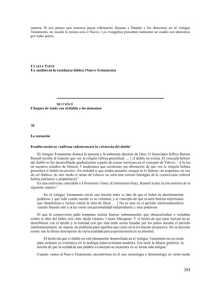 manera. Si nos parece que tenemos pocas referencias directas a Satanás y los demonios en el Antiguo
Testamento, no sucede lo mismo con el Nuevo. Los evangelios presentan realmente un cuadro con demonios
por todas partes.




CUARTA PARTE
Un análisis de la enseñanza bíblica (Nuevo Testamento)




               SECCIÓN I
Choques de Jesús con el diablo y los demonios



36

La tentación

Erudito moderno reafirma valientemente la existencia del diablo1

     El Antiguo Testamento destaca la persona y la soberanía absoluta de Dios. El historiador Jeffrey Burton
Russell escribe al respecto que «en la religión hebrea preexílica[ … ] el diablo no existía. El concepto hebreo
del diablo se fue desarrollando gradualmente a partir de ciertas tensiones en el concepto de Yahvé». 2 A la luz
de nuestros estudios de Génesis 3 tendríamos que cuestionar esa afirmación de que «en la religión hebrea
preexílica el diablo no existía». En realidad sí que estaba presente, aunque se le llamara «la serpiente» en vez
de «el diablo»; de otro modo el relato de Génesis no sería una versión fidedigna de la cosmovisión cultural
hebrea patriarcal o prepatriarcal.3
     En una entrevista concedida a Christianity Today [Cristianismo Hoy], Russell aclara la cita anterior de la
siguiente manera:4

         En el Antiguo Testamento existe una tensión entre la idea de que el Señor es absolutamente
     poderoso y que todo cuanto sucede es su voluntad, y el concepto de que existen fuerzas espirituales
     que obstalulizan o luchan contra la obra de Dios[ … ] No es sino en el período intertestamentario
     cuando Satanás sale a la luz como una personalidad independiente y muy poderosa.

     El que la cosmovisión judía temprana incluía fuerzas sobrenaturales que obstaculizaban o luchaban
contra la obra del Señor está claro desde Génesis 3 hasta Malaquías. Y el hecho de que estas fuerzas no se
describieran con el detalle y la claridad con que más tarde serían tratadas por los judíos durante el período
intertestamentario, no supone un problema para aquellos que creen en la revelación progresiva. No se necesita
contar con la última descripción de cierta realidad para experimentarla en su plenitud.

         El hecho de que el diablo no esté plenamente desarrollado en el Antiguo Testamento no es razón
     para rechazar su existencia en la teología judeo-cristiana moderna. Eso sería la falacia genérica; la
     noción de que la verdad de una palabra o concepto se encuentra en su forma más antigua. 5

     Cuando vamos al Nuevo Testamento, descubrimos en él una satanología y demonología en cierto modo



                                                                                                             203
 