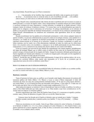 muy desarrolladas. Russell dice que en el Nuevo testamento:

         [ … ] las potestades de las tinieblas, bajo el generalato del diablo, están en guerra con el poder
    de la luz … el cristianismo tiene la virtud de tomar en serio el problema del mal[ … ] El conflicto
    entre lo bueno y lo malo está en el centro del cristianismo neotestamentario. 6

     Luego, Russell critica sistemáticamente todo intento de tratar el problema del mal sin tomar en cuenta al
diablo personal y a su reino de ángeles caídos. Ataca enérgicamente el constante esfuerzo de ciertos teólogos
y escritores cristianos de restar importancia, e incluso descartar, la realidad de un diablo personal. Critica
cualquier intento de rechazar el dualismo cristiano. Y lo mismo hace con los desmitificadores que tratan de
quitar tanto lo milagroso como lo demoníaco de la Escritura. El enfoque desmitificador en lo referente al
diablo es una posición imposible de mantener históricamente o en función de las evidencias contemporáneas.
Según Russell, afortunadamente los estudiosos del cristianismo están apartándose ahora de ese enfoque
infructuoso.7
     Resulta reconfortante leer las palabras de un historiador prominente y verle criticar cualquier intento de
apartar al diablo y lo perverso sobrenatural de su posición central en la teología cristiana; como también lo es
encontrar a un erudito de la reputación de Russell reconociendo tan plenamente la realidad de la guerra
espiritual cósmico-terrena en la historia de la salvación. Cuando los cristianos occidentales se quiten sus
lentes monistas, con los cuales ven a Dios directamente implicado en todos los males que les sobrevienen
tanto a los creyentes como a los incrédulos, y empiecen a ver al diablo participando de una forma directa,
empezaremos a vivir y ministrar de una manera más efectiva dentro de una cosmovisión bíblica.
     Existe un consenso casi universal de que Satanás fue originalmente una criatura angélica, probablemente
del rango del arcángel Miguel, que se rebeló contra el señorío de Dios antes de la creación del hombre y
arrastró consigo a la tercera parte de los ángeles del Señor. Aunque los demonios afirmarán generalmente que
fueron engañados por Satanás para rebelarse, no se explica en ninguna parte cómo pudo ser éste engañado en
un principio. Se trata de un dato más de la Escritura.
Clinton E. Arnold dice que «la Biblia nunca trata explícitamente el origen de los espíritus malos o de su rey,
Satanás. Los escritores bíblicos están mucho más interesados en el hecho de su existencia que en
especulaciones acerca de cómo se rebelaron contra Dios». 8

JESÚS Y EL DIABLO EN LOS EVANGELIOS SINÓPTICOS

     La oposición de Satanás a Jesús y la necesidad del Señor de enfrentarse al diablo en un combate terrible,
así como su victoria total sobre él, ocupa a Mateo, Marcos y Lucas.

Bautismo y tentación

     Tanto el bautismo de Jesús como su conflicto con el tentador están ligados directamente al comienzo del
ministerio público del Señor (Mateo 3–4). Marcos y Lucas se unen a Mateo empezando el relato del
ministerio de Jesús con estos dos acontecimientos interrelacionados. «Y he aquí los cielos fueron abiertos»,
nos cuenta Mateo, «y vio al Espíritu de Dios que descendía como paloma, y venía sobre Él. Y hubo una voz
de los cielos que decía: Este es mi Hijo amado, en quien tengo complacencia» (3.16, 17).
     ¡Qué manera de empezar su ministerio! Jesús es bautizado por Juan en el Jordán, en público, los cielos se
abren y Dios Padre habla para que todos sepan que es su «Hijo amado» y que tiene «complacencia» en Él,
incluso antes de empezar su ministerio público.
     Nosotros esperaríamos que Jesús, lleno del Espíritu Santo (Lucas 4.1), comenzara en seguida a predicar,
enseñar, sanar y liberar de demonios a la gente. Pero, en vez de ello, Mateo nos dice:

         Entonces Jesús fue llevado por el Espíritu al desierto, para ser tentado por el diablo. Y después
    de haber ayunado cuarenta días y cuarenta noches, tuvo hambre. Y vino a Él el tentador[ … ] (Mateo
    4.1, 2).

     Ahora nos encontramos en otro mundo. Antes de que Mateo termine de contar la historia, al «tentador»
se le llamará «el diablo» (vv. 5, 8, 11) y Jesús se dirigirá a él como «Satanás» (v. 10). Estamos frente a una
guerra espiritual de la mayor magnitud. Jesús, el Hijo de Dios, se encuentra con el diablo, llamado Satanás y
el tentador, en un verdadero duelo a muerte.



                                                                                                              204
 