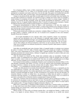 En su bautismo público, Jesús se había comprometido a hacer la voluntad de su Padre, quien ya se
complacía en Él (Mateo 3.13–17). Ahora, en su encuentro privado con Satanás, manifiesta que el enfoque
principal de su ministerio será luchar contra éste, el rey de este siglo. Para ganar a los hombres del reino del
diablo al reino de Dios, debe, en primer lugar, vencer personalmente como hombre el poder de Satanás.
     Aunque es una persona divina, aquí Jesús no actúa según el nivel de su divinidad, sino como hombre. De
eso trata toda la tentación en el desierto. Se le permite de nuevo a Satanás que resista a Dios en el hombre e
intente deshacer los propósitos divinos para éste, a quien Dios ha creado a su misma imagen. También el
hombre, en la persona del Dios encarnado, recibe una segunda oportunidad de enfrentarse y resistir a esa
tentación. Esta vez, el segundo hombre obedecerá a Dios y vencerá en la guerra contra el pecado y Satanás.
No habrá de fracasar como le sucedió al primer hombre en su encuentro con el maligno.
     Utilizaremos primordialmente el relato de Mateo y sólo recurriremos a los otros dos cuando sea
necesario. Marcos es el más breve de estos tres relatos, y el único rasgo distintivo de su narración consiste en
que menciona que, durante la tentación, Jesús «estaba con las fieras» (Marcos 1.13). Quizás Marcos lo hace al
menos por las dos razones siguientes.
     Primera, para mostrar que se trataba de un «desierto» verdadero (Mateo 4.1; Marcos 1.12; Lucas 4.1). Era
un lugar solitario y peligroso. Estaba allí solo, sin el consuelo de la compañía de otros seres humanos.
Kenneth Wuest dice al respecto:9

         En la región abundaban los osos, chacales, lobos, zorros, leopardos y hienas. Los expositores
    sugieren que esta descripción «no es sólo ilustrativa, ni pretende sugerir peligro, sino más bien
    mostrar el carácter deshabitado del lugar: sin la posibilidad de obtener provisiones y por lo tanto con
    el hambre como parte de la experiencia». Comentando acerca de esto, Alford dice: «Tal vez el estar
    con las fieras indique una forma de tentación: la del terror, la cual se ejerció sobre Él». El primer
    Adán cayó en el pecado en un ambiente de perfección y armonía; el postrer Adán mantuvo su pureza
    en un entorno hostil.

     Jesús debe ser considerado aquí como el postrer Adán y el segundo hombre, en contraste con el primero
de ambos (1 Corintios 15.45–47). Adán, el hombre representativo, fue tentado por el diablo y desobedeció.
Jesús, como nuevo representante de la raza, postrer Adán y segundo hombre, debe enfrentarse a la misma
tentación, procedente de la misma fuente, y deshacer la tragedia que constituyó la caída de Adán; pero sería
más difícil que para el primer hombre.
     Adán fue tentado en el huerto de Dios, donde tenía satisfechas todas sus necesidades. Contaba con
alimentos, cobijo, el compañerismo de su esposa y la presencia divina. Todos los animales eran sus amigos.
Aquí, en cambio, vemos a Jesús en un contexto hostil. Está solo, sin comida y probablemente sin el abrigo
adecuado. Su única compañía son los animales salvajes que no viven en paz con la humanidad.
     En el tiempo de Jesús también se consideraba el desierto como la morada de los demonios (Mateo 12.43).
John Broadus comentando sobre Mateo 12.43 dice: «El que los espíritus malos frecuentaban especialmente
los lugares desiertos o solitarios era una idea corriente entre los judíos. Véanse Tobías 8.3, Baruch 4.35 …
Esta imagen … se ve respaldada por el presente pasaje y por Apocalipsis 18.2». 10
     Ya que Jesús debe penetrar en la morada misma del ámbito sobrenatural perverso, es apropiado que ésta
sea simbolizada por el desierto. Allí reina Satanás. Todo el entorno es favorable al miedo y al peligro
procedente del mundo espiritual. Esto resulta especialmente cierto cuando a uno le falta la comida y el abrigo
durante un período prolongado de tiempo. En tales circunstancias el ser humano está aún más desvalido. Se
encuentra exhausto; su mente no trabaja bien y sus emociones se hallan fuera de control; su voluntad y
resolución están bajo mínimos; y es sumamente sensible a cualquier oferta de alivio. Este es el contexto en
que Jesús se encuentra allí en el desierto mientras se prepara para el ataque del diablo.
     Mateo dice: «Entonces Jesús fue llevado por el Espíritu al desierto, para ser tentado por el diablo» (4.1).
El «entonces» de este pasaje es como un «por tanto» en otros. Nos devuelve al relato anterior. Y en este caso,
lo que precede es el bautismo de Jesús en agua y su unción por el Espíritu Santo. Marcos lo aclara todavía
más, cuando escribe: «Y luego el Espíritu le impulsó al desierto» (Marcos 1.12).
     Mateo dice a continuación: «Y después de haber ayunado cuarenta días y cuarenta noches, tuvo hambre»
(v. 2). Aquí, tanto Lucas como Marcos añaden sus descripciones, las cuales nos ayudan a comprender lo que
sucedió durante esos cuarenta días y noches antes de que se produjeran las tres últimas tentaciones del diablo
narradas por Mateo y Lucas.
     Marcos escribe: «Y estuvo allí en el desierto cuarenta días, y era tentado por Satanás, y estaba con las
fieras; y los ángeles le servían» (Marcos 1.13). Si tomamos estas palabras en su sentido más natural,



                                                                                                              205
 