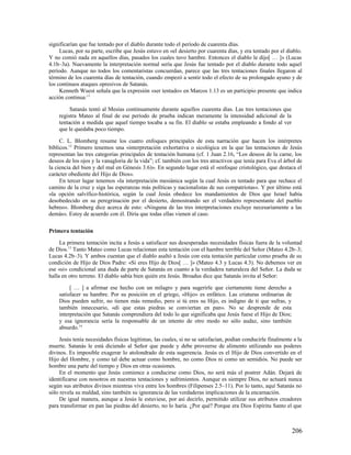 significarían que fue tentado por el diablo durante todo el período de cuarenta días.
     Lucas, por su parte, escribe que Jesús estuvo en «el desierto por cuarenta días, y era tentado por el diablo.
Y no comió nada en aquellos días, pasados los cuales tuvo hambre. Entonces el diablo le dijo[ … ]» (Lucas
4.1b–3a). Nuevamente la interpretación normal sería que Jesús fue tentado por el diablo durante todo aquel
período. Aunque no todos los comentaristas concuerdan, parece que las tres tentaciones finales llegaron al
término de los cuarenta días de tentación, cuando empezó a sentir todo el efecto de su prolongado ayuno y de
los continuos ataques opresivos de Satanás.
     Kenneth Wuest señala que la expresión «ser tentado» en Marcos 1.13 es un participio presente que indica
acción continua:11

         Satanás tentó al Mesías continuamente durante aquellos cuarenta días. Las tres tentaciones que
    registra Mateo al final de ese período de prueba indican meramente la intensidad adicional de la
    tentación a medida que aquel tiempo tocaba a su fin. El diablo se estaba empleando a fondo al ver
    que le quedaba poco tiempo.

     C. L. Blomberg resume los cuatro enfoques principales de esta narración que hacen los intérpretes
bíblicos.12 Primero tenemos una «interpretación exhortativa o sicológica en la que las tentaciones de Jesús
representan las tres categorías principales de tentación humana (cf. 1 Juan 2.16, “Los deseos de la carne, los
deseos de los ojos y la vanagloria de la vida”; cf. también con los tres atractivos que tenía para Eva el árbol de
la ciencia del bien y del mal en Génesis 3.6)». En segundo lugar está el «enfoque cristológico, que destaca el
carácter obediente del Hijo de Dios».
     En tercer lugar tenemos «la interpretación mesiánica según la cual Jesús es tentado para que rechace el
camino de la cruz y siga las esperanzas más políticas y nacionalistas de sus compatriotas». Y por último está
«la opción salvífico-histórica, según la cual Jesús obedece los mandamientos de Dios que Israel había
desobedecido en su peregrinación por el desierto, demostrando ser el verdadero representante del pueblo
hebreo». Blomberg dice acerca de esto: «Ninguna de las tres interpretaciones excluye necesariamente a las
demás». Estoy de acuerdo con él. Diría que todas ellas vienen al caso.

Primera tentación

     La primera tentación incita a Jesús a satisfacer sus desesperadas necesidades físicas fuera de la voluntad
de Dios.13 Tanto Mateo como Lucas relacionan esta tentación con el hambre terrible del Señor (Mateo 4.2b–3;
Lucas 4.2b–3). Y ambos cuentan que el diablo asaltó a Jesús con esta tentación particular como prueba de su
condición de Hijo de Dios Padre: «Si eres Hijo de Dios[ … ]» (Mateo 4.3 y Lucas 4.3). No debemos ver en
ese «si» condicional una duda de parte de Satanás en cuanto a la verdadera naturaleza del Señor. La duda se
halla en otro terreno. El diablo sabía bien quién era Jesús. Broadus dice que Satanás invita al Señor:

         [ … ] a afirmar ese hecho con un milagro y para sugerirle que ciertamente tiene derecho a
    satisfacer su hambre. Por su posición en el griego, «Hijo» es enfático. Las criaturas ordinarias de
    Dios pueden sufrir, no tienen más remedio, pero si tú eres su Hijo, es indigno de ti que sufras, y
    también innecesario, «di que estas piedras se conviertan en pan». No se desprende de esta
    interpretación que Satanás comprendiera del todo lo que significaba que Jesús fuese el Hijo de Dios;
    y esa ignorancia sería la responsable de un intento de otro modo no sólo audaz, sino también
    absurdo.14

     Jesús tenía necesidades físicas legítimas, las cuales, si no se satisfacían, podían conducirle finalmente a la
muerte. Satanás le está diciendo al Señor que puede y debe proveerse de alimento utilizando sus poderes
divinos. Es imposible exagerar lo atolondrado de esta sugerencia. Jesús es el Hijo de Dios convertido en el
Hijo del Hombre, y como tal debe actuar como hombre, no como Dios ni como un semidiós. No puede ser
hombre una parte del tiempo y Dios en otras ocasiones.
     En el momento que Jesús comience a conducirse como Dios, no será más el postrer Adán. Dejará de
identificarse con nosotros en nuestras tentaciones y sufrimientos. Aunque es siempre Dios, no actuará nunca
según sus atributos divinos mientras viva entre los hombres (Filipenses 2.5–11). Por lo tanto, aquí Satanás no
sólo revela su maldad, sino también su ignorancia de las verdaderas implicaciones de la encarnación.
     De igual manera, aunque a Jesús le estuviese, por así decirlo, permitido utilizar sus atributos creadores
para transformar en pan las piedras del desierto, no lo haría. ¿Por qué? Porque era Dios Espíritu Santo el que



                                                                                                              206
 