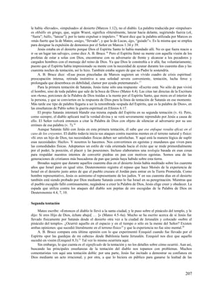 le había «llevado», «impulsado» al desierto (Marcos 1.12), no el diablo. La palabra traducida por «impulsar»
es ekbállo en griego, que, según Wuest, significa «literalmente, lanzar hacia delante, sugiriendo fuerza (ek,
“fuera”; bállo, “lanzar”); por lo tanto expulsar o impeler». 15 Wuest dice que la palabra utilizada por Marcos es
«más fuerte que la de Mateo, anágo, “llevado”, y que la de Lucas, ágo, “guiado”». Es la misma que se emplea
para designar la expulsión de demonios por el Señor en Marcos 1.34 y 39.
     Jesús estaba en el desierto porque Dios el Espíritu Santo lo había mandado allí. No es que fuera reacio a
ir «a un lugar tan salvaje», como dice A. B. Bruce. 16 Pero el Espíritu llenó su mente con aquella visión de los
profetas de estar a solas con Dios, encontrarse con su adversario de frente y alcanzar a los pecadores y
cargados hombres con el mensaje del reino de Dios. Ya que Dios le constreñía a ir allá, fue voluntariamente;
puesto que el Espíritu había impresionado su mente con la necesidad de ayunar durante los cuarenta días y las
cuarenta noches de tentación, así lo hizo. También estaba seguro de que su Padre le sostendría.
     A. B. Bruce dice: «Esas pocas pinceladas de Marcos sugieren un vívido cuadro de crisis espiritual:
preocupación intensa, retirada instintiva a una soledad severa conveniente, tentación, lucha feroz y
prolongada que desemboca en debilidad, clamor por ayuda preternatural». 17
     Para la primera tentación de Satanás, Jesús tiene sólo una respuesta: «Escrito está: No sólo de pan vivirá
el hombre, sino de toda palabra que sale de la boca de Dios» (Mateo 4.4). Las citas tan directas de la Escritura
son rhema, porciones de la Palabra de Dios traídas a la mente por el Espíritu Santo, que mora en el interior de
la persona, y que se convierten en la respuesta de Dios para la línea de tentación de Satanás en ese momento.
Más tarde ese tipo de palabra llegaría a ser la renombrada «espada del Espíritu, que es la palabra de Dios», en
las enseñanzas de Pablo sobre la guerra espiritual en Efesios 6.17.
     El propio Satanás intentará blandir esa misma espada del Espíritu en su segunda tentación (v. 6). Pero,
como siempre, el diablo aplicará mal la verdad divina y se verá severamente reprendido por Jesús a causa de
ello. El Señor volverá entonces a citar la Palabra de Dios con objeto de silenciar al adversario por su uso
erróneo de esa palabra (v. 7).18
     Aunque Satanás falló con Jesús en esta primera tentación, él sabe que ese enfoque resulta eficaz en el
caso de los creyentes. El diablo todavía inicia sus ataques contra nuestras mentes en el terreno natural y físico:
«Si eres un hijo de Dios, tus necesidades físicas deben ser satisfechas. Y aquí está la manera lógica de suplir
esas necesidades: Hazlo». Y nosotros lo hacemos. Nos convertimos en egoístas y mundanos que viven para
las comodidades físicas. Adoptamos un estilo de vida orientada hacia el éxito que se mide primordialmente
por el poder, la posición, el placer y las posesiones. Incluso elaboramos una teología basada en esas cosas
para respaldar nuestros intentos de convertir piedras en pan con motivos egoístas. Somos una de las
generaciones de cristianos más buscadoras de pan que jamás haya habido sobre esta tierra.
     Broadus sugiere que durante aquellos cuarenta días en el desierto Jesús había meditado sobre los cuarenta
años que Israel pasó en igual sitio. Deuteronomio registra el repaso que hace Moisés de la experiencia de
Israel en el desierto justo antes de que el pueblo cruzara el Jordán para entrar en la Tierra Prometida. Como
hombre representativo, Jesús es asimismo el representante de los judíos. Y en sus cuarenta días en el desierto
también está siendo probado por Dios mediante Satanás como lo fue Israel en su peregrinación. Mientras que
el pueblo escogido falló continuamente, negándose a creer la Palabra de Dios, Jesús elige creer y obedecer. La
espada que utiliza contra los ataques del diablo son pepitas de oro escogidas de la Palabra de Dios en
Deuteronomio 4.4, 7, 10.

Segunda tentación

     Mateo escribe: «Entonces el diablo le llevó a la santa ciudad, y le puso sobre el pináculo del templo, y le
dijo: Si eres Hijo de Dios, échate abajo[ … ]» (Mateo 4.5–6a). Mucho se ha escrito acerca de si Jesús fue
llevado físicamente por Satanás desde el desierto otra vez a la ciudad de Jerusalén y colocado «sobre el
pináculo del templo». ¿Ocurrió aquello en el espacio y en el tiempo o sólo en la mente del Señor? Existen
ambas opiniones: que sucedió literalmente en el terreno físico19 y que la experiencia no fue sino mental.20
     A. B. Bruce compara esta última opinión con lo que experimentó Ezequiel cuando fue llevado por el
Espíritu «por las guedejas de mi cabeza» desde Babilonia hasta Jerusalén. Ezequiel nos dice que aquello
sucedió en visión (Ezequiel 8.3).21 Tal vez lo mismo ocurriera aquí.
     Sin embargo, lo que cuenta es el significado de la tentación y no los detalles sobre cómo ocurrió. Aun así,
buscando las principales enseñanzas de la tentación del diablo nos topamos con problemas. Muchos
comentaristas ven aquí una tentación doble: por una parte, Jesús fue incitado a demostrar su confianza en
Dios mediante un acto irracional; y por otra, a que lo hiciera en público para ganarse la lealtad de las



                                                                                                             207
 