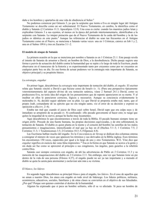 daño a los hombres y apartarlos de una vida de obediencia al Señor.8
     No podemos comenzar por Génesis 3, ya que la serpiente que tienta a Eva en ningún lugar del Antiguo
Testamento se describe como un ser sobrenatural. El Nuevo Testamento, en cambio, la identifica como el
diablo y Satanás (2 Corintios 11.3; Apocalipsis 12.9). Una cosa es cierta: cuando los maestros judíos leían y
explicaban Génesis 3 a sus oyentes, al menos en la época del período intertestamentario, identificaban a la
serpiente con Satanás. La inteper pretación que da el Nuevo Testamento de la caída del hombre y la de los
judíos es idéntica en este punto.9 Aunque las referencias al diablo no sean tan frecuentes en el Antiguo
Testamento como en el Nuevo, se menciona a Satanás varias veces: una en 1 Crónicas, catorce en Job 1 y 2,
una en el Salmo 109.6 y tres en Zacarías 3.1–2.

El modelo de ataque de Satanás

     La primera ocasión en la que se menciona por nombre a Satanás es en 1 Crónicas 21.1. Este pasaje revela
el intento de Satanás de arrastrar a David, un hombre de Dios, a la desobediencia. Dicho pasaje sugiere una
forma o patrón de actuación del diablo contra la humanidad que se repite a lo largo de toda la Escritura, puede
observarse en el transcurso de la historia y es experimentado tanto por creyentes como por no creyentes en
cualquier parte hoy en día. En esa forma de actuar podemos ver la estrategia más importante de Satanás, su
objetivo principal y su propósito básico.

La estrategia, engañar

     En primer lugar, descubrimos la estrategia más importante de tentación del diablo, el engaño. El escritor
relata que Satanás «incitó a David a que hiciese censo de Israel» (v. 1). (Para una perspectiva típicamente
veterotestamentaria del aspecto divino de esa tentación satánica, véase 2 Samuel 24.1.) David, como su
predecesora Eva, no tenía idea del origen de los pensamientos que de repente aparecieron en su mente. Y al
meditar en ellos le parecieron correctos, lógicos y necesarios. Aunque su conciencia evidentemente le
molestaba (v. 8), decidió seguir adelante con su plan. Lo que David se proponía estaba mal, tanto, que el
propio Joab, comandante de su ejército que no era ningún santo, vio el error de su decisión y expresó su
oposición a ella (vv. 2–4).
     Estaba tan mal que cuando el juicio de Dios cayó sobre Israel, David supo que era culpa suya y de
inmediato se arrepintió de su pecado (v. 8) confesando: «He pecado gravemente al hacer esto; te ruego que
quites la iniquidad de tu siervo, porque he hecho muy locamente».
     Aquí descubrimos lo que encontraremos a través de toda la Biblia. El pecado humano siempre tiene un
origen doble. Procede de una fuente humana, las propias decisiones equivocadas, y de otra sobrenatural, la
tentación de Satanás. El diablo es quien planta en la mente y el corazón del hombre las semillas de los malos
pensamientos e imaginaciones, intensificando el mal que ya hay en él (Hechos 5.1–3; 1 Corintios 7.5; 2
Corintios 11.3; 1 Tesalonicenses 3.5; 2 Corintios 10.3–5; Filipenses 4.8).
     Las Escrituras hablan mucho del engaño. En la Concordancia de Strong se dedican dos columnas enteras
a consignar el número de veces que aparecen los términos y sus derivados en la Biblia inglesa. Esos términos
los encontramos 150 veces, esparcidos por igual a lo largo de uno y otro Testamentos. W.E. Vine dice que
engañar significa en esencia dar «una falsa impresión». 10 Esa es la forma en que Satanás se acerca a la gente y
sin duda así fue como se aproximó al principio a sus congéneres, los ángeles, para guiarlos a la rebelión
contra Dios.
     Satanás casi siempre comienza con engaño, de ahí las advertencias de Pablo en 2 Corintios 11.3 y su
mención de las maquinaciones del diablo en 2 Corintios 2.11. Sin embargo, una vez que Satanás tiene un pie
dentro de la vida de una persona (Efesios 4.27), el engaño puede no ser ya tan importante y a menudo el
diablo se quita la careta para atormentar y esclavizar aún más a su víctima.

El blanco, los líderes

    En segundo lugar descubrimos su principal blanco para el engaño, los líderes. En el caso de aquellos que
no aman a nuestro Dios, los ataca con engaño en todo nivel de liderazgo. Los líderes políticos, militares,
económicos, educativos, sociales, familiares y de otras clases se convierten en el objetivo de sus falsedades.
¿Por qué? Porque son quienes controlan el destino de la humanidad.
    Alguien ha expresado que si peca un hombre solitario, sólo él se ve afectado. Si peca un hombre de


                                                                                                            21
 