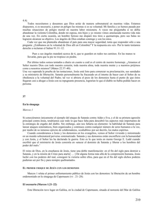 4.4).
     Todos necesitamos y deseamos que Dios actúe de manera sobrenatural en nuestras vidas. Estamos
dispuestos, si es necesario, a poner en peligro las mismas si es su voluntad. Mi familia y yo hemos pasado por
muchas situaciones de peligro mortal en nuestra labor misionera. A veces me preguntaba si no debía
abandonar la violenta Colombia, donde mi esposa, mis hijos y yo mismo vimos amenazada nuestra vida más
de una vez. En cierta ocasión, un hombre furioso me disparó tres tiros a quemarropa, pero sus balas no
lograron alcanzar su objetivo. Los ángeles de Dios estaban conmigo y con los míos.
     Cada vez que me planteaba abandonar el país para una mayor seguridad, tenía que responder sólo a una
pregunta: ¿Estábamos en la voluntad de Dios allí en Colombia? Y la respuesta era «sí». Por lo tanto teníamos
derecho a reclamar el Salmo 91.11–12:

          Pues a sus ángeles mandará acerca de ti, que te guarden en todos tus caminos. En las manos te
     llevarán, para que tu pie no tropiece en piedra.

     Por último todos somos tentados a diario en cuanto a cuál es el centro de nuestro homenaje. ¿Amamos al
Señor nuestro Dios con todo nuestro corazón, toda nuestra alma, toda nuestra mente y a nuestros prójimos
como a nosotros mismos? (Mateo 22.37–40).
Una vez superada la prueba de las tentaciones, Jesús está listo para comenzar su proclamación, sus sanidades
y su ministerio de liberación. Satanás personalmente ha fracasado en el intento de hacer caer al Señor de su
obediencia a la voluntad del Padre; tal vez si abriera el pozo de los demonios hasta el punto de que éstos
llegaran casi a ahogar a Jesús con su repugnante presencia, lograrían lo que el diablo no había podido hacer en
persona.



37

En la sinagoga

Marcos 1

Si conociéramos únicamente el ejemplo del ataque de Satanás contra Adán y Eva, y el de su primera agresión
principal contra Jesús, tendríamos casi todo lo que hace falta para descubrir los aspectos más importantes de
la estrategia de engaño del diablo. Sin embargo, aún nos faltaría un elemento: la habilidad de Satanás para
lanzar ataques sistemáticos, bien organizados y continuos contra cualquier número de seres humanos a la vez,
por medio de su inmenso ejército de colaboradores, «codiablos» por así decirlo, los malos espíritus.
     Cuando consideramos a Jesús y los demonios en los evangelios, vemos al Señor viviendo y ministrando
en un mundo sobrenatural perverso sistematizado. Satanás y sus demonios están enconflicto con la humanidad
y con Jesús, y el Señor les ha declarado la guerra. Esto es lo que tenía en mente George E. Ladd cuando
escribió que el ministerio de Jesús consistía en «atacar el dominio de Satanás y liberar a los hombres del
poder del mal». 1

El reino de Dios, en la enseñanza de Jesús, tiene una doble manifestación: en el fin del siglo para destruir a
Satanás, y en la misión de Cristo para atarlo[ … ] De alguna forma más allá de la comprensión humana, Jesús
luchó con los poderes del mal, consiguió la victoria sobre ellos, para que en el fin del siglo dichos poderes
pudieran ser por fin y para siempre quebrantados.

EL PRIMER CHOQUE DE JESÚS CON LOS DEMONIOS

    Marcos 1 relata el primer enfrentamiento público de Jesús con los demonios: la liberación de un hombre
endemoniado en la sinagoga de Capernaum (vv . 21–28).

El escenario (Marcos 1.21–22)

     Esta liberación tuvo lugar en Galilea, en la ciudad de Capernaum, situada al noroeste del Mar de Galilea


                                                                                                          210
 