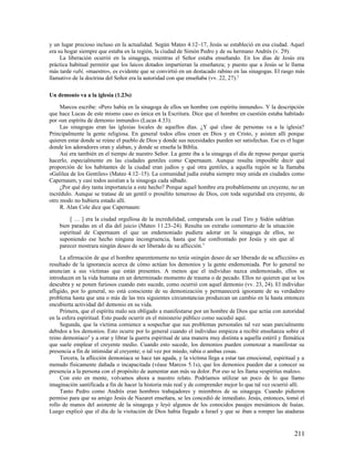 y un lugar precioso incluso en la actualidad. Según Mateo 4.12–17, Jesús se estableció en esa ciudad. Aquel
era su hogar siempre que estaba en la región, la ciudad de Simón Pedro y de su hermano Andrés (v. 29).
     La liberación ocurrió en la sinagoga, mientras el Señor estaba enseñando. En los días de Jesús era
práctica habitual permitir que los laicos dotados impartieran la enseñanza; y puesto que a Jesús se le llama
más tarde rabí, «maestro», es evidente que se convirtió en un destacado rabino en las sinagogas. El rasgo más
llamativo de la doctrina del Señor era la autoridad con que enseñaba (vv. 22, 27).2

Un demonio va a la iglesia (1.23s)

     Marcos escribe: «Pero había en la sinagoga de ellos un hombre con espíritu inmundo». Y la descripción
que hace Lucas de este mismo caso es única en la Escritura. Dice que el hombre en cuestión estaba habitado
por «un espíritu de demonio inmundo» (Lucas 4.33).
     Las sinagogas eran las iglesias locales de aquellos días. ¿Y qué clase de personas va a la iglesia?
Principalmente la gente religiosa. En general todos ellos creen en Dios y en Cristo, y asisten allí porque
quieren estar donde se reúne el pueblo de Dios y donde sus necesidades pueden ser satisfechas. Ese es el lugar
donde los adoradores oran y alaban, y donde se enseña la Biblia.
     Así era también en el tiempo de nuestro Señor. La gente iba a la sinagoga el día de reposo porque quería
hacerlo, especialmente en las ciudades gentiles como Capernaum. Aunque resulta imposible decir qué
proporción de los habitantes de la ciudad eran judíos y qué otra gentiles, a aquella región se la llamaba
«Galilea de los Gentiles» (Mateo 4.12–15). La comunidad judía estaba siempre muy unida en ciudades como
Capernaum, y casi todos asistían a la sinagoga cada sábado.
     ¿Por qué doy tanta importancia a este hecho? Porque aquel hombre era probablemente un creyente, no un
incrédulo. Aunque se tratase de un gentil o prosélito temeroso de Dios, con toda seguridad era creyente, de
otro modo no hubiera estado allí.
     R. Alan Cole dice que Capernaum:

         [ … ] era la ciudad orgullosa de la incredulidad, comparada con la cual Tiro y Sidón saldrían
    bien paradas en el día del juicio (Mateo 11.23–24). Resulta un extraño comentario de la situación
    espiritual de Capernaum el que un endemoniado pudiera adorar en la sinagoga de ellos, no
    suponiendo ese hecho ninguna incongruencia, hasta que fue confrontado por Jesús y sin que al
    parecer mostrara ningún deseo de ser liberado de su aflicción.3

     La afirmación de que el hombre aparentemente no tenía «ningún deseo de ser liberado de su aflicción» es
resultado de la ignorancia acerca de cómo actúan los demonios y la gente endemoniada. Por lo general no
anuncian a sus víctimas que están presentes. A menos que el individuo nazca endemoniado, ellos se
introducen en la vida humana en un determinado momento de trauma o de pecado. Ellos no quieren que se los
descubra y se ponen furiosos cuando esto sucede, como ocurrió con aquel demonio (vv. 23, 24). El individuo
afligido, por lo general, no está consciente de su demonización y permanecerá ignorante de su verdadero
problema hasta que una o más de las tres siguientes circunstancias produzcan un cambio en la hasta entonces
encubierta actividad del demonio en su vida.
     Primera, que el espíritu malo sea obligado a manifestarse por un hombre de Dios que actúa con autoridad
en la esfera espiritual. Esto puede ocurrir en el ministerio público como sucedió aquí.
     Segunda, que la víctima comience a sospechar que sus problemas personales tal vez sean parcialmente
debidos a los demonios. Esto ocurre por lo general cuando el individuo empieza a recibir enseñanza sobre el
reino demoníaco4 y a orar y librar la guerra espiritual de una manera muy distinta a aquella estéril y flemática
que suele emplear el creyente medio. Cuando esto sucede, los demonios pueden comenzar a manifestar su
presencia a fin de intimidar al creyente; o tal vez por miedo, rabia o ambas cosas.
     Tercera, la aflicción demoníaca se hace tan aguda, y la víctima llega a estar tan emocional, espiritual y a
menudo físicamente dañada o incapacitada (véase Marcos 5.1s), que los demonios pueden dar a conocer su
presencia a la persona con el propósito de aumentar aun más su dolor. Por eso se les llama «espíritus malos».
     Con esto en mente, volvamos ahora a nuestro relato. Podríamos utilizar un poco de lo que llamo
imaginación santificada a fin de hacer la historia más real y de comprender mejor lo que tal vez ocurrió allí.
     Tanto Pedro como Andrés eran hombres trabajadores y miembros de su sinagoga. Cuando pidieron
permiso para que su amigo Jesús de Nazaret enseñara, se les concedió de inmediato. Jesús, entonces, tomó el
rollo de manos del asistente de la sinagoga y leyó algunos de los conocidos pasajes mesiánicos de Isaías.
Luego explicó que el día de la visitación de Dios había llegado a Israel y que se iban a romper las ataduras


                                                                                                           211
 
