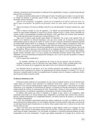 satánicas y demoníacas de la humanidad. La redención de la culpabilidad, el castigo y el poder del pecado por
parte de Dios era inminente.
      De repente al hombre endemoniado le sobrecogió el miedo. No podía seguir mirando a los ojos de Jesús.
La mirada del Maestro le quemaba; parecía brillar con el fuego incandescente de la santidad de Dios,
haciéndole sentirse incómodo.
      ¿Qué me está sucediendo?, se preguntó. ¿Siento una ira profunda en mi interior contra este Jesús. No
quiero seguir escuchándole. Sus palabras me perturban. Siento ira, rabia, miedo e incluso terror dentro de
mí.
      Algo en mi interior se levanta en rebeldía contra Él y me está dominando. No puedo resistirlo más. ¿Qué
me pasa?
      Todo lo anterior sucedió en cosa de segundos, y de repente una personalidad demoníaca surgió del
interior de aquel hombre obligando al cuerpo de su víctima a ponerse en pie y a gritar a Jesús, utilizando sus
cuerdas vocales e interrumpiendo la enseñanza del Maestro: «¡Ah! ¿qué tienes con nosotros, Jesús nazareno?
¿Has venido para destruirnos? Sé quién eres, el Santo de Dios» (v. 24).
      Algo como lo anterior pudo suceder aquel sábado en Capernaum. No es que, como suponía Cole, al
hombre no le importase su aflicción demoníaca, sino que como sucede con la mayoría de las personas
endemoniadas quizás no sabía que lo estaba. En cuanto a la triste «situación espiritual de Capernaum [donde]
un endemoniado [podía] adorar en la sinagoga, no suponiendo ese hecho ninguna incongruencia, hasta que
fue confrontado por Jesús», esto tampoco es nada inusual. Más bien representa la norma que la excepción.
      Esa clase de personas podrían encontrarse probablemente en la mayoría de nuestras iglesias, aun de las
más evangélicas. Marcos narra que «Jesús predicaba en las sinagogas de Galilea, y echaba fuera demonios»
(v. 39). Este es un tipo de ministerio que se necesita hoy en nuestras iglesias a nivel mundial. Mis palabras
pueden resultar chocantes; pero si lo son es porque con demasiada frecuencia hemos leído Marcos 1.39
filtrándolo a través de demasiadas presuposiciones teológicas, con lo cual lo que dice ha perdido su impacto
real en nuestras vidas.
      Cole lo expresa bien cuando dice:5

         El resultado inmediato de la predicación de Cristo no fue de armonía, sino de división y
    rivalidad, exactamente como Él advertiría más tarde (Mateo 10.34). Dicha rivalidad podía estar
    oculta en las mentes de la congregación, pero salió a la luz con el alboroto del endemoniado.

     Los demonios hacen lo que hacen, no lo que nosotros pensamos que pueden o no pueden hacer. Si
queremos evitar la ignorancia en cuanto a las maquinaciones de nuestro enemigo (2 Corintios 2.11), no nos
atrevamos a estipular cuáles de ellas son aceptables para los espíritus malos ni a imponer condiciones al Dios
que les permite actuar en nuestro medio.

El discurso demoníaco (1.24)

     El demonio parece empezar con una pregunta, la cual, como en seguida veremos, no es en absoluto real:
«¿Qué tienes con nosotros, Jesús nazareno?» La traducción literal sería: «¿Qué a nosotros y a ti, Jesús
nazareno?»6 No se trata de ninguna pregunta. Según el diccionario, una pregunta es «una forma de conseguir
información o de comprobar el conocimiento de alguien». El demonio no buscaba información, ni tampoco
estaba tratando de verificar el conocimiento de Jesús. Aterrorizado y furioso, lo único que hizo fue protestar
contra la presencia y la enseñanza, inquietantes y amenazadoras, de Jesús, el Santo de Dios.
     El espíritu malo quería que Jesús se marchara y le dejase en paz. Junto a sus compañeros había
mantenido esclavizada a su víctima durante años, infligiéndole un profundo daño interior hasta entonces.
Quizás le habían atormentado con «culpabilidad flotante», una fuerte sensación de rechazo y un sentimiento
de inutilidad y desesperanza.
     A ellos «les encantaba» experimentar aquel gozo sádico completo de ver sufrir a su anfitrión o de ser la
fuente principal de su padecimiento. Era una «alegría» aumentar su control cada día sobre más y más áreas de
su vida hasta hacerle gemir literalmente en su interior, llorar cuando estaba solo y todavía lo era más verle
clamar a Dios en vano.
     Ahora, este Jesús acerca del cual les había advertido su señor Satanás, estaba en su sinagoga. Se veían
obligados a oírle exponer el amenazador mensaje del reino de Dios. Tenían que mirarle y soportar «sus ojos
como llama de fuego» (Apocalipsis 1.14). Su mirada, sus palabras y su presencia personal producía un dolor
insoportable en sus seres inmateriales. Y puesto que estaban encarnados en el cuerpo de su víctima, ésta


                                                                                                         212
 