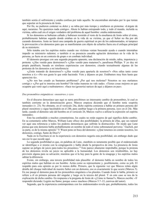 también sentía el sufrimiento y estaba confusa por todo aquello. Se encontraban aterrados por lo que tenían
que soportar en la presencia de Jesús.
     Por fin, no pudieron contener su dolor y su rabia por más tiempo y estallaron en protestas: «Lárgate de
aquí, nazareno. No queremos nada contigo». Ahora lo habían estropeado todo, y todo el mundo, incluida su
víctima, sabía cuál era el origen verdadero del problema de aquel hombre: estaba endemoniado.
     Si los demonios se hubieran callado y hubiesen resistido el resto de la enseñanza de Jesús sobre el reino,
probablemente habrían seguido donde estaban en la vida de su víctima, ya que el Señor no iba por ahí
cazando demonios. Jesús no lanzó una campaña de guerra espiritual en pro de los endemoniados, ni tampoco
la provocación a los demonios para que se manifestaran con objeto de echarlos fuera era el enfoque principal
de su ministerio.
     Sólo trataba con los espíritus malos cuando sus víctimas venían buscando ayuda o cuando intentaban
impedir su ministerio redentor; o también si su presencia causaba agitación demoníaca en la vida de la
persona, ya fuera en un contexto de grupo o en combate individual.
     El demonio prosigue con una segunda pregunta aparente, una declaración de miedo, rabia, impotencia y
protesta: «¿Has venido para destruirnos?» «¿Has venido para matarnos?», parafrasea Phillips. Y yo doy mi
propia paráfrasis, basada en similares experiencias con demonios, citando textualmente algunas de las
protestas de los demonios a mi interferencia:
     «¿Estás tratando de destruirnos?» «¿Has venido para apartarla de nosotros?» «Nos odias tanto como
nosotros a ti.» «No nos gusta lo que estás haciendo. Vete y déjanos en paz. Estábamos muy bien hasta que
apareciste tú».
     «¿No nos has creado ya bastantes problemas? ¿Por qué nos molestas? Nosotros no nos metíamos
contigo.» «¿Por qué te interesa este hombre? De todas maneras no vale nada». «Tienes cosas mejores en que
ocuparte que venir aquí a maltratarnos». «Saca tus (grosería) narices de aquí y déjanos en paz».

Dos pronombres enigmáticos: «nosotros» y «yo»

     En el discurso demoníaco que aquí se narra percibimos un interesante cambio de pronombres, lo cual es
también corriente en la demonización grave. Marcos empieza diciendo que el hombre tenía «espíritu
inmundo» (v. 23). No obstante, en el versículo 24a, dicho espíritu comienza a hablar en primera persona del
plural «nosotros» y sigue haciéndolo en el 24b, para cambiar luego a la primera persona, «yo» en el 24c. Más
tarde, cuando el demonio sale del hombre en el versículo 26, Marcos vuelve a utilizar la expresión «el espíritu
inmundo».
     Esto ha confundido a muchos comentaristas, los cuales no están seguros de qué significa dicho cambio.
En su comentario sobre Marcos, William Lane ofrece dos posibilidades: la primera de ellas, que «es natural
ver aquí una referencia a todos los poderes demoníacos que sufrirán la destrucción». De modo que Lane
piensa que este demonio habla probablemente en nombre de todo el reino sobrenatural perverso. 7 Guelich, por
su parte, es de la misma opinión. 8 Y Wuest pone en boca del demonio: «¿Qué tenemos en común nosotros, los
demonios, contigo, Santo de Dios?»9
     Nada en la Escritura ni en la experiencia con demonios negaría esta posibilidad, sin embargo dudo que
sea eso lo que sucede aquí.
     La segunda posibilidad es que, en palabras de Lane, «también es netamente posible que el endemoniado
se identifique a sí mismo con la congregación y hable desde la perspectiva de ésta. La presencia de Jesús
supone un peligro de juicio para todos los presentes». 10 Esto parece altamente improbable, porque la protesta
de los demonios revela un juicio no aplicable a la humanidad. Los demonios son irredimibles, no hay
provisión alguna para su salvación; mientras que sí la hay para la gente de la sinagoga y los espíritus malos
sabían la diferencia.
     Existe, sin embargo, una tercera posibilidad más plausible: el demonio habla en nombre de todos los
espíritus malos que habitan en ese hombre. Actúa como su representante y, posiblemente, como su jefe. El
respaldo para esta opinión es por lo menos doble. Primero, que la siguiente vez que Marcos relata algún
detalle del choque individual de nuestro Señor con un demonio, eso es exactamente lo que ocurre (Marcos 5).
En ese pasaje el demonio pasa de los pronombres singulares a los plurales. Cuando Jesús le habla, primero se
refiere a él en primera persona del singular y luego en la tercera del plural. Y en este caso se nos da la
explicación de dicho cambio. En respuesta a la pregunta de Jesús de «¿Cómo te llamas?», Marcos escribe: «Y
respondió diciendo: Legión me llamo; porque somos muchos» (Marcos 5.7–13, cursivas del autor).
     Segundo, que la experiencia contemporánea con los endemoniados revela que, probablemente, todos los



                                                                                                          213
 