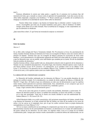 éste?»
     Entonces difundieron la noticia por todas partes y aquello fue el comienzo de la primera fase del
ministerio de Jesús, que a menudo se conoce como el «período de la popularidad». Lane dice acerca de esto:
«Dios había empezado a inquietar a los hombres». 16 Y Wuest comenta que el asombro de la multitud en la
sinagoga se concentró en la autoridad de nuestro Señor sobre los demonios.17

          Nuestro Señor tiene siempre a las huestes de Satanás bajo su absoluto control. A pesar de lo
     tercas e incorregibles que éstas son, Él puede mandarles como guste y ellas le obedecen. El diablo
     siempre actúa dentro de un radio limitado. Para la multitud de la sinagoga, lo más sorprendente era
     que los demonios le obedecían.

¿Qué maravilloso relato! ¡Y qué forma tan tremenda de empezar su ministerio!



38

Entre las tumbas

Marcos 5

En su libro sobre teología del Nuevo Testamento titulado The Proclamation of Jesus [La proclamación de
Jesús], Joachim Jeremias destaca el ministerio de Cristo en el evangelio de Marcos como una victoria sobre el
dominio de Satanás.1 Jeremias dice que «el evangelio de Marcos presenta los exorcismos de Jesús como
batallas», y da la preeminencia a la espectacular separación del Señor de la idea judía de su tiempo en cuanto
a que los demonios eran, «en un sentido, seres individuales que actuaban por su cuenta. De ahí sus detalladas
listas de nombres de demonios». 2
Joachim Jeremias afirma: «Jesús cambió todo eso, destacando la relación entre la aparición de los demonios y
Satanás con una variedad de descripciones». En primer lugar, dice Jeremias «Satanás aparece como el jefe de
una fuerza militar» (Lucas 10.19; dynamis). «A continuación, se le considera como un rey (Mateo 12.26;
Lucas 11.18; basileía) y los demonios son sus soldados (Marcos 5.9)». También se representa al diablo como
el amo de la casa y a los espíritus malos como sus criados (Mateo 10.25). 3

LA LIBERACIÓN DEL ENDEMONIADO GADARENO

    La liberación del hombre maltratado por los demonios de Marcos 5 es una prueba dramática de este
enfoque de conflicto armado. En la introducción a su estudio de dicho capítulo de Marcos, el fallecido Dr.
Merrill F. Unger dice: «El hecho al que nos enfrentamos en todo caso de demonización es que los espíritus
malos tienen control [parcial] de la persona endemoniada. Esto, naturalmente, es así cualquiera que sea el
grado de influencia demoníaca; incluso en la invasión leve, moderada y grave».
    Luego, Unger comenta sobre la demonización grave: 4

         Pero en los casos más graves el control es mucho más profundo, dominante y esclavizante. El
     número de demonios puede ser mayor, la maldad más acentuada, su fuerza más terrible y su arraigo
     en la vida más atenazador. Todo esto lo ilustra con mucha claridad el caso del endemoniado de
     Gadara (Marcos 5.1–20; Lucas 8.26–32).

     Alfred Edersheim habla, en su estilo característico, del yacimiento arqueológico de Gadara, situado frente
a las llanuras de Genesaret, en el lado oriental del Mar de Galilea; así como de las tumbas en los cerros de
caliza y de las cuevas en el empinado risco, por el que los cerdos corrieron hacia su propia destrucción
sumergiéndose en el mar (Marcos 5.13).5
     Tal vez su mayor contribución sea sin embargo la comprensión que tiene de las a menudo enigmáticas y
desconcertantes mezclas de dos personalidades (la humana y la demoníaca) en el cuerpo del endemoniado, y
del ajuste cultural de los demonios. En este relato, los espíritus malos viven en el cuerpo de un hombre
evidentemente judío. Aunque para muchos resulte cuestionable la condición hebrea del endemoniado, eso no



                                                                                                           216
 