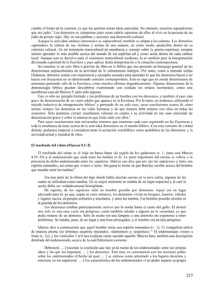 cambia el fondo de la cuestión, ya que los gentiles tenían ideas parecidas. No obstante, nosotros supondremos
que era judío.6 Los demonios se comportan justo como cabría esperarse de ellos al vivir en la persona de un
judío de primer siglo. Hay en sus palabras y acciones una dimensión cultural.
     Aunque la actividad satánico-demoníaca es supracultural, también se adapta a las culturas. Los demonios
«aprenden» la cultura de sus víctimas y actúan de una manera, en cierto modo, predecible dentro de su
contexto cultural. En mi ministerio transcultural de enseñanza y consejo sobre la guerra espiritual, siempre
intento aprender lo más posible acerca del mundo de los espíritus tal y como actúa dentro de cada cultura
local. Aunque esto es decisivo para el ministerio transcultural moderno, lo es también para la interpretación
del mundo espiritual de la Escritura y para aplicar dicha interpretación a la situación contemporánea.
     No tenemos ni un solo libro o porción de libro en la Biblia que nos presente un bosquejo general de las
dimensiones supraculturales de la actividad de lo sobrenatural maligno. Por tanto, como a menudo señala
Dickason, debemos contar con experiencia y ejemplos actuales para aprender lo que los demonios hacen o no
hacen con frecuencia en un determinado contexto contemporáneo. Esto es algo que no puede determinarse de
antemano partiendo sólo de la Escritura, como muchos afirman dogmáticamente. Algunas dimensiones de la
demonología bíblica pueden descubrirse examinando con cuidado los relatos escriturales, como este
asombroso caso de Marcos 5, pero sólo algunas.
     Este es sólo un ejemplo limitado a los problemas de un hombre con los demonios, y también el caso más
grave de demonización de un varón adulto que aparece en la Escritura. Por lo tanto, no podemos, utilizando el
método inductivo de interpretación bíblica 7 y partiendo de un solo caso, sacar conclusiones acerca de cómo
actúan siempre los demonios en las vidas humanas y de qué manera debe tratarse con ellos en todas las
ocasiones. Sólo podemos extraer enseñanzas valiosas en cuanto a su actividad en ese caso particular de
demonización grave y sobre la manera en que Jesús trató con ellos.8
     Para sacar conclusiones más universales tenemos que examinar cada caso registrado en las Escrituras y
toda la enseñanza de éstas acerca de la actividad demoníaca en el mundo bíblico. Con este cimiento de verdad
delante, podemos empezar a considerar tanto la actuación extrabíblica como posbíblica de los demonios, y la
actividad actual y mundial de ellos.

El trasfondo del relato (Marcos 5.1–2)

     El trasfondo del relato es el viaje en barco hasta «la región de los gadarenos (v. 1, junto con Marcos
4.35–41) y el endemoniado que anda entre las tumbas (v.2). La parte importante del mismo se refiere a la
presencia de dicho endemoniado entre los sepulcros. Marcos nos dice que era «de los sepulcros» y tenía «un
espíritu inmundo», así como que «vino» a Jesús. Me gusta la forma en que Barclay escribe acerca del hombre
que moraba entre las tumbas.9

         Era una parte de la ribera del lago donde había muchas cuevas en la roca caliza, algunas de las
    cuales se utilizaban como tumbas. En su mejor momento se trataba de un lugar espectral y al caer la
    noche debía ser verdaderamente horripilante.
         De repente, de los sepulcros salió un hombre poseído por demonios. Aquel era un lugar
    adecuado para él, ya que, según se creía entonces, los demonios vivían en bosques, huertos, viñedos
    y lugares sucios, en parajes solitarios y desolados, y entre las tumbas. Ese hombre poseído moraba en
    la guarida de los demonios.
         Los demonios estaban particularmente activos por la noche hasta el canto del gallo. El dormir
    uno solo en una casa vacía era peligroso, como también saludar a alguien en la oscuridad, ya que
    podía tratarse de un demonio. Salir de noche sin una lámpara o una antorcha era exponerse a tener
    problemas. Se trataba, pues, de un lugar y una hora arriesgados, y el hombre era un tipo peligroso.

     Marcos dice a continuación que aquel hombre tenía «un espíritu inmundo» (v. 2). El evangelista utiliza
de manera alterna los términos «espíritu inmundo», «demonios» y «espíritus». 10 El endemoniado «vino» a
Jesús (v. 2c), y los versículos 3 al 6 nos explican cómo sucedió aquello. Marcos hace también una descripción
detallada del endemoniado, acerca de la cual Edersheim comenta:

        Debemos[ … ] recordar la confusión que hay en la mente de los endemoniados entre sus propias
    ideas y las que les imponen[ … ] los demonios. Está muy en consonancia con las nociones judías
    sobre los endemoniados el hecho de que[ … ] se sintiese como arrastrado a los lugares desiertos y
    estuviese en los sepulcros[ … ] Era característico de los endemoniados el no poder separar su propia



                                                                                                            217
 