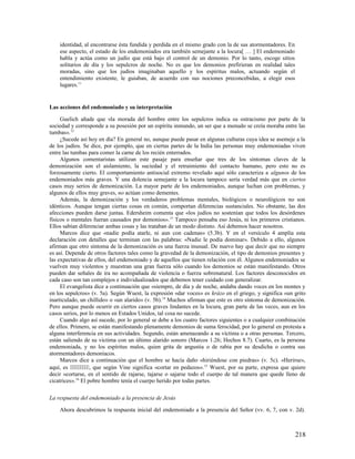 identidad, al encontrarse ésta fundida y perdida en el mismo grado con la de sus atormentadores. En
    ese aspecto, el estado de los endemoniados era también semejante a la locura[ … ] El endemoniado
    habla y actúa como un judío que está bajo el control de un demonio. Por lo tanto, escoge sitios
    solitarios de día y los sepulcros de noche. No es que los demonios prefirieran en realidad tales
    moradas, sino que los judíos imaginaban aquello y los espíritus malos, actuando según el
    entendimiento existente, le guiaban, de acuerdo con sus nociones preconcebidas, a elegir esos
    lugares.11


Las acciones del endemoniado y su interpretación

     Guelich añade que «la morada del hombre entre los sepulcros indica su ostracismo por parte de la
sociedad y corresponde a su posesión por un espíritu inmundo, un ser que a menudo se creía moraba entre las
tumbas». 12
     ¿Sucede así hoy en día? En general no, aunque puede pasar en algunas culturas cuya idea se asemeje a la
de los judíos. Se dice, por ejemplo, que en ciertas partes de la India las personas muy endemoniadas viven
entre las tumbas para comer la carne de los recién enterrados.
     Algunos comentaristas utilizan este pasaje para enseñar que tres de los síntomas claves de la
demonización son el aislamiento, la suciedad y el retraimiento del contacto humano, pero esto no es
forzosamente cierto. El comportamiento antisocial extremo revelado aquí sólo caracteriza a algunos de los
endemoniados más graves. Y una dolencia semejante a la locura tampoco sería verdad más que en ciertos
casos muy serios de demonización. La mayor parte de los endemoniados, aunque luchan con problemas, y
algunos de ellos muy graves, no actúan como dementes.
     Además, la demonización y los verdaderos problemas mentales, biológicos o neurológicos no son
idénticos. Aunque tengan ciertas cosas en común, comportan diferencias sustanciales. No obstante, las dos
afecciones pueden darse juntas. Edersheim comenta que «los judíos no sostenían que todos los desórdenes
físicos o mentales fueran causados por demonios». 13 Tampoco pensaba eso Jesús, ni los primeros cristianos.
Ellos sabían diferenciar ambas cosas y las trataban de un modo distinto. Así debemos hacer nosotros.
     Marcos dice que «nadie podía atarle, ni aun con cadenas» (5.3b). Y en el versículo 4 amplía esta
declaración con detalles que terminan con las palabras: «Nadie le podía dominar». Debido a ello, algunos
afirman que otro síntoma de la demonización es una fuerza inusual. De nuevo hay que decir que no siempre
es así. Depende de otros factores tales como la gravedad de la demonización, el tipo de demonios presentes y
las expectativas de ellos, del endemoniado y de aquellos que tienen relación con él. Algunos endemoniados se
vuelven muy violentos y muestran una gran fuerza sólo cuando los demonios se están manifestando. Otros
pueden dar señales de ira no acompañada de violencia o fuerza sobrenatural. Los factores desconocidos en
cada caso son tan complejos e individualizados que debemos tener cuidado con generalizar.
     El evangelista dice a continuación que «siempre, de día y de noche, andaba dando voces en los montes y
en los sepulcros» (v. 5a). Según Wuest, la expresión «dar voces» es krázo en el griego, y significa «un grito
inarticulado, un chillido» o «un alarido» (v. 5b). 14 Muchos afirman que este es otro síntoma de demonización.
Pero aunque puede ocurrir en ciertos casos graves lindantes en la locura, gran parte de las veces, aun en los
casos serios, por lo menos en Estados Unidos, tal cosa no sucede.
     Cuando algo así sucede, por lo general se debe a los cuatro factores siguientes o a cualquier combinación
de ellos. Primero, se están manifestando plenamente demonios de suma ferocidad, por lo general en protesta a
alguna interferencia en sus actividades. Segundo, están amenazando a su víctima o a otras personas. Tercero,
están saliendo de su víctima con un último alarido sonoro (Marcos 1.26; Hechos 8.7). Cuarto, es la persona
endemoniada, y no los espíritus malos, quien grita de angustia o de rabia por su desdicha o contra sus
atormentadores demoníacos.
     Marcos dice a continuación que el hombre se hacía daño «hiriéndose con piedras» (v. 5c). «Herirse»,
aquí, es , que según Vine significa «cortar en pedazos». 15 Wuest, por su parte, expresa que quiere
decir «cortarse, en el sentido de rajarse, tajarse o sajarse todo el cuerpo de tal manera que quede lleno de
cicatrices». 16 El pobre hombre tenía el cuerpo herido por todas partes.

La respuesta del endemoniado a la presencia de Jesús

    Ahora descubrimos la respuesta inicial del endemoniado a la presencia del Señor (vv. 6, 7, con v. 2d).



                                                                                                          218
 