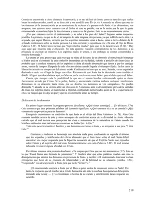 Cuando se encontraba a cierta distancia le reconoció, y en vez de huir de Jesús, como se nos dice que suelen
hacer los endemoniados, corrió en su dirección y «se arrodilló ante Él» (v. 6). A menudo se afirma que otro de
los síntomas de la demonización es un sentimiento de rechazo a la presencia de Jesús. «Los demonios», nos
aseguran, »no quieren tener contacto con el Señor ni con su pueblo, esa es la razón por la que la gente
endemoniada se mantiene lejos de los cristianos y nunca va a la iglesia». Esto no es necesariamente cierto.
     ¿Por qué entonces corrió el endemoniado y se echó a los pies del Señor? Sugiero varias respuestas
posibles. La primera, es que no lo sé, ni tampoco lo sabe ninguna otra persona, ya que la Biblia no lo dice. La
segunda, que según Marcos, siempre que los espíritus inmundos veían a Jesús, caían a tierra delante de Él
gritando confesiones sobre su divina persona. La más corriente y espontánea era: «Tú eres el Hijo de Dios»
(Marcos 3.11). El Señor tenía incluso que “reprenderlos mucho” para que no le descubriesen (3.12). 17 Hay
algo aquí que necesita más explicación. En esta aparente reacción contradictoria de los demonios a su
presencia se esconde un misterio. Los espíritus malos le temen, y sin embargo se sienten constreñidos a
rendirle homenaje.18
     La tercera es que, puesto que cada vez que se relata el discurso de un demonio el mencionado homenaje
al Señor está en el contexto de una confesión instantánea de su deidad, señorío y posición de futuro juez, es
probable que la confusa respuesta de los espíritus se deba al miedo abrumador que tienen a que los castigue
ahora, «antes de tiempo». Después de todo ellos no sabían cuando llegaría el «tiempo» fijado. En los casos de
liberación actuales se comportan del mismo modo. Confesarán incluso que su amo, Satanás, es un engañador
destinado a arder en el lago de fuego con ellos. Reconocerán que Jesús los ha derrotado como también al
diablo. Al igual que descubrimos aquí, en Marcos, no le confesarán como Señor, pero sí dirán que es el Señor.
     Cuarta, que siempre cabe la posibilidad de que sea el mismo hombre endemoniado quien se sienta
fuertemente atraído por Cristo. Si la pobre, herida y atormentada víctima rechaza cualquier interferencia
demoníaca en su atracción hacia Jesús, por así decirlo, los demonios se ven «atrapados». No pueden
detenerla. Y adonde va su víctima allá van ellos con él. A menudo, ante la deslumbrante gloria de la santidad
de Jesús, los espíritus malos se manifiestan a plenitud, confesando atemorizados quién es Él y lo que hará con
ellos. Le ruegan que los deje en paz y que no los atormente antes de tiempo.

El discurso de los demonios

     En primer lugar tenemos la pregunta-protesta desafiante: «¿Qué tienes conmigo[ … ]?» (Marcos 5.7a).
Cole comenta que esas primeras palabras del demonio significan: «¿Qué tenemos tú y yo en común?» ¡Qué
comentario tan perspicaz para un demonio!
     Enseguida encontramos su confesión de que Jesús es el «Hijo del Dios Altísimo» (v. 7b). Alan Cole
comenta también acerca de este y otros arranques de confesión acerca de la divinidad de Jesús. «Resulta
extraño que el mal tuviera una percepción tan clara e instantánea de la naturaleza de Cristo cuando los
hombres ordinarios eran tan lentos en reconocer su deidad (vv. 6–8)». 19
     Todo esto ocurrió cuando el hombre y sus demonios corrieron a Jesús y se arrojaron a sus pies. Y dice
Cole:20

        Corrieron y rindieron su homenaje con absoluta mala gana, confesando en seguida el abismo
    que los separaba, y testificando del efecto abrasador que el bien tiene sobre el mal. Sería difícil
    encontrar una mejor respuesta para la hipócrita acusación de que el Espíritu Santo que reposaba
    sobre Cristo y el espíritu del mal eran fundamentalmente uno solo (Marcos 3.22). El mal mismo
    rehusaba reconocer alguna afinidad con Cristo.

    Por último tenemos otra protesta desafiante: «Te conjuro por Dios que no me atormentes» (5.7). Esto es
lo que Wuest llama una fórmula de juramento. 21 Y Guelich dice que estas palabras revelan aún más la
desesperación que sienten los demonios en presencia de Jesús, y escribe: «El endemoniado traiciona la clara
percepción que tiene de su posición de inferioridad y de la futilidad de su situación (Gnilka, 1:204)
“conjurando” con desesperación a Jesús para que no lo “torture”». 22

         ¡El endemoniado conjura a Jesús por el Dios a quien acaba de reconocer como su Padre! Por
    tanto, la respuesta que el hombre da a Cristo demuestra aún más la confusa desesperación del espíritu
    inmundo ante Jesús[ … ] Ha encontrado la horma de su zapato y simplemente desea negociar un
    acuerdo.




                                                                                                            219
 