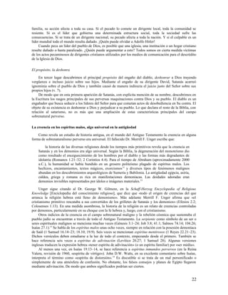 familia, su acción afecta a toda su casa. Si el pecado lo comete un dirigente local, toda la comunidad se
resiente. Si es el líder que gobierna una determinada estructura social, toda la sociedad sufre las
consecuencias. Si se trata de un dirigente nacional, su pecado afecta a toda la nación. Y si el culpable es un
líder mundial todo el mundo resulta dañado. ¡Quién puede olvidar a Adolfo Hitler!
     Cuando peca un líder del pueblo de Dios, es posible que una iglesia, una institución o un hogar cristiano
resulte dañado o hasta paralizado. ¿Quién puede argumentar a esto? Todos somos en cierta medida víctimas
de los actos pecaminosos de dirigentes cristianos utilizados por los medios de comunicación para el descrédito
de la Iglesia de Dios.

El propósito, la deshonra

     En tercer lugar descubrimos el principal propósito del engaño del diablo, deshonrar a Dios trayendo
vergüenza e incluso juicio sobre sus hijos. Mediante el engaño de su dirigente David, Satanás acarreó
ignominia sobre el pueblo de Dios y también causó de manera indirecta el juicio justo del Señor sobre sus
propios hijos (v. 7).
     De modo que en esta primera aparición de Satanás, con explícita mención de su nombre, descubrimos en
la Escritura los rasgos principales de sus perversas maquinaciones contra Dios y su pueblo. El diablo es un
engañador que busca seducir a los líderes del Señor para que cometan actos de desobediencia en Su contra. El
objeto de su existencia es deshonrar a Dios y perjudicar a su pueblo. Lo que declara el resto de la Biblia, con
relación al satarismo, no es más que una ampliación de estas características principales del campo
sobrenatural perverso.

La creencia en los espíritus malos, algo universal en la antigüedad

    Como revela un estudio de historia antigua, en el mundo del Antiguo Testamento la creencia en alguna
forma de sobrenaturalismo perverso era universal. El fallecido Dr. Merrill F. Unger escribe que:

         la historia de las diversas religiones desde los tiempos más primitivos revela que la creencia en
    Satanás y en los demonios era algo universal. Según la Biblia, la degeneración del monoteísmo dio
    como resultado el enceguecimiento de los hombres por el diablo y las formas más degradantes de
    idolatría (Romanos 1.21–32; 2 Corintios 4.4). Para el tiempo de Abraham (aproximadamente 2000
    a.C.), la humanidad se había hundido en un grosero politeísmo plagado de espíritus malos. Los
    hechizos, encantamientos, textos mágicos, exorcismos 11 y diversos tipos de fenómenos malignos
    abundan en los descubrimientos arqueológicos de Sumeria y Babilonia. La antigüedad egipcia, asiria,
    caldea, griega y romana es rica en manifestaciones demoníacas. Las deidades adoradas eran
    demonios invisibles representados por ídolos e imágenes materiales. 12

     Unger sigue citando al Dr. George W. Gilmore, en la Schaff-Herzog Encyclopedia of Religious
Knowledge [Enciclopedia del conocimiento religioso], que dice que «todo el origen de creencias del que
arranca la religión hebrea está lleno de demonismo». Más adelante Merrill F. Unger afirma que «el
cristianismo primitivo rescataba a sus convertidos de los grilletes de Satanás y los demonios» (Efesios 2.2;
Colosenses 1.13). En una medida asombrosa, la historia de la religión es un relato de creencias controladas
por demonios, particularmente en su choque con la fe hebrea y, luego, con el cristianismo.
     Otros indicios de la creencia en el campo sobrenatural maligno y la rebelión cósmica que sustentaba el
pueblo judío se encuentran a través de todo el Antiguo Testamento. La serpiente como símbolo de un ser o
seres espirituales malignos se menciona muchas veces (Génesis 3.1–24; Job 3.8; 41.1; Salmos 74.14; 104.26;
Isaías 27.1).13 Se habla de los espíritus malos unas ocho veces, siempre en relación con la posesión demoníaca
de Saúl (1 Samuel 16.14–23; 18.10; 19.9). Seis veces se mencionan espíritus mentirosos (1 Reyes 22.21–23).
Dichos versículos deben estudiarse a la luz de todo el contexto, empezando desde el primero. También se
hace referencia seis veces a espíritus de adivinación (Levítico 20.27; 1 Samuel 28). Algunas versiones
inglesas traducen la expresión hebrea «tener espíritu de adivinación» (o un espíritu familiar) por «ser médiu».
     Al menos una vez, en Isaías 19.13–14, se hace referencia a espíritus inmundos perversos (en la Reina
Valera, revisión de 1960, «espíritu de vértigo»). John D.W. Watts, en su excelente comentario sobre Isaías,
interpreta el término como «espíritu de distorsión». 14 Es discutible si se trata de un mal personificado o
simplemente de una atmósfera de confusión. No obstante, los falsos consejos y planes de Egipto llegaron
mediante adivinación. De modo que ambos significados podrían ser ciertos.


                                                                                                             22
 
