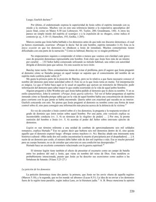 Luego, Guelich declara:23

         Por último, el endemoniado expresa la superioridad de Jesús sobre el espíritu inmundo con su
    miedo a la «tortura». Muchos ven en esto una referencia latente a la expectativa apocalíptica del
    juicio final, como en Mateo 8.30 (así Lohmeyer, 95; Taylor, 280; Grundmann, 144). A otros les
    parece un simple miedo del espíritu al «castigo» o a la expulsión de su «hogar», como indica el
    contexto (p. ej., 5.10–13; Haenchen, 193; Gnilka, 1:205).

     Marcos cuenta que Jesús había hablado a los demonios antes de que todo ese discurso demoníaco, el cual
ya hemos examinado, ocurriese: «Porque le decía: Sal de este hombre, espíritu inmundo» (v.8). Esta es la
única ocasión en que los demonios no obedecen a Jesús de inmediato. Muchos comentaristas tienen
dificultades con esta parte de la narración.24 Como es habitual, Barclay no ve ningún problema:25

         No empezaremos siquiera a comprender el relato a menos que veamos con claridad cuán grave
    caso de posesión demoníaca representaba este hombre. Está claro que Jesús hizo más de un intento
    por curarlo[ … ] El Señor había comenzado utilizando su método habitual, una orden con autoridad
    dirigida al demonio para que saliese. En esta ocasión no tuvo éxito.

     Barclay tiene razón. Otros comentaristas tratan de evitar el problema, pero él sugiere que Jesús preguntó
al demonio cómo se llamaba porque en aquel tiempo se suponía que el conocimiento del nombre de un
espíritu malo confería poder sobre él.26
     Me gusta la primera parte de la posición de Barclay, pero no la relativa a que fuera necesario conocer el
nombre del demonio para tener autoridad sobre él. Esto no es lo que Jesús tenía en mente. Tal interpretación
es mágica. Lo que el Señor hace aquí es lo usual en aquellos que ejercen un ministerio de liberación: pedir
información del demonio para saber mejor lo que estaba ocurriendo en la vida de aquel pobre hombre.
     Alguien preguntó a John Wimber por qué Jesús había pedido al demonio que le diera su nombre. Y en su
estilo característico, John le contestó: «Porque Jesús quería saberlo». Tal vez el Señor preguntase al espíritu
inmundo cómo se llamaba porque sabía que en la vida de aquel hombre había una concentración de demonios
poco corriente con la que jamás se había encontrado. Quería saber con exactitud qué sucedía en su interior.
Guelich concuerda con esto. No piensa que Jesús preguntó al demonio su nombre como una forma de tener
control sobre él, sino para conseguir una información más precisa acerca de la dolencia de la víctima: 27

        En vez de conceder a Jesús control sobre el o los demonios, la pregunta y la respuesta revelan el
    grado de dominio que éstos tenían sobre aquel hombre. Por una parte, este versículo explica su
    incontrolable conducta (vv. 3, 4) en términos de la «legión» de poder[ … ] Por otra, la pronta
    sumisión del hombre a Jesús (vv. 5, 6) acentúa el poder del Señor sobre estevasto ejército de
    demonios.

     Legión es «un término referente a una unidad de combate de aproximadamente seis mil soldados
romanos», explica Hurtado.28 Eso no quiere decir que hubiera seis mil demonios dentro de él, sino quizás
aquello que el demonio expresó luego: «Porque somos muchos» (v. 9c). Barclay añade una interesante nota
histórico-cultural: «Más tarde dos mil cerdos encontrarían la muerte al precipitarse por el despeñadero[ … ] A
razón de un demonio por cerdo, el número debe haber sido de dos mil espíritus o más. Ese es mucho personal
para un cuerpo humano, no es de extrañar que estuviera en una condición tan desesperada». 29
     Hurtado hace un excelente comentario relacionado con la guerra espiritual:30

         El término legión tiene también el efecto de presentar el escenario como un campo de batalla
    entre los poderes del mal y Jesús, que viene en nombre del reino de Dios. Esta metáfora es
    probablemente intencionada, puesto que Jesús ya ha descrito sus exorcismos como asaltos a las
    fortalezas de Satanás. (Véase 3.23–27.)


La petición de los demonios

    La petición demoníaca tiene dos partes: la primera, que Jesús no les envíe «fuera de aquella región»
(Marcos 5.10); y la segunda, que no los mande «al abismo» (Lucas 8.31). La idea de no enviar a los demonios
fuera de la región tiene paralelo, según indica Lane, en la literatura judía. 31 A. B. Bruce menciona la opinión



                                                                                                            220
 