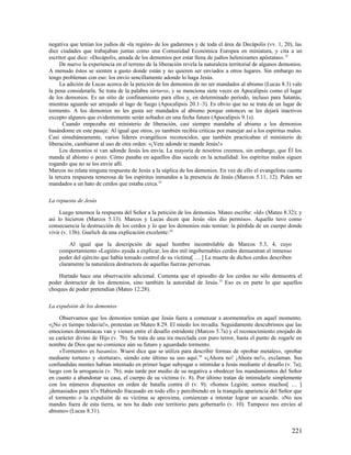 negativa que tenían los judíos de «la región» de los gadarenos y de toda el área de Decápolis (vv. 1, 20), las
diez ciudades que trabajaban juntas como una Comunidad Económica Europea en miniatura, y cita a un
escritor que dice: «Decápolis, amada de los demonios por estar llena de judíos helenizantes apóstatas». 32
     De nuevo la experiencia en el terreno de la liberación revela la naturaleza territorial de algunos demonios.
A menudo éstos se sienten a gusto donde están y no quieren ser enviados a otros lugares. Sin embargo no
tengo problemas con eso: los envío sencillamente adonde lo haga Jesús.
     La adición de Lucas acerca de la petición de los demonios de no ser mandados al abismo (Lucas 8.3) vale
la pena considerarla. Se trata de la palabra tártaros, y se menciona siete veces en Apocalipsis como el lugar
de los demonios. Es un sitio de confinamiento para ellos y, en determinado período, incluso para Satanás,
mientras aguarde ser arrojado al lago de fuego (Apocalipsis 20.1–3). Es obvio que no se trata de un lugar de
tormento. A los demonios no les gusta ser mandados al abismo porque entonces se les dejará inactivos
excepto algunos que evidentemente serán soltados en una fecha futura (Apocalipsis 9.1s).
       Cuando empezaba mi ministerio de liberación, casi siempre mandaba al abismo a los demonios
basándome en este pasaje. Al igual que otros, yo también recibía críticas por manejar así a los espíritus malos.
Casi simultáneamente, varios líderes evangélicos reconocidos, que también practicaban el ministerio de
liberación, cambiaron al uso de otra orden: «¡Vete adonde te mande Jesús!»
     Los demonios sí van adonde Jesús los envía. La mayoría de nosotros creemos, sin embargo, que Él los
manda al abismo o pozo. Cómo pasaba en aquellos días sucede en la actualidad: los espíritus malos siguen
rogando que no se los envíe allí.
Marcos no relata ninguna respuesta de Jesús a la súplica de los demonios. En vez de ello el evangelista cuenta
la tercera respuesta temerosa de los espíritus inmundos a la presencia de Jesús (Marcos 5.11, 12). Piden ser
mandados a un hato de cerdos que estaba cerca.33

La repuesta de Jesús

     Luego tenemos la respuesta del Señor a la petición de los demonios. Mateo escribe: «Id» (Mateo 8.32); y
así lo hicieron (Marcos 5.13). Marcos y Lucas dicen que Jesús «les dio permiso». Aquello tuvo como
consecuencia la destrucción de los cerdos y lo que los demonios más temían: la pérdida de un cuerpo donde
vivir (v. 13b). Guelich da una explicación excelente:34

         Al igual que la descripción de aquel hombre incontrolable de Marcos 5.3, 4, cuyo
    comportamiento «Legión» ayuda a explicar, los dos mil ingobernables cerdos demuestran el inmenso
    poder del ejército que había tomado control de su víctima[ … ] La muerte de dichos cerdos describen
    claramente la naturaleza destructora de aquellas fuerzas perversas.

    Hurtado hace una observación adicional. Comenta que el episodio de los cerdos no sólo demuestra el
poder destructor de los demonios, sino también la autoridad de Jesús. 35 Eso es en parte lo que aquellos
choques de poder pretendían (Mateo 12.28).

La expulsión de los demonios

     Observamos que los demonios temían que Jesús fuera a comenzar a atormentarlos en aquel momento.
«¡No es tiempo todavía!», protestan en Mateo 8.29. El miedo los invadía. Seguidamente descubrimos que las
emociones demoníacas van y vienen entre el desafío estridente (Marcos 5.7a) y el reconocimiento enojado de
su carácter divino de Hijo (v. 7b). Se trata de una ira mezclada con puro terror, hasta el punto de rogarle en
nombre de Dios que no comience aún su futuro y aguardado tormento.
     «Tormento» es basanízo. Wuest dice que se utiliza para describir formas de «probar metales», «probar
mediante tortura» y «torturar», siendo este último su uso aquí. 36 «¡Ahora no! ¡Ahora no!», exclaman. Sus
confundidas mentes habían intentado en primer lugar subyugar o intimidar a Jesús mediante el desafío (v. 7a);
luego con la arrogancia (v. 7b); más tarde por medio de su negativa a obedecer los mandamientos del Señor
en cuanto a abandonar su casa, el cuerpo de su víctima (v. 8). Por último tratan de intimidarle simplemente
con los números dispuestos en orden de batalla contra él (v. 9): «Somos Legión; somos muchos[ … ]
¡demasiados para ti!» Habiendo fracasado en todo ello y percibiendo en la tranquila apariencia del Señor que
el tormento o la expulsión de su víctima se aproxima, comienzan a intentar lograr un acuerdo. «No nos
mandes fuera de esta tierra, se nos ha dado este territorio para gobernarlo (v. 10). Tampoco nos envíes al
abismo» (Lucas 8.31).


                                                                                                            221
 