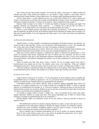 Antes incluso de que Jesús pueda contestar, ven el hato de cerdos y dicen para sí: «Mejor cuerpos de
animales que nada. Como primer paso podemos ir a los cerdos, y luego, cuando se vaya Jesús, volver a
nuestra presente morada humana o buscar alguna otra». No obstante, aquel monólogo demoníaco fracasó.
     «Si nos echas fuera», o «como sabemos que nos vas a echar fuera, (Mateo 8.31), ¿qué te parecen los
cerdos? Te prometemos no resistirte más si tienes la amabilidad de enviarnos a ellos. No volveremos jamás a
atormentar a ningún ser humano. Viviremos en los puercos. ¿Qué te importan de todos modos?»
     Entonces Jesús les deja ir a los cerdos. Y el verbo que emplea es hypagó en el griego, que según Vine
significa «marchar, irse lentamente, partir, retirarse[ … ] a menudo con la idea de salir sin ruido o a
hurtadillas». 37 A. B. Bruce llama a esa contestación «la respuesta lacónica de Cristo». 38
     Marcos y Lucas emplean epitrépo, que quiere decir «permitir, dar permiso». 39 Este término transmite la
idea de aceptación, por parte de Jesús, de la frenética petición de los demonios de alguna clase de arreglo. Los
deja salir de aquel hombre, el ser más importante del relato, para ir a los cerdos, que tienen una importancia
mucho menor.

La liberación del endemoniado

      Aquella tortura y el dolor horrible e increíblemente prolongado del hombre terminan. Por primera vez,
quizás en toda su vida, está libre. Vuelve a ser una persona. Tiene libertad para ir a casa. «¡Por humilde que
sea, no hay nada como el hogar!» Piénsalo: ¡Ir a casa! ¡Se acabaron el desierto y los sepulcros!
      También es libre para pensar por sí mismo. Nunca más volverá a ser atormentado hasta la demencia por
pensamientos demoníacos tan mezclados con los suyos que no pueda distinguirlos unos de otros.
      Nadie que no haya sufrido la angustia y confusión que supone la injerencia de pensamientos o voces
ajenas en la propia mente puede comprender del todo el infierno que esto representa. Se trate de voces
internas de demonios, alter egos u otros desórdenes interiores relacionados con voces, o de las voces externas
de la esquizofrenia o de trastornos semejantes del cerebro, vivir en tales condiciones es como hacerlo en una
casa de locos.
      Ahora el hombre está libre para amar a Jesús y servirle. Tal vez en ningún aspecto haya sido su
transformación más radical que en éste. Sin saberlo, antes servía a los demonios. Tenía que rendirles
homenaje por puro terror. Ahora sólo quiere estar con Jesús como su esclavo voluntario para siempre (v. 18).
      Todo esto conduce a la pérdida por parte de los demonios de su casa corpórea. Ellos, bien quedaron sobre
la tierra para buscar otras víctimas, bien acabaron en el abismo. Espero que sucediese esto último.

La muerte de los cerdos

     Luego tenemos la muerte de los cerdos (v. 13), la cual produce un efecto negativo tanto en aquellos que
los guardaban como en el público en general (vv. 14–17). ¿Se trata de una acción ilegítima de parte de Jesús?
Algunos se quejan de que «significa destruir la propiedad de otras personas».
     Contestemos primero a esta última objeción. Jesús no destruyó ninguna propiedad ajena; fueron los
demonios. ¡Ya estamos echando otra vez la culpa al Señor de la maldad del diablo! Y ahora la segunda
objeción: la crueldad hacia los animales. R. A. Cole dice al respecto: «Sabemos tan poco en este terreno que
haríamos bien en actuar con reverencia. Pudiera ser que en este caso se necesitara de aquel signo externo para
convencer a los hombres de la realidad de la expulsión».
     «A menudo se sugiere medio en broma —añade Cole —que si los dueños de los cerdos eran judíos,
aquello representó también un castigo para ellos. Pero parece improbable que el Señor se tomase tantas
molestias en castigar un quebrantamiento de la ley ceremonial». 40
     William Barclay añade sus comentarios acerca de los que critican a Jesús por permitir la muerte de
aquellos cerdos:41

         Presumiblemente nosotros no tenemos ninguna objeción en cuanto a comer carne para la cena,
    ni rechazamos la de cerdo porque implique el sacrificio de algunos cochinos. En realidad si matamos
    animales para evitar el hambre, no podemos objetar a que para salvar la mente y el alma de una
    persona se necesitase dar muerte a un hato de dichos animales[ … ]
         Esto no significa que no debamos preocuparnos por lo que le sucede a la creación animal de
    Dios, Él ama a cada criatura creada, pero sí que hemos de guardar las proporciones. En la escala
    divina no hay nada tan importante como un alma humana.



                                                                                                           222
 