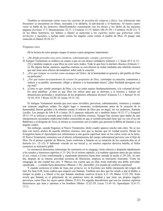 También se mencionan varias veces los espíritus de prostitución religiosa y física. Las referencias más
frecuentes se encuentran en Oseas, asociadas a la idolatría, la adivinación y el baalismo. Al menos cuatro
veces se habla de los demonios identificándolos exactamente con los dioses y los ídolos de las naciones
paganas (Levítico 17.7; Deuteronomio 32.17; 2 Crónicas 11.15; Salmo 106.19–39; 1 Corintios 10.20–21). Y
en los libros históricos, los Salmos y Daniel se menciona a los espíritus malos que gobiernan sobre
territorios y naciones, y luchan tanto contra los ángeles como contra el pueblo de Dios. El pasaje más
conocido es Daniel 10.10–21.15

Preguntas clave

    De la lectura de estos pasajes surgen al menos cuatro preguntas importantes:

1. ¿De dónde proceden esos seres cósmicos, sobrenaturales, creados y perversos?
El Antiguo Testamento es enfático en cuanto a que no son dioses verdaderos (Génesis 1.1, Isaías 45.5–6; 21–
    23) y también respecto a que Dios no creó seres malos. Todo lo que hizo lo declaró «bueno» (Génesis 1–
    2). De alguna forma, entonces, aquellas criaturas se convirtieron en malas mediante una rebelión cósmica
    que aún tiene unos efectos devastadores sobre toda la creación.
2. ¿Por qué siempre se revelan como enemigos del Señor, de la humanidad en general y del pueblo de Dios
    en particular?
3. ¿Por qué tratan incesantemente de resistir los propósitos de Dios, corromper su creación, contaminar y
    seducir a su pueblo, atormentar, afligir y destruir a la humanidad entera? ¿Qué finalidad persiguen con
    ese mal?
4. ¿Cómo es que siendo enemigos de Dios, a la vez están sujetos fundamentalmente, a la voluntad divina?
    En otras palabras: ¿Cómo es que Dios los utiliza para que se derroten a sí mismos y realzar así
    dimensiones profundas y misteriosas de los propósitos soberanos divinos? (Génesis 3.1; 1 Samuel 16.14;
    18.10; 19.9; 1 Reyes 22.20–22; Isaías 19.13–14)

     El Antiguo Testamento insinúa que esos seres invisibles, perversos, sobrenaturales, cósmicos y creados
son criaturas angélicas caídas. En algún lugar o momento, evidentemente antes de la creación de la
humanidad, fueron guiados a la rebelión contra el señorío de Dios por un ángel, tal vez poderoso, llamado
Lucifer. Los pasajes de Job 4.18 e Isaías 24.21 parecen indicarlo así y también Isaías 14.12–17 y Ezequiel
28.11–19 se utilizan a menudo para referirse a la rebelión cósmica. Aunque hay razones para dudar de esta
interpretación secundaria tradicional (todos concuerdan en que el sentido principal tiene que ver con el rey de
Babilonia y el dirigente de Tiro), la misma es consistente con el cuadro que presenta la Biblia de Satanás y sus
ángeles caídos.
     Sin embargo, cuando llegamos al Nuevo Testamento, dicho cuadro aparece mucho más claro. No se nos
deja con meros atisbos de aquella rebelión cósmica, sino que se declara que en verdad ocurrió. Desde los
Evangelios hasta el Apocalipsis nos enfrentamos a una guerra espiritual tanto en los cielos como en la tierra.
El Nuevo Testamento comienza con el abierto enfrentamiento del campo sobrenatural perverso con el Hijo de
Dios. En el primer capítulo de Marcos, Jesús confronta a Satanás en su tentación de los cuarenta días en el
desierto (vv. 12–13). Y habiendo vencido en esa inicial y, en muchos aspectos decisiva batalla, el Señor
comienza su ministerio públi
     La resistencia demoníaca interrumpe Su ministerio en la sinagoga. Jesús silencia y despacha rápidamente
a los airados y temerosos espíritus (1.21–26). En el mismo capítulo, a la mañana siguiente antes de que saliera
el sol, vemos a Cristo confrontando y expulsando demonios hasta bien entrada la noche (1.29–34). Al otro
día, después de su intensa actividad nocturna de liberación, empieza su ministerio itinerante. Visita las
sinagogas de una ciudad tras otra. Y Marcos nos cuenta que en ellas Jesús realizaba una doble actividad:
«predicaba … y echaba fuera demonios» (Marcos 1.39). ¡Increíble! ¡Un mundo de conflicto espiritual!
     Y cuando comienza el relato de Juan, por primera vez la Escritura nos habla claramente del origen del
mal. En Juan 8.44, Jesús explica que empezó con Satanás. También nos dice que ha venido a atar al diablo, a
romper su poder y a liberar a los que Satanás mantiene cautivos (Lucas 4.11–19; Mateo 12.22–29). Jesús
revela que Satanás es el gobernante de un poderoso reino de maldad y que tiene sus propios ángeles
perversos, como Dios los suyos santos (Mateo 25.41). En seguida descubrimos que son los mismos espíritus
demoníacos que atan y oprimen a los hombres (Mateo 12.22–29; Lucas 13.10–16; Apocalipsis 12.4–17;
13.1).




                                                                                                             23
 