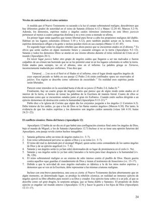 Niveles de autoridad en el reino satánico

     A medida que el Nuevo Testamento va sacando a la luz el campo sobrenatural maligno, descubrimos que
hay diferentes grados de autoridad en el reino de Satanás (Efesios 6.12 y Mateo 12.24–45; Marcos 5.2–9).
Además, los demonios, espíritus malos y ángeles caídos (términos sinónimos en este libro) parecen
pertenecer al menos a cuatro categorías distintas y no a tres como a menudo se afirma.
     En primer lugar están aquellos que tienen libertad para llevar a cabo los propósitos malignos del diablo.
Habitan en los lugares celestiales (Efesios 3.10 y 6.12), pero también pueden actuar en la tierra. Estos
espíritus demoníacos afligen a la gente e incluso pueden mora en sus cuerpos (Mateo 12.43–45).
     En segundo lugar están los ángeles rebeldes que ahora parece que se encuentran atados en el abismo. 16 Es
obvio que serán sueltos en algún momento futuro y causarán estragos en la tierra (Apocalipsis 9.2–12).
Satanás y todos los demonios libres se atarán en ese mismo abismo durante el reino milenial de Cristo en el
mundo (Apocalipsis 20.1).
     En tercer lugar parece haber otro grupo de ángeles caídos que llegaron a ser tan malvados o fueron
culpables de un crimen tan horrendo que no se les permitió estar ni en los lugares celestiales ni sobre la tierra.
Están atados para siempre, no en el abismo, sino en el infierno. La palabra griega es Tártaros,
incorrectamente traducida por «infierno». Vine dice que:

          Tártaros[ … ] no es ni el Seol ni el Hades ni el infierno, sino el lugar donde aquellos ángeles de
     cuyo especial pecado se habla en ese pasaje (2 Pedro 2.4) están confinados «para ser reservados al
     juicio». Esa región se describe como «abismos de oscuridad». 17 En realidad esos espíritus jamás
     serán liberados.

     Parecen estar retenidos en la oscuridad hasta el día de su juicio (2 Pedro 2.4; Judas 6).18
     Finalmente, hay un cuarto grupo de ángeles malos que parece que de algún modo están atados en el
interior de la tierra, si hemos de tomar las palabras de la Escritura de manera literal. Cuatro de ellos se
mencionan como que se encuentran «atados junto al gran río Eufrates». Cuando estén sueltos dirigirán a un
ejército demoníaco de destrucción contra la humanidad (Apocalipsis 9.13–21).19
     Pablo dice a la iglesia de Corinto que algún día los creyentes juzgarán a los ángeles (1 Corintios 6.3).
Debe tratarse de los caídos, ya que a los de Dios se les llama «santos ángeles» (Marcos 8.38). Por tanto, la
evidencia de que los malos espíritus y los demonios son ángeles caídos aumenta (véase Job 4.18; Isaías
24.21–22).

El conflicto cósmico: Datos del futuro (Apocalipsis 12)

    Apocalipsis 12 habla de un día en el que habrá una conflagración cósmica final entre los ángeles de Dios,
bajo el mando de Miguel, y los de Satanás (Apocalipsis 12.7) Incluso si no se tiene una opinión futurista del
Apocalipsis, este pasaje revela ciertos hechos innegables:

1.   Satanás gobierna sobre un reino de ángeles malos (vv. 3–7).
2.   Este reino sobrenatural perverso se opone a Dios y a su reino (vv. 3–7).
3.   El reino del mal es derrotado por el arcángel Miguel, quien actúa como comandante de los santos ángeles
     de Dios y de su ejército angelical (vv. 7–8).
4.   Satanás y sus ángeles serán (o ya han sido) destronados de su lugar de prominencia en el cielo (v. 9a).
5.   Satanás y sus ángeles serán (o ya han sido) lanzados a la tierra para traer desgracia a la humanidad (vv.
     9b, 12b).
6.   El reino sobrenatural maligno es un sistema de odio intenso contra el pueblo de Dios. Hacen guerra
     contra aquellos «que guardan el mandamiento de Dios y tienen el testimonio de Jesucristo» (vv. 13–17).
7.   Debido a que la actividad de esos ángeles malvados es idéntica a la de los otros malos espíritus y
     demonios que se ven en la Escritura, debe representar a las mismas criaturas malignas.

     Incluso con esta breve panorámica, una cosa es cierta: el Nuevo Testamento declara abiertamente que en
algún momento, en determinado lugar, se produjo la rebelión cósmica; en realidad un inmenso ejército de
ángeles ejerció su libre albedrío para resistir a su Dios y creador. Ese ejército tiene sobre sí a un jefe, al que se
describe como «el gran dragón, la serpiente antigua, que se llama diablo y Satanás». El propósito de dicho
ejército es engañar «al mundo entero» (Apocalipsis 12.9) y hacer la guerra a los hijos de Dios (Apocalipsis
12.13–17).


                                                                                                                 24
 
