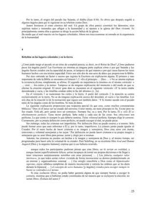 Por lo tanto, el origen del pecado fue Satanás, el diablo (Juan 8.44). Es obvio que después engañó a
algunos ángeles para que le siguieran en su rebelión contra Dios.
     Juntos formaron el reino cósmico del mal. Un grupo de ellos parece constituir los demonios, esos
espíritus malos e inmundos que afligen a la humanidad y se oponen a la iglesia del Dios viviente. Es
principalmente contra ellos a quienes se dirige la acción bélica de la iglesia.
De modo que el mal «nació» en los lugares celestiales. Ahora nos toca examinar su entrada en la experiencia
de la humanidad.



4

Rebelión en los lugares celestiales y en la tierra

¿Cómo pudo surgir el pecado en un reino de completa pureza, es decir, en el Reino de Dios? ¿Cómo pudieron
pecar los ángeles puros? Las Escrituras no intentan en ninguna parte explicar cómo o por qué Satanás y los
ángeles fueron creados con la capacidad de pecar, ni tampoco de qué manera o por qué causa fueron los seres
humanos hechos con esa misma capacidad. Estos son sólo dos de una serie de datos que proporciona la Biblia.
     Por dato entiendo un factor o suceso que registra la Escritura sin explicación alguna. El primero y más
importante de toda la Biblia se encuentra en Génesis 1.1: «En el principio … Dios … » No se intenta explicar
la existencia divina, simplemente se afirma. El segundo en importancia lo tenemos en el mismo versículo: «
… creó … los cielos y la tierra». Tampoco se da ninguna explicación del momento o del modo en que se
efectuó la creación original. El tercer gran dato se encuentra en el siguiente versículo: «Y la tierra estaba
desordenada y vacía, y las tinieblas estaban sobre la faz del abismo» (v. 2a).
     En el versículo 1 se mencionan los cielos y la tierra. A partir del versículo 2 la atención se centra
exclusivamente en la tierra. No se da ninguna explicación acerca del desorden, el vacío o las tinieblas. Los
seis días de la creación (o de la recreación) que siguen son también datos. 1 Y lo mismo sucede con el pecado
tanto de los ángeles como de los hombres. Se trata de datos.
     La siguiente explicación proporciona una respuesta parcial (la que creo, como muchos comentaristas
bíblicos).2 Dios es el único ser no creado del universo. Como eterno, no tiene principio ni fin. Existe pero no
fue creado. Está ahí, pero jamás tuvo un comienzo. Siempre fue, es y será. Por lo tanto, Él y sólo Él es
absolutamente perfecto. Tiene mente perfecta. Sabe todas y cada una de las cosas. Sus emociones son
perfectas. Lo que siente es siempre lo que debería sentirse. Tiene voluntad perfecta. Siempre elige lo correcto.
Ciertamente, por su propia definición como perfecto, no puede escoger el mal, no puede pecar.
     Sin embargo, todas las criaturas son imperfectas. Por definición Dios no puede crearse a sí mismo. Sólo
puede formar seres que sean inferiores a Él y, por lo tanto, imperfectos. La criatura jamás puede igualar al
Creador. Por el mero hecho de hacer criaturas a su imagen y semejanza, Dios crea seres con mente,
emociones y voluntad semejantes a las suyas. 3 Por definición no puede hacer criaturas a su propia imagen y
semejanza que no sean libres para pensar, sentir y elegir por sí mismas.
     Además, las criaturas no pueden ser hechas a la imagen y semejanza de Dios y, al mismo tiempo, ser
programadas para hacer sólo la voluntad de su creador. Paul Schilling, en su excelente libro God and Human
Anguish [Dios y la angustia humana], expresa que si eso hubiera ocurrido,

         aunque todos los participantes pudieran pensar que eran libres, no lo serían en realidad, y
    aunque fueran superficialmente felices, serían incapaces de tomar sus propias decisiones o de llegar a
    tener relaciones auténticamente sensibles con otras personas[ … ] Les faltaría cualquier valor
    intrínseco, ya que todos serían robots viviendo de forma inconsciente su destino predeterminado en
    un enorme y organizadísimo sistema[ … ] Ese arreglo concebiría a Dios como el hipnotizador
    supremo, cuyos súbditos cumplirían de manera inconsciente y estricta las órdenes que se les diera
    durante la hipnosis[ … ] el concepto de seres humanos [y ángeles] creados para escoger siempre lo
    bueno se contradice a sí mismo.
         Si eran realmente libres, no podía haber garantía alguna de que siempre fueran a escoger lo
    correcto, mientras que si hubieran estado constituidos de tal manera que se excluyera la elección, no
    serían libres. (Énfasis del autor.)4



                                                                                                             25
 