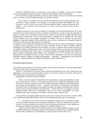 Además, la libertad de opción no comprobada es mera teoría y no realidad. Así que, tanto los ángeles
como la humanidad tenían que hacer frente a la elección entre obedecer a Dios o desobedecerle.
   El Dr. Scott Peck, siquiatra americano, cuenta en su libro People of the Lie [El mundo de la mentira]
cómo se convirtió a Cristo. Él también forcejea con el problema del mal.5

        Para crearnos a su imagen, Dios nos concedió libre albedrío. De otro modo hubiéramos sido
    marionetas o huecos maniquíes. Sin embargo, con el objeto de darnos libre albedrío, tuvo que
    renunciar al uso de la fuerza con nosotros. No somos libres de elegir si tenemos una pistola en la
    espalda … En la angustia, él tiene que ponerse a un lado y dejar que seamos nosotros mismos.
    (énfasis mío.)

     También a Lucifer (si es que ese era su nombre) y a los ángeles se les dio libertad de elección. En el reino
celestial todos los ángeles fueron sometidos a la prueba de la obediencia. Aunque el relato de esa prueba no
aparece en ningún sitio, está implícito en todas partes. Aquellos que resistieron al engaño del ángel caído,
probablemente Lucifer (Isaías 14.12),6 fueron confirmados en santidad. Se les describe como «los santos
ángeles» (Marcos 8.38) y los «ángeles escogidos» (1 Timoteo 5.21). Por el contrario, los que fueron
engañados y siguieron al rebelde Lucifer están ahora, como su señor, confirmados en su iniquidad. Según las
Escrituras, no hay provisión alguna para ellos de redención.7
La experiencia con los demonios confirma este hecho. Ellos odian a Dios y jamás se arrepentirán o buscarán
su perdón, aunque reconozcan con terror que están destinados al lago de fuego. Se hallan realmente
confirmados en la maldad.8 El hecho de que la rebelión en el cielo se originara con el conflicto inicial de un
ser angélico, Satanás o el diablo, parece cierto. A través de toda la Escritura se revela como único propiciador
del mal y de la tentación (Juan 8.44; Lucas 4.1–13). Además, siempre se considera al diablo como señor de un
ejército angélico sobrenatural maligno (Mateo 25.41; Apocalipsis 12.3–17). Es su cola la que arrastró «la
tercera parte de las estrellas del cielo, y las lanzó sobre la tierra» (Apocalipsis 12.4). (Tal vez esas estrellas
representan ángeles.9) Aparece al mando de «principados … potestades … gobernadores de las tinieblas de
este siglo … huestes espirituales de maldad en las regiones celestes» (Efesios 6.12).

Dos clases de mal en la tierra

Esta rebelión cósmica alcanzó a la tierra poco después de la creación del hombre y el mal que produjo afectó
al universo en dos niveles: el natural y el moral.
     Edward J. Carnell define el mal natural como «todas esas frustraciones de los valores humanos que son
perpetradas, no por la libre acción del hombre, sino por los elementos naturales del universo, tales como la
furia del huracán o la devastación de los parásitos». 10
     Seguidamente, Carnell cita al poeta John Mills:11

         Matar, el acto más criminal reconocido por las leyes humanas, es algo que la naturaleza comete
    una vez con cada ser viviente y, en una gran proporción de casos, después de prolongadas torturas
    como sólo los mayores monstruos, acerca de los cuales hemos leído, infligieron intencionadamente a
    otras criaturas vivas semejantes a ellos[ … ] Empala a los hombres, los rompe como el tormento de
    la rueda, los echa a las fieras para ser devorados, los quema, los aplasta con piedras como al primer
    mártir cristiano, los mata de hambre, los hiela de frío[ … ] Todo esto lo hace la naturaleza con el más
    arrogante desdén tanto por la misericordia como por la justicia, descargando sus saetas,
    indistintamente, sobre los mejores y más nobles, y sobre los peores y más perversos.

    Carnell continúa con algunas palabras acerca de un mal que se cuenta entre los mayores, la muerte. Habla
de su crueldad, que golpea tanto al bueno como al malo con indiscriminación ciega. Y comenta que:

        [ … ] la razón por la cual el mal natural es un problema cristiano es que el cristianismo enseña,
    no sólo que toda la naturaleza fue en un principio creada por el Altísimo y declarada buena por Él,
    sino que el movimiento presente de todas las cosas está guiado y guardado por el muy vigilante ojo
    «del que hace todas las cosas según el designio de su voluntad» (Efesios 1.11).
        ¿Puede el cristiano andar por los atestados pasillos de un hospital infantil o tropezar con los
    escombros dejados por la devastadora potencia de un huracán sin sentir la fuerza de aquellas palabras
    de Job? «Mas yo hablaría con el Todopoderoso, y querría razonar con Dios» (Job 13.3).12


                                                                                                              26
 