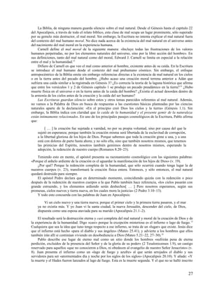 La Biblia, de ninguna manera guarda silencio sobre el mal natural. Desde el Génesis hasta el capítulo 22
del Apocalipsis, a través de todo el relato bíblico, esta clase de mal ocupa un lugar prominente, sólo superado
por su gemelo más destructor, el mal moral. Sin embargo, la Escritura no intenta explicar el mal natural fuera
del contexto del mal humano moral. No dice nada acerca de la existencia del mal natural en el universo antes
del nacimiento del mal moral en la experiencia humana.
     Carnell define el mal moral de la siguiente manera: «Incluye todas las frustraciones de los valores
humanos perpetradas, no por los elementos naturales del universo, sino por la libre acción del hombre». En
sus definiciones, tanto del mal natural como del moral, Edward J. Carnell se limita en especial a la relación
entre el mal y la humanidad.13
     Difiero de Carnell en que veo el mal como anterior al hombre, existente antes de su caída. En la Escritura
se introduce el mal humano desde el contexto del mal prehumano cósmico. Sin embargo, el enfoque
antropocéntrico de la Biblia omite sin embargo referencias directas a la existencia de mal natural en los cielos
o en la tierra antes del pecado del hombre. ¿Hubo acaso una creación moral terrena anterior a Adán que
sufriera una caída similar a la registrada en Génesis 3? ¿Es correcta la teoría de la laguna histórica que afirma
que entre los versículos 1 y 2 de Génesis capítulo 1 se produjo un pecado preadámico en la tierra? 14 ¿Hubo
muerte física en el universo o en la tierra antes de la caída del hombre? ¿Existía el actual desorden dentro de
la armonía de los cielos antes de la creación y la caída del ser humano?
     Las Escrituras guardan silencio sobre estos y otros temas parecidos referentes al mal natural. Además,
no vamos a la Palabra de Dios en busca de respuestas a las cuestiones básicas planteadas por las ciencias
naturales aparte de la declaración: «En el principio creó Dios los cielos y la tierra» (Génesis 1.1). Sin
embargo, la Biblia indica con claridad que la caída de la humanidad y el presente gemir de la naturaleza
están íntimamente relacionados. En uno de los principales pasajes cosmológicos de la Escritura, Pablo afirma
que:

         [ … ] la creación fue sujetada a vanidad, no por su propia voluntad, sino por causa del que la
    sujetó en esperanza; porque también la creación misma será libertada de la esclavitud de corrupción,
    a la libertad gloriosa de los hijos de Dios. Porque sabemos que toda la creación gime a una, y a una
    está con dolores de parto hasta ahora; y no sólo ella, sino que también nosotros mismos, que tenemos
    las primicias del Espíritu, nosotros también gemimos dentro de nosotros mismos, esperando la
    adopción, la redención de nuestro cuerpo (Romanos 8.20–23).

    Teniendo esto en mente, el apóstol presenta su razonamiento cosmológico con las siguientes palabras:
«Porque el anhelo ardiente de la creación es el aguardar la manifestación de los hijos de Dios» (v. 19).
    ¿Por qué? Porque la redención completa de la humanidad, que sólo ocurrirá cuando tenga lugar la de
nuestros cuerpos (v. 23), transformará la creación física entera. Entonces, y sólo entonces, el mal natural
quedará destruido para siempre.
    El apóstol Pedro declara que en determinado momento, coincidiendo quizás con la redención o poco
después de la redención de nuestros cuerpos a la que Pablo también hace referencia, «los cielos pasarán con
grande estruendo, y los elementos ardiendo serán deshechos[ … ] Pero nosotros esperamos, según sus
promesas, cielos nuevos y tierra nueva, en los cuales mora la justicia» (2 Pedro 3.10–13).
    Y todo esto concuerda con las palabras de Juan en Apocalipsis:

        Vi un cielo nuevo y una tierra nueva; porque el primer cielo y la primera tierra pasaron, y el mar
    ya no existía más. Y yo Juan vi la santa ciudad, la nueva Jerusalén, descender del cielo, de Dios,
    dispuesta como una esposa ataviada para su marido (Apocalipsis 21.1–2).

     El resultado será la destrucción eterna y casi completa del mal natural y moral de la creación de Dios y de
la experiencia de la humanidad. Digo «casi» porque la excepción misteriosa es el infierno o lago de fuego. 15
Cualquiera que sea la idea que iuno tenga respecto a ese infierno, se trata de un «lugar» que existe. Jesús dice
que el infierno está hecho «para el diablo y sus ángeles» (Mateo 25.41), y advierte a los hombres que ellos
también irán allí si continúan viviendo en desobediencia a Dios (Mateo 5.21–22, 27–30).16
     Pablo describe ese lugar de eterno mal como un sitio donde los hombres «sufrirán pena de eterna
perdición, excluidos de la presencia del Señor y de la gloria de su poder» (2 Tesalonicenses 1.9), un castigo
reservado para aquellos «que no conocieron a Dios, ni obedecen al evangelio de nuestro Señor Jesucristo» (v.
8). Juan presenta el infierno como un «lago de fuego y azufre» al que serán arrojados el diablo y sus
servidores para ser «atormentados día y noche por los siglos de los siglos» (Apocalipsis 20.10). Y añade: «Y
la muerte y el Hades fueron lanzados al lago de fuego. Esta es la muerte segunda. Y el que no se halló inscrito


                                                                                                             27
 