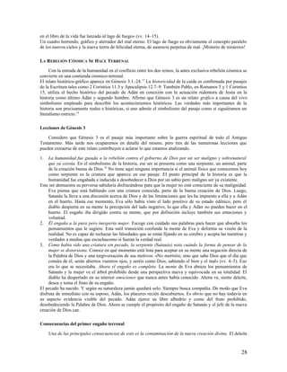 en el libro de la vida fue lanzado al lago de fuego» (vv. 14–15).
Un cuadro horrendo, gráfico y aterrador del mal eterno. El lago de fuego es obviamente el concepto paralelo
de los nuevos cielos y la nueva tierra de felicidad eterna, de ausencia perpetua de mal. ¡Misterio de misterios!

LA REBELIÓN CÓSMICA SE HACE TERRENAL

     Con la entrada de la humanidad en el conflicto entre los dos reinos, la antes exclusiva rebelión cósmica se
convierte en una contienda cósmico-terrenal.
El relato histórico-gráfico aparece en Génesis 3.1–24. 17 La historicidad de la caída es confirmada por pasajes
de la Escritura tales como 2 Corintios 11.3 y Apocalipsis 12.7–9. También Pablo, en Romanos 5 y 1 Corintios
15, utiliza el hecho histórico del pecado de Adán en conexión con la actuación redentora de Jesús en la
historia como último Adán y segundo hombre. Afirmo que Génesis 3 es un relato gráfico a causa del vivo
simbolismo empleado para describir los acontecimientos históricos. Las verdades más importantes de la
historia son precisamente reales e históricas, si uno admite el simbolismo del pasaje como si siguiéramos un
literalismo estricto.18

Lecciones de Génesis 3

    Considero que Génesis 3 es el pasaje más importante sobre la guerra espiritual de todo el Antiguo
Testamento. Más tarde nos ocuparemos en detalle del mismo, pero tres de las numerosas lecciones que
pueden extraerse de este relato contribuyen a aclarar lo que estamos analizando.

1.   La humanidad fue guiada a la rebelión contra el gobierno de Dios por un ser maligno y sobrenatural
     que ya existía. En el simbolismo de la historia, ese ser se presenta como una serpiente, un animal, parte
     de la creación buena de Dios.19 No tiene aquí ninguna importancia si el animal físico que conocemos hoy
     como serpiente es la criatura que aparece en ese pasaje. El punto principal de la historia es que la
     humanidad fue engañada e inducida a desobedecer a Dios por un sabio pero maligno ser ya existente.
Este ser demuestra su perversa sabiduría disfrazándose para que la mujer no esté consciente de su malignidad.
     Eva piensa que está hablando con una criatura conocida, parte de la buena creación de Dios. Luego,
     Satanás la lleva a una discusión acerca de Dios y de las limitaciones que les ha impuesto a ella y a Adán
     en el huerto. Hasta ese momento, Eva sólo había visto el lado positivo de su estado edénico, pero el
     diablo despierta en su mente la percepción del lado negativo, lo que ella y Adán no pueden hacer en el
     huerto. El engaño iba dirigido contra su mente, que por definición incluye también sus emociones y
     voluntad.
2. Él engaña a la pura pero inexperta mujer. Escoge con cuidado sus palabras para hacer que absorba los
     pensamientos que le sugiere. Esta sutil transición confunde la mente de Eva y deforma su visión de la
     realidad. No es capaz de rechazar las falsedades que se están fijando en su cerebro y acepta las mentiras y
     verdades a medias que escuchacomo si fueran la verdad real.
3. Como había sido una criatura sin pecado, la serpiente (Satanás) nota cuándo la forma de pensar de la
     mujer se distorsiona. Conoce en qué momento está lista para aceptar en su mente una negación directa de
     la Palabra de Dios y una tergiversación de sus motivos: «No moriréis; sino que sabe Dios que el día que
     comáis de él, serán abiertos vuestros ojos, y seréis como Dios, sabiendo el bien y el mal» (vv. 4–5). Eso
     era lo que se necesitaba. Ahora el engaño es completo. La mente de Eva abraza los pensamientos de
     Satanás y la mujer ve el árbol prohibido desde una perspectiva nueva y equivocada en su totalidad. El
     diablo ha despertado en su interior emociones que nunca antes había conocido. Ahora ve, siente deleite,
     desea y toma el fruto de su engaño.
El pecado ha nacido. Y según su naturaleza jamás quedará solo. Siempre busca compañía. De modo que Eva
disfruta de inmediato con su esposo, Adán, los placeres recién descubiertos. Es obvio que no hay todavía en
su aspecto evidencia visible del pecado. Adán ejerce su libre albedrío y come del fruto prohibido,
desobedeciendo la Palabra de Dios. Ahora se cumple el propósito del engaño de Satanás y el jefe de la nueva
creación de Dios cae.

Consecuencias del primer engaño terrenal

     Una de las principales consecuencias de esto es la contaminación de la nueva creación divina. El deleite



                                                                                                             28
 