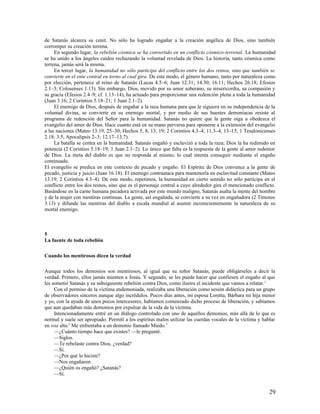 de Satanás alcanza su cenit. No sólo ha logrado engañar a la creación angélica de Dios, sino también
corromper su creación terrena.
     En segundo lugar, la rebelión cósmica se ha convertido en un conflicto cósmico-terrenal. La humanidad
se ha unido a los ángeles caídos rechazando la voluntad revelada de Dios. La historia, tanto cósmica como
terrena, jamás será la misma.
     En tercer lugar, la humanidad no sólo participa del conflicto entre los dos reinos, sino que también se
convierte en el ente central en torno al cual gira. De este modo, el género humano, tanto por naturaleza como
por elección, pertenece al reino de Satanás (Lucas 4.5–6; Juan 12.31; 14.30; 16.11; Hechos 26.18; Efesios
2.1–3; Colosenses 1.13). Sin embargo, Dios, movido por su amor soberano, su misericordia, su compasión y
su gracia (Efesios 2.4–9; cf. 1.13–14), ha actuado para proporcionar una redención plena a toda la humanidad
(Juan 3.16; 2 Corintios 5.18–21; 1 Juan 2.1–2).
     El enemigo de Dios, después de engañar a la raza humana para que le siguiera en su independencia de la
voluntad divina, se convierte en su enemigo mortal, y por medio de sus huestes demoníacas resiste al
programa de redención del Señor para la humanidad. Satanás no quiere que la gente oiga u obedezca el
evangelio del amor de Dios. Hace cuanto está en su mano perversa para oponerse a la extensión del evangelio
a las naciones (Mateo 13.19, 25–30; Hechos 5, 8, 13, 19; 2 Corintios 4.3–4; 11.3–4, 13–15; 1 Tesalonicenses
2.18; 3.5; Apocalipsis 2–3; 12.17–13.7).
     La batalla se centra en la humanidad. Satanás engañó y esclavizó a toda la raza; Dios la ha redimido en
potencia (2 Corintios 5.18–19; 1 Juan 2.1–2). Lo único que falta es la respuesta de la gente al amor redentor
de Dios. La meta del diablo es que no responda al mismo, lo cual intenta conseguir mediante el engaño
continuado.
El evangelio se predica en este contexto de pecado y engaño. El Espíritu de Dios convence a la gente de
pecado, justicia y juicio (Juan 16.18). El enemigo contraataca para mantenerla en esclavitud constante (Mateo
13.19; 2 Corintios 4.3–4). De este modo, repetimos, la humanidad en cierto sentido no sólo participa en el
conflicto entre los dos reinos, sino que es el personaje central a cuyo alrededor gira el mencionado conflicto.
Basándose en la carne humana pecadora activada por este mundo maligno, Satanás asalta la mente del hombre
y de la mujer con mentiras continuas. La gente, así engañada, se convierte a su vez en engañadora (2 Timoteo
3.13) y difunde las mentiras del diablo a escala mundial al asumir inconscientemente la naturaleza de su
mortal enemigo.



5
La fuente de toda rebelión

Cuando los mentirosos dicen la verdad

Aunque todos los demonios son mentirosos, al igual que su señor Satanás, puede obligárseles a decir la
verdad. Primero, ellos jamás mienten a Jesús. Y segundo, se les puede hacer que confiesen el engaño al que
les sometió Satanás y su subsiguiente rebelión contra Dios, como ilustra el incidente que vamos a relatar. 1
     Con el permiso de la víctima endemoniada, realizaba una liberación como sesión didáctica para un grupo
de observadores sinceros aunque algo incrédulos. Pocos días antes, mi esposa Loretta, Bárbara mi hija menor
y yo, con la ayuda de unos pocos intercesores, habíamos comenzado dicho proceso de liberación, y sabíamos
que aun quedaban más demonios por expulsar de la vida de la víctima.
     Intencionadamente entré en un diálogo controlado con uno de aquellos demonios, más allá de lo que es
normal y suele ser apropiado. Permití a los espíritus malos utilizar las cuerdas vocales de la víctima y hablar
en voz alta.2 Me enfrentaba a un demonio llamado Miedo.3
     —¿Cuánto tiempo hace que existes? —le pregunté.
     —Siglos.
     —Te rebelaste contra Dios, ¿verdad?
     —Sí.
     —¿Por qué lo hiciste?
     —Nos engañaron.
     —¿Quién os engañó? ¿Satanás?
     —Sí.


                                                                                                            29
 