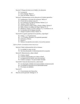 Sección I: Choques de Jesús con el diablo y los demonios
             36. La tentación
             37. En la sinagoga: Marcos 1
             38. Entre las tumbas: Marcos 5
         Sección II: Enfrentamientos con los demonios en la iglesia apostólica
             39.   Fundamentos y lecciones de un fracaso: Marcos 9
             40.   El éxito de los setenta: Lucas 10
             41.   Los comienzos en el libro de Hechos: Hechos 2 y 4
             42.   Ananías y Safira: Hechos 5
             43.   Cita en Samaria: Felipe, Pedro y Simón el Mago: Hechos 8
             44.   Pablo, Elimas y la médium de Flipos: Hechos 13, 16
             45.   Idolatría en Atenas y Corinto: Hechos 17 y 1 Corintoios 8–10
             46.   La naturaleza de los choques de poder
             47.   Choques de poder en Éfeso: Hechos 19
         Sección III: La guerra espiritual en las epístolas y Apocalipsis
             48.   Gálatas, 1 y 2 Tesalonicenses
             49.   1 y 2 Corintios, Romanos y las epístolas pastorales
             50.   Colosenes y Efesios
             51.   Efesios 6
             52.   Hebreos, las epístolas universales y los escritos juaninos

      QUINTA PARTE: CONSIDERACIONES PRÁCTICAS

         Sección I: Sober la demonización de los cristianos
             53. La realidad, la causa, la cura
             54. Seis áreas de pecado y la demonización de los creyentes
         Sección II: Demonización y abuso infantil
             55.   El abuso infantil
             56.   Cristianos demonizados por el abuso infantil
             57.   La negación de los hechos, una crisis nacional
             58.   El abuso sicológico: Una perversidad calculada
         Sección III: Temas de demonización y salud mental
             59. Los desarreglos múltiples de la personalidad y la demonización
             60. La realidad no demoníaca de la enfermedad mental
             61. El consejo con sabiduría
         Sección IV
             62. El movimiento de la Nueva Era
63.      Hacia la victoria personal: Santiago 4.1–8




                                                                                  3
 