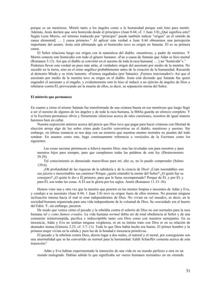 porque es un mentiroso. Mintió tanto a los ángeles como a la humanidad porque está listo para mentir.
Además, Jesús declara que «era homicida desde el principio» (Juan 8.44; cf. 1 Juan 3.8) ¿Qué significa esto?
Según Leon Morris, «el término traducido por “principio” puede también indicar “origen” en el sentido de
causa elemental[ … ] causa primera». 4 Al aplicar esta verdad a Juan 8.44 obtenemos una percepción
importante del asunto. Jesús está afirmando que el homicidio tuvo su origen en Satanás. Él es su primera
causa.
     El Señor relaciona luego ese origen con la naturaleza del diablo: «mentiroso, y padre de mentira». Y
Morris conecta este homicidio con todo el género humano: «Fue a causa de Satanás que Adán se hizo mortal
(Romanos 5.12). Así que el diablo se convirtió en el asesino de toda la raza humana[ … ] un “homicida”». 5
Podemos llevar esta verdad un paso más atrás, al verdadero origen del asesinato por medio de la mentira. No
sucedió en la tierra, sino en el reino angélico probablemente antes de la creación de la humanidad. Recuerde
al demonio Miedo y su triste lamento: «Fuimos engañados (por Satanás). ¡Fuimos traicionados!» Así que el
asesinato por medio de la mentira tuvo su origen en el diablo. Jesús está diciendo que Satanás fue quien
engendró el asesinato y el engaño, y evidentemente esto lo hizo al inducir a un ejército de ángeles de Dios a
rebelarse contra Él, provocando así la muerte de ellos, es decir, su separación eterna del Señor.

El misterio que permanece

En cuanto a cómo el mismo Satanás fue transformado de una criatura buena en ese mentiroso que luego llegó
a ser el asesino de algunos de los ángeles y de toda la raza humana, la Biblia guarda un silencio completo. Y
si la Escritura permanece obvia y firmemente silenciosa acerca de tales cuestiones, nosotros de igual manera
haremos bien en callar.
     Nuestra exposición anterior acerca del precio que Dios tuvo que pagar para hacer criaturas con libertad de
elección arroja algo de luz sobre cómo pudo Lucifer convertirse en el diablo, mentiroso y asesino. Sin
embargo, en última instancia se nos deja con un misterio que nuestras mentes mortales no pueden del todo
sondear. En asuntos como este, hago continuamente referencia a versículos de la Escritura como los
siguientes:

         Las cosas secretas pertenecen a Jehová nuestro Dios; mas las reveladas son para nosotros y para
    nuestros hijos para siempre, para que cumplamos todas las palabras de esta ley (Deuteronomio
    29.29).
         Tal conocimiento es demasiado maravilloso para mí; alto es, no lo puedo comprender (Salmo
    139.6).
         ¡Oh profundidad de las riquezas de la sabiduría y de la ciencia de Dios! ¡Cuán insondables son
    sus juicios e inescrutables sus caminos! Porque ¿quién entendió la mente del Señor? ¿O quién fue su
    consejero? ¿O quién le dio a Él primero, para que le fuese recompensado? Porque de Él, y por Él, y
    para Él, son todas las cosas. A Él sea la gloria por los siglos. Amén (Romanos 11.33–36).

     Hemos visto una y otra vez que la mentira que penetró en las mentes limpias e inocentes de Adán y Eva,
y condujo a su asesinato (Juan 8.44; 1 Juan 3.8) tuvo su origen fuera de ellos mismos. No poseían ninguna
inclinación interna hacia el mal ni eran independientes de Dios. No vivían en «el mundo», es decir, en la
sociedad humana organizada para una vida independiente de la voluntad de Dios. Su «sociedad» era el huerto
del Edén. Y, sin embargo, pecaron.
     De modo que vemos cómo el pecado y la rebeldía contra el señorío de Dios no son normales para la raza
humana tal y como fuimos creados. La vida humana normal debía ser de total obediencia al Señor y de una
comunión ininterrumpida, pacífica e indescriptible tanto con Dios como con nuestros semejantes. En su
inocencia, Adán y Eva no sentían ninguna vergüenza, ni en su íntimo trato con Dios ni en su relación de
desnudez mutua (Génesis 2.25; cf. 3.7–11). Todo lo que Dios había hecho era bueno. El primer hombre y la
primera mujer vivían en la cálida y pura luz de la bondad e inocencia primitivas.
     El pecado y la rebelión contra Dios, dieron lugar a dos males, el natural y el moral, por consiguiente son
una anormalidad que se ha convertido en normal para la humanidad. Edith Schaeffer comenta acerca de esta
transición:6

       Adán y Eva habían experimentado la transición de una vida en un mundo perfecto a otra en un
    mundo malogrado. Habían sabido lo que significaba ser «seres humanos normales» en un «mundo



                                                                                                            31
 