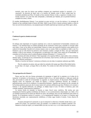 normal», pero eran los únicos que podrían comparar por experiencia propia lo «normal» y lo
    «anormal». Su decisión de hacer caso a la mentira de Satanás como si fuera verdad trajo los
    resultados predichos por Dios. El mundo se hizo anormal. Hemos vivido, y seguimos viviendo, en un
    mundo anormal. Las cosas han sido estropeadas y destruidas por Satanás, por un período histórico
    completo de causa y efecto.

El estudiar detalladamente Génesis 3 nos prestará un gran servicio, ya que las tácticas y la estrategia de
Satanás no han cambiado desde el huerto del Edén. Saber lo que él hizo a nuestro primeros padres y cómo lo
hizo nos servirá de advertencia y nos preparará para la batalla espiritual que tenemos que librar aquí y ahora.



6

Comienza la guerra cósmico-terrenal

Génesis 3

El enfoque más importante en la guerra espiritual, tal y como la experimenta la humanidad, comienza con
Génesis 3. No intentaré hacer un análisis profundo de las cuestiones críticas que a menudo se suscitan sobre
este relato. Como ya he dicho con anterioridad, Génesis es tanto una narración histórica como gráfica de la
caída de la humanidad. Sucedió de la misma manera como se cuenta. Hubo en realidad un Adán y una Eva
históricos, que no sólo fueron los primeros seres humanos creados a imagen de Dios, sino que representan
también a toda la raza humana. Su transgresión, en particular la de Adán como cabeza de la humanidad, se
considera en la Escritura como la caída del género humano (Romanos 5; 1 Corintios 15). 1
     Los misterios del relato de Génesis 3 han inquietado a los expertos bíblicos, tanto judíos como cristianos,
durante siglos.2 El príncipe de los comentaristas de la Escritura, Juan Calvino, escribe que la narración suscita
«muchas y difíciles cuestiones». 3
     Moisés, el escritor de Génesis,4 comienza su historia con otro dato, la serpiente seductora que habla:

         Pero la serpiente era astuta, más que todos los animales del campo que Jehová Dios había hecho;
    la cual dijo a la mujer: ¿Conque Dios os ha dicho: No comáis de todo árbol del huerto? (Génesis
    3.1).


Tres perspectivas de Génesis 3

     Parece que hay sólo tres formas principales de interpretar el papel de la serpiente en el relato de la
tentación. La primera: es literalmente. La serpiente habló a Eva, y de modo indirecto a Adán por medio de
ella, provocando la caída de la humanidad. La segunda: es alegóricamente. El diccionario Webster define
alegoría como «la expresión, por medio de figuras y acciones simbólicas ficticias, de verdades o
generalizaciones acerca de la conducta o la experiencia humana». Aquellos que tenemos un alto concepto de
la Escritura podemos pasar por alto la mayor parte de la primera definición que hace Webster en lo tocante a
Génesis 3. Su segunda definición, sin embargo, se adapta mejor al caso. El relato es histórico, pero está
contado mediante «representación simbólica». 5
     La tercera forma de entender la historia es tanto literal como simbólica. Me inclino por esta
interpretación histórico-gráfica (simbólica) de Génesis 3. Los acontecimientos relacionados con Adán y Eva
en realidad ocurrieron de la forma que Moisés los narra. Sin embargo, hace uso del simbolismo para narrar su
historia. Si el literalismo estricto es correcto, o si la interpretación alegórica es la mejor o si tenemos aquí
literalismo mezclado con «representación simbólica», el relato sigue siendo el mismo. Como observa R.
Payne Smith:

        El punto principal de la narración es que la tentación le sobrevino al hombre desde fuera y por
    medio de la mujer. Las cuestiones como, por ejemplo, si se trataba de una verdadera serpiente o de
    Satanás en forma de reptil; si el animal habló con una voz real o no; o si el relato describe un suceso



                                                                                                              32
 