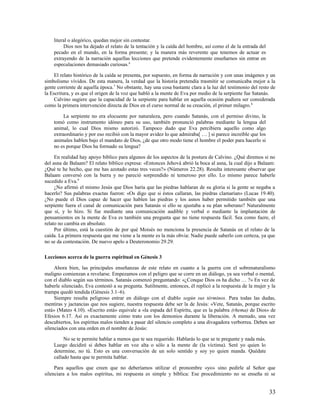 literal o alegórico, quedan mejor sin contestar.
         Dios nos ha dejado el relato de la tentación y la caída del hombre, así como el de la entrada del
    pecado en el mundo, en la forma presente; y la manera más reverente que tenemos de actuar es
    extrayendo de la narración aquellas lecciones que pretende evidentemente enseñarnos sin entrar en
    especulaciones demasiado curiosas.6

     El relato histórico de la caída se presenta, por supuesto, en forma de narración y con unas imágenes y un
simbolismo vívidos. De esta manera, la verdad que la historia pretendía trasmitir se comunicaba mejor a la
gente corriente de aquella época.7 No obstante, hay una cosa bastante clara a la luz del testimonio del resto de
la Escritura, y es que el origen de la voz que habló a la mente de Eva por medio de la serpiente fue Satanás.
     Calvino sugiere que la capacidad de la serpiente para hablar en aquella ocasión pudiera ser considerada
como la primera intervención directa de Dios en el curso normal de su creación, el primer milagro. 8

         La serpiente no era elocuente por naturaleza, pero cuando Satanás, con el permiso divino, la
    tomó como instrumento idóneo para su uso, también pronunció palabras mediante la lengua del
    animal, lo cual Dios mismo autorizó. Tampoco dudo que Eva percibiera aquello como algo
    extraordinario y por eso recibió con la mayor avidez lo que admiraba[ … ] si parece increíble que los
    animales hablen bajo el mandato de Dios, ¿de que otro modo tiene el hombre el poder para hacerlo si
    no es porque Dios ha formado su lengua?

     En realidad hay apoyo bíblico para algunos de los aspectos de la postura de Calvino. ¿Qué diremos si no
del asna de Balaam? El relato bíblico expresa: «Entonces Jehová abrió la boca al asna, la cual dijo a Balaam:
¿Qué te he hecho, que me has azotado estas tres veces?» (Números 22.28). Resulta interesante observar que
Balaam conversó con la burra y no pareció sorprendido ni temeroso por ello. Lo mismo parece haberle
sucedido a Eva.9
     ¿No afirmó el mismo Jesús que Dios haría que las piedras hablaran de su gloria si la gente se negaba a
hacerlo? Sus palabras exactas fueron: «Os digo que si éstos callaran, las piedras clamarían» (Lucas 19.40).
¿No puede el Dios capaz de hacer que hablen las piedras y los asnos haber permitido también que una
serpiente fuera el canal de comunicación para Satanás si ello se ajustaba a su plan soberano? Naturalmente
que sí, y lo hizo. Si fue mediante una comunicación audible y verbal o mediante la implantación de
pensamientos en la mente de Eva es también una pregunta que no tiene respuesta fácil. Sea como fuere, el
relato no cambia en absoluto.
     Por último, está la cuestión de por qué Moisés no menciona la presencia de Satanás en el relato de la
caída. La primera respuesta que me viene a la mente es la más obvia: Nadie puede saberlo con certeza, ya que
no se da contestación. De nuevo apelo a Deuteronomio 29.29.

Lecciones acerca de la guerra espiritual en Génesis 3

     Ahora bien, las principales enseñanzas de este relato en cuanto a la guerra con el sobrenaturalismo
maligno comienzan a revelarse. Empezamos con el peligro que se corre en un diálogo, ya sea verbal o mental,
con el diablo según sus términos. Satanás comenzó preguntando: «¿Conque Dios os ha dicho … ?» En vez de
haberle silenciado, Eva contestó a su pregunta. Sutilmente, entonces, él replicó a la respuesta de la mujer y la
trampa quedó tendida (Génesis 3.1–6).
     Siempre resulta peligroso entrar en diálogo con el diablo según sus términos. Para todas las dudas,
mentiras y jactancias que nos sugiere, nuestra respuesta debe ser la de Jesús: «Vete, Satanás, porque escrito
está» (Mateo 4.10). «Escrito está» equivale a «la espada del Espíritu, que es la palabra (rhema) de Dios» de
Efesios 6.17. Así es exactamente cómo trato con los demonios durante la liberación. A menudo, una vez
descubiertos, los espíritus malos tienden a pasar del silencio completo a una divagadora verborrea. Deben ser
silenciados con una orden en el nombre de Jesús:

         No se te permite hablar a menos que te sea requerido. Hablarás lo que se te pregunte y nada más.
    Luego decidiré si debes hablar en voz alta o sólo a la mente de (la víctima). Seré yo quien lo
    determine, no tú. Esto es una conversación de un solo sentido y soy yo quien manda. Quédate
    callado hasta que te permita hablar.

     Para aquellos que creen que no deberíamos utilizar el pronombre «yo» sino pedirle al Señor que
silenciara a los malos espíritus, mi respuesta es simple y bíblica: Ese procedimiento no se enseña ni se


                                                                                                             33
 