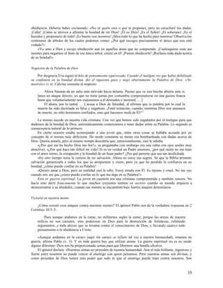 obediencia. Debería haber exclamado: «No sé quién eres o qué te propones, pero no escucharé tus dudas.
¡Calla! ¡Cómo te atreves a afrentar la bondad de mi Dios! ¡Él es Dios! ¡Es el Señor! ¡El soberano! ¡Es el
hacedor y propietario de todo! ¡Es bueno con nosotros! ¡Mira todo lo que ha hecho para nosotros! Observa los
centenares de árboles de los cuales podemos comer. ¿Por qué escoges precisamente el único que nos está
vedado?»
    »Yo amo a Dios y escojo obedecerle aun en aquellas áreas que no comprendo. ¡Cualesquiera sean sus
razones para negarnos el fruto de ese único árbol, creeré en él! ¡Pienso obedecerle! ¡Rechazo toda duda acerca
de su bondad!»

Negación de la Palabra de Dios

    Por desgracia Eva siguió el hilo de pensamiento equivocado. Cuando el maligno vio que había debilitado
su confianza en la bondad divina, dio el siguiente paso y negó abiertamente la Palabra de Dios: «No
moriréis» (v.4). Calvino comenta al respecto:

        Ahora Satanás da un salto más atrevido hacia delante. Puesto que ve una brecha abierta ante sí,
    lanza un ataque directo, ya que no tiene jamás por costumbre comprometerse en una guerra franca
    hasta que voluntariamente nos exponemos a él desnudos e inermes[ … ]
        Él ahora, por lo tanto[ … ] acusa a Dios de falsedad, al afirmar que la palabra por la cual la
    muerte ha sido decretada es falsa y engañosa. ¡Fatal tentación, cuando, mientras Dios nos amenaza
    de muerte, no sólo dormimos confiados, sino que hacemos mofa de Él!12

     Lo mismo sucede en nuestra vida cristiana. Una vez que hemos sido engañados por el maligno para que
dudemos de la bondad de Dios, automáticamente comenzamos a tener dudas sobre su Palabra. Lo segundo es
consecuencia natural de lo primero.
     En cierta ocasión estaba aconsejando a una joven que, entre otras cosas se hallaba acosada por un
concepto de sí misma muy deficiente. De modo constante su mente era bombardeada con dudas acerca de
Dios. Quería amarle, pero al mismo tiempo descubría que, emocionalmente, casi le odiaba.
     «¿Por qué me ha hecho Dios tan fea?», se preguntaba (sin embargo era una rubia con ojos azules muy
atractiva). «¿Por qué hace tan difícil mi vida? Si es en verdad un Padre amoroso, ¿por qué razón no me trata
con el amor tierno, la compasión y la bondad de un buen padre? ¿Por qué permite que sea tan desdichada
     »En otro tiempo tenía la certeza de mi salvación. Ahora no estoy tan segura. Sé que la Biblia promete
salvación garantizada a todos los que se arrepienten y creen, pero ya que he perdido la confianza en su
bondad, ¿cómo puedo confiar en su Palabra?
     »Quiero amar a Dios, pero en realidad casi le odio. Estoy airada con Él. Es injusto y cruel. No me oye
cuando oro, así que ¿cómo puedo confiar en lo que me diga en su Palabra?»
     Esto es guerra espiritual. La joven en cuestión era una cristiana comprometida y también sincera. No
hacía sino decir francamente lo que muchos creyentes sienten en secreto cuando su mundo empieza a
desmoronarse a su alrededor, cuando sus mentes se encuentran bajo fuertes ataques demoníacos.

Victoria en nuestra mente

    ¿Cómo resistir esos ataques contra nuestras mentes? El apóstol Pablo nos da la verdadera respuesta en 2
Corintios 10.3–5:

        Pues aunque andamos en la carne, no militamos según la carne; porque las armas de nuestra
    milicia no son carnales, sino poderosas en Dios para la destrucción de fortalezas, refutando
    argumentos, y toda altivez que se levanta contra el conocimiento de Dios, y llevando cautivo todo
    pensamiento a la obediencia a Cristo.

     «Aunque andamos en la carne» (aquí «la carne» se refiere tal vez a nuestra humanidad), estamos en
guerra, afirma Pablo (v. 3). Y en toda guerra hay que utilizar armas. La guerra espiritual no es en modo
alguno diferente: Dios nos ha proporcionado armas para que libremos una batalla efectiva.
     El apóstol declara: «Nuestras armas no proceden de nuestra humanidad. Aun el más brillante, ingenioso y
fuerte entre nosotros no puede vencer al enemigo con quien peleamos. Pero nuestras armas son divinas, y
como proceden de Dios tienen más poder que todo lo que el enemigo pueda traer contra nosotros. Son



                                                                                                           35
 