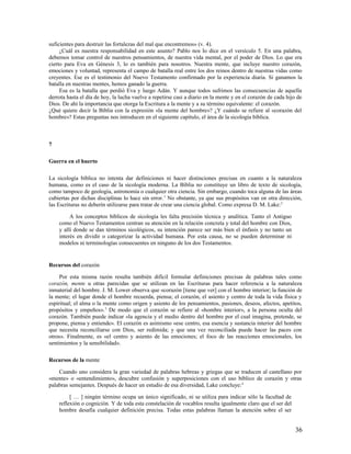 suficientes para destruir las fortalezas del mal que encontremos» (v. 4).
     ¿Cuál es nuestra responsabilidad en este asunto? Pablo nos lo dice en el versículo 5. En una palabra,
debemos tomar control de nuestros pensamientos, de nuestra vida mental, por el poder de Dios. Lo que era
cierto para Eva en Génesis 3, lo es también para nosotros. Nuestra mente, que incluye nuestro corazón,
emociones y voluntad, representa el campo de batalla real entre los dos reinos dentro de nuestras vidas como
creyentes. Ese es el testimonio del Nuevo Testamento confirmado por la experiencia diaria. Si ganamos la
batalla en nuestras mentes, hemos ganado la guerra.
     Esa es la batalla que perdió Eva y luego Adán. Y aunque todos sufrimos las consecuencias de aquella
derrota hasta el día de hoy, la lucha vuelve a repetirse casi a diario en la mente y en el corazón de cada hijo de
Dios. De ahí la importancia que otorga la Escritura a la mente y a su término equivalente: el corazón.
¿Qué quiere decir la Biblia con la expresión «la mente del hombre»? ¿Y cuándo se refiere al «corazón del
hombre»? Estas preguntas nos introducen en el siguiente capítulo, el área de la sicología bíblica.



7

Guerra en el huerto

La sicología bíblica no intenta dar definiciones ni hacer distinciones precisas en cuanto a la naturaleza
humana, como es el caso de la sicología moderna. La Biblia no constituye un libro de texto de sicología,
como tampoco de geología, astronomía o cualquier otra ciencia. Sin embargo, cuando toca alguna de las áreas
cubiertas por dichas disciplinas lo hace sin error. 1 No obstante, ya que sus propósitos van en otra dirección,
las Escrituras no deberín utilizarse para tratar de crear una ciencia global. Como expresa D. M. Lake: 2

         A los conceptos bíblicos de sicología les falta precisión técnica y analítica. Tanto el Antiguo
    como el Nuevo Testamentos centran su atención en la relación concreta y total del hombre con Dios,
    y allí donde se dan términos sicológicos, su intención parece ser más bien el énfasis y no tanto un
    interés en dividir o categorizar la actividad humana. Por esta causa, no se pueden determinar ni
    modelos ni terminologías consecuentes en ninguno de los dos Testamentos.


Recursos del corazón

     Por esta misma razón resulta también difícil formular definiciones precisas de palabras tales como
corazón, mente u otras parecidas que se utilizan en las Escrituras para hacer referencia a la naturaleza
inmaterial del hombre. J. M. Lower observa que «corazón [tiene que ver] con el hombre interior; la función de
la mente; el lugar donde el hombre recuerda, piensa; el corazón, el asiento y centro de toda la vida física y
espiritual; el alma o la mente como origen y asiento de los pensamientos, pasiones, deseos, afectos, apetitos,
propósitos y empeños». 3 De modo que el corazón se refiere al «hombre interior», a la persona oculta del
corazón. También puede indicar «la agencia y el medio dentro del hombre por el cual imagina, pretende, se
propone, piensa y entiende». El corazón es asimismo «ese centro, esa esencia y sustancia interior del hombre
que necesita reconciliarse con Dios, ser redimida; y que una vez reconciliada puede hacer las paces con
otros». Finalmente, es «el centro y asiento de las emociones; el foco de las reacciones emocionales, los
sentimientos y la sensibilidad».

Recursos de la mente

    Cuando uno considera la gran variedad de palabras hebreas y griegas que se traducen al castellano por
«mente» o «entendimiento», descubre confusión y superposiciones con el uso bíblico de corazón y otras
palabras semejantes. Después de hacer un estudio de esa diversidad, Lake concluye: 4

         [ … ] ningún término ocupa un único significado, ni se utiliza para indicar sólo la facultad de
    reflexión o cognición. Y de toda esta constelación de vocablos resulta igualmente claro que el ser del
    hombre desafía cualquier definición precisa. Todas estas palabras llaman la atención sobre el ser


                                                                                                               36
 