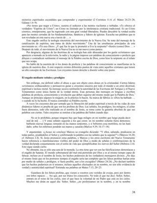 misterios espirituales escondidos que comprender y experimentar (2 Corintios 11.4; cf. Mateo 24.23–28;
Gálatas 1.6–9).
     «No tienes que negar a Cristo», susurra el seductor a las mentes vacilantes y turbadas. «Te ofrezco el
verdadero “Espíritu de Cristo”; un Cristo no limitado por la intolerancia cristiana tradicional. Es un Cristo
cósmico, omnipresente, que ha regresado con una gran verdad liberadora. Puedes descubrir la verdad oculta
para las mentes cerradas de los fundamentalistas, fanáticos y líderes de iglesias. Escucha sus palabras que te
son reveladas en esta nueva era a través de … »
     Este engaño unifica la teología sincretista del movimiento de la Nueva Era. Se trata del mensaje de la
canalización de espíritus, una rama de dicho movimiento. 6 Una de las enseñanzas principales de este
movimiento es: «Tú eres Dios». ¿Y qué fue lo que le prometió a Eva la serpiente? «Seréis (como) Dios … »
Después de todo, el movimiento de la Nueva Era no es tan nuevo como parece.
     Por desgracia, algunas de las doctrinas de su teología han sido abrazadas por los gurús «cristianos» que
aparecen a menudo en la televisión, la radio y la página impresa con palabras de conocimiento o profecía que
diluyen o contradicen sutilmente el mensaje de la Palabra escrita de Dios, como hizo la serpiente en el relato
que nos ocupa.
     No hablo de la cuestión de si los dones de profecía y las palabras de conocimiento se manifiestan en la
iglesia de nuestros días. A este respecto existen diferentes puntos de vista entre aquellos cristianos que tienen
un alto concepto de las Escrituras. Los creyentes tienen derecho a disentir sobre este punto.

El engaño mediante señales y prodigios

     Sin embargo, me definiré sobre el abuso a que son objeto estos dones en la cristiandad. Ciertos líderes
«cristianos» embaucadores y persuasivos guían a creyentes sinceros por todo el mundo a un error doctrinal,
espiritual e incluso moral. Su mensaje socava sutilmente la autoridad de las Escrituras del Antiguo y el Nuevo
Testamentos como única fuente de la verdad eterna. Esas personas dan mensajes en lenguas y escriben
palabras de profecía, conocimiento y revelación que deben seguirse del mismo modo que la Palabra de Dios. 7
Aunque en principio algunos lo nieguen, en la práctica lo hacen. Su marca de fábrica es «Dios ha hablado …
» cuando no lo ha hecho. Él nunca contradice su Palabra escrita.
     A veces los creyentes dan por sentado que la liberación del poder espiritual a través de las vidas de esos
dinámicos líderes es prueba de que son los profetas de Dios. Las señales, los prodigios, los milagros, el echar
fuera demonios, todo ello realizado en el nombre de Jesús, se toma como la garantía absoluta de que sus
palabras son ciertas. Tales creyentes se remiten a las palabras del Señor cuando dijo:

        No se lo prohibáis; porque ninguno hay que haga milagro en mi nombre que luego pueda decir
    mal de mí[ … ] Y estas señales seguirán a los que creen: en mi nombre echarán fuera demonios;
    hablarán nuevas lenguas; tomarán en las manos serpientes, y si bebieren cosa mortífera, no les hará
    daño; sobre los enfermos pondrán sus manos y sanarán (Marcos 9.39; 16.17–18).

     Y argumentan: «¿Acaso no concluye Marcos su evangelio diciendo: “Y ellos, saliendo, predicaron en
todas partes, ayudándoles el Señor y confirmando la palabra con las señales que la seguían?”» (Marcos 16.20;
cf. Hebreos 2.4). Sí, Jesús pronunció estas palabras, y Marcos y los otros escritores del Nuevo Testamento
hacen referencia a manifestaciones visibles del poder de Dios a modo de señales y confirmaciones de la
verdad declarada conjuntamente con el estilo de vida que ejemplificaban los siervos del Señor (Hebreos 2.4).
Esto sigue siendo cierto.
     No obstante, esa es sólo una cara de la moneda. La otra tiene que ver con las falsificaciones demoníacas y
el engaño de Satanás. El mundo sobrenatural del mal está permitido por Dios y es al mismo tiempo capaz de
falsear, incluso en el nombre de Jesús, los hechos poderosos de los verdaderos mensajeros divinos. ¿No dijo
el mismo Jesús que en los postreros tiempos el engaño sería tan completo que los falsos profetas harían errar
por medio de señales y prodigios, si fuera posible, aun a los escogidos? (Mateo 24.24). ¿No declaró también
que los hechos poderosos en sí mismos, incluso aquellos efectuados en su nombre, no son sólo evidencia de
verdad y autenticidad espiritual? Entienda sus palabras en Mateo 7.15, 20–23:

         Guardaos de los falsos profetas, que vienen a vosotros con vestidos de ovejas, pero por dentro
    son lobos rapaces … Así que, por sus frutos los conoceréis. No todo el que me dice: Señor, Señor,
    entrará en el reino de los cielos, sino el que hace la voluntad de mi Padre que está en los cielos.
    Muchos me dirán en aquel día: Señor, Señor, ¿no profetizamos en tu nombre, y en tu nombre



                                                                                                              38
 