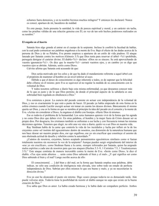 echamos fuera demonios, y en tu nombre hicimos muchos milagros? Y entonces les declararé: Nunca
    os conocí; apartaos de mí, hacedores de maldad.

    En este pasaje, Jesús presenta la santidad, la vida de pureza espiritual y moral, y un carácter sin tacha,
como las pruebas válidas de una relación genuina con Él; en vez de tan solo hechos poderosos realizados en
su nombre.8

El engaño en el huerto

    Satanás hizo algo grande al entrar en el cuerpo de la serpiente. Incluso le confirió la facultad de hablar,
con la cual pudo comunicar sus palabras engañosas a la mente de Eva. Bajo el efecto de las dudas acerca de la
persona de Dios y de su Palabra, Eva pronto empieza a apartarse de un estilo de vida piadoso. El ataque
lanzado por Satanás contra los motivos (Génesis 3.5) que Dios tenía para reservar el árbol <%1>prohibido,
perseguía denigrar el carácter divino. El diablo<%1> declara: «Dios no es sincero. Se está aprovechando de
vuestra ignorancia<%1>. Os dice que la muerte<%1> cerrará vuestros ojos, y en cambio yo os digo que
vuestros ojos se abrirán. Además, seréis como Dios».
    Calvino afirma que Satanás está acusando de que:

         Dios actúa motivado por los celos y de que ha dado el mandamiento referente a aquel árbol con
    el propósito de mantener al hombre en un nivel inferior al suyo.
         Debido a que el deseo de conocimiento es algo inherente a todos, es de suponer que la felicidad
    debe cifrarse en él mismo; pero Eva se equivocó al no regular la medida de su conocimiento con la
    voluntad de Dios.
         Y todos nosotros sufrimos a diario bajo esta misma enfermedad, ya que deseamos conocer más
    de lo que es justo y de lo que Dios permite; de donde el principal aspecto de la sabiduría es una
    sobriedad bien regulada en obediencia a Dios.9

     Eva comienza a pecar. La esencia del pecado consiste en actuar con independencia de la voluntad de
Dios, y eso es exactamente lo que está a punto de hacer. El pecado ya había empezado de esta forma en la
esfera cósmica cuando Lucifer escogió actuar sin tomar en cuenta los deseos divinos. Básicamente él mismo
quería ser Dios, y esa es la forma en que se siembra al principio la idea del pecado en el corazón y la mente de
Eva. «Actúa sin considerar a Dios», la engatusa el diablo con lisonjas. «Hazte Dios tú misma».
     Ese es todavía el problema de la humanidad. Los seres humanos quieren vivir de la forma que les agrada
y no como Dios dice que deben vivir. En otras palabras, el hombre y la mujer fuera de Cristo desean ser su
propio dios. Por desgracia, los cristianos también se enfrentan a esa lucha y con frecuencia toman las mismas
decisiones egoístas. Tenemos que elegir, no sólo una vez sino a diario, quién va a ser Dios en nuestra vida.
     Ray Stedman habla de la carne que controla la vida de los incrédulos y lucha por influir en la de los
creyentes como «el instinto del egocentrismo dentro de nosotros, esa distorsión de la naturaleza humana que
nos hace desear ser nuestro propio dios, ese ego orgulloso, ese yo sin crucificar que constituye el asiento de
una obstinada actitud de desafío y rebelión contra la autoridad». 10
     ¿Cuántos de nosotros, creyentes, hemos aceptado pensamientos egocéntricos similares como si fueran
totalmente nuestros sin reconocer la voz de la serpiente? Aunque pueden surgir originalmente del interior de
«ese yo sin crucificar», como Stedman llama a la carne, siempre reforzados por Satanás, quien ha asignado
malos espíritus a cada uno de nosotros para que nos ataquen (Hechos 5.3–9; 1 Corintios 7.5; 1 Tesalonicenses
3.5).11 Este ataque continúa de manera inexorable contra la mente de Eva. «Serás como Dios», le dice el
diablo. «Tus ojos serán abiertos … serás como Dios sabiendo el bien y el mal». ¿Y qué significa ser como
Dios sabiendo el bien y el mal? Lange escribe acerca de ello:

         El conocimiento[ … ] del bien y del mal, en la forma que Satanás emplea esas palabras, debe
    indicar, no sólo una condición de inteligencia más elevada, sino sobre todo un estado de perfecta
    independencia de Dios. Sabrían por ellos mismos lo que era bueno y malo, y ya no necesitarían la
    dirección divina.12

    Eva ya casi ha alcanzado el punto sin retorno. Digo «casi» porque todavía no es demasiado tarde. Aún
puede volverse atrás. Todavía tiene la posibilidad de resistir al diablo aunque no sepa que existe en la buena
creación de Dios.13
    Eva sabía que Dios es amor. La había creado hermosa y le había dado un compañero perfecto. Ambos


                                                                                                             39
 